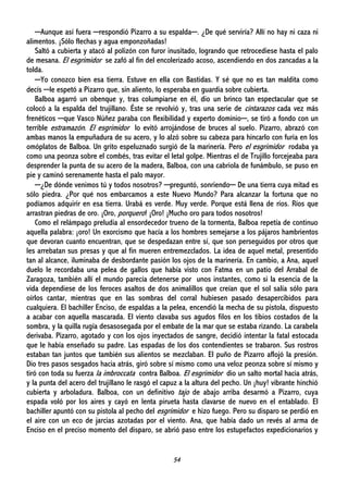 54
─Aunque así fuera ─respondió Pizarro a su espalda─. ¿De qué serviría? Allí no hay ni caza ni
alimentos. ¡Sólo flechas y agua emponzoñadas!
Saltó a cubierta y atacó al polizón con furor inusitado, logrando que retrocediese hasta el palo
de mesana. El esgrimidor se zafó al fin del encolerizado acoso, ascendiendo en dos zancadas a la
tolda.
─Yo conozco bien esa tierra. Estuve en ella con Bastidas. Y sé que no es tan maldita como
decís ─le espetó a Pizarro que, sin aliento, lo esperaba en guardia sobre cubierta.
Balboa agarró un obenque y, tras columpiarse en él, dio un brinco tan espectacular que se
colocó a la espalda del trujillano. Éste se revolvió y, tras una serie de cintarazos cada vez más
frenéticos ─que Vasco Núñez paraba con flexibilidad y experto dominio─, se tiró a fondo con un
terrible estramazón. El esgrimidor lo evitó arrojándose de bruces al suelo. Pizarro, abrazó con
ambas manos la empuñadura de su acero, y lo alzó sobre su cabeza para hincarlo con furia en los
omóplatos de Balboa. Un grito espeluznado surgió de la marinería. Pero el esgrimidor rodaba ya
como una peonza sobre el combés, tras evitar el letal golpe. Mientras el de Trujillo forcejeaba para
desprender la punta de su acero de la madera, Balboa, con una cabriola de funámbulo, se puso en
pie y caminó serenamente hasta el palo mayor.
─¿De dónde venimos tú y todos nosotros? ─preguntó, sonriendo─ De una tierra cuya mitad es
sólo piedra. ¿Por qué nos embarcamos a este Nuevo Mundo? Para alcanzar la fortuna que no
podíamos adquirir en esa tierra. Urabá es verde. Muy verde. Porque está llena de ríos. Ríos que
arrastran piedras de oro. ¡Oro, porquero! ¡Oro! ¡Mucho oro para todos nosotros!
Como el relámpago preludia al ensordecedor trueno de la tormenta, Balboa repetía de continuo
aquella palabra: ¡oro! Un exorcismo que hacía a los hombres semejarse a los pájaros hambrientos
que devoran cuanto encuentran, que se despedazan entre sí, que son perseguidos por otros que
les arrebatan sus presas y que al fin mueren entremezclados. La idea de aquel metal, presentido
tan al alcance, iluminaba de desbordante pasión los ojos de la marinería. En cambio, a Ana, aquel
duelo le recordaba una pelea de gallos que había visto con Fatma en un patio del Arrabal de
Zaragoza, también allí el mundo parecía detenerse por unos instantes, como si la esencia de la
vida dependiese de los feroces asaltos de dos animalillos que creían que el sol salía sólo para
oírlos cantar, mientras que en las sombras del corral hubiesen pasado desapercibidos para
cualquiera. El bachiller Enciso, de espaldas a la pelea, encendió la mecha de su pistola, dispuesto
a acabar con aquella mascarada. El viento clavaba sus agudos filos en los tibios costados de la
sombra, y la quilla rugía desasosegada por el embate de la mar que se estaba rizando. La carabela
derivaba. Pizarro, agotado y con los ojos inyectados de sangre, decidió intentar la fatal estocada
que le había enseñado su padre. Las espadas de los dos contendientes se trabaron. Sus rostros
estaban tan juntos que también sus alientos se mezclaban. El puño de Pizarro aflojó la presión.
Dio tres pasos sesgados hacia atrás, giró sobre sí mismo como una veloz peonza sobre sí mismo y
tiró con toda su fuerza la imbroccata contra Balboa. El esgrimidor dio un salto mortal hacia atrás,
y la punta del acero del trujillano le rasgó el capuz a la altura del pecho. Un ¡huy! vibrante hinchió
cubierta y arboladura. Balboa, con un definitivo tajo de abajo arriba desarmó a Pizarro, cuya
espada voló por los aires y cayó en lenta pirueta hasta clavarse de nuevo en el entablado. El
bachiller apuntó con su pistola al pecho del esgrimidor e hizo fuego. Pero su disparo se perdió en
el aire con un eco de jarcias azotadas por el viento. Ana, que había dado un revés al arma de
Enciso en el preciso momento del disparo, se abrió paso entre los estupefactos expedicionarios y
 