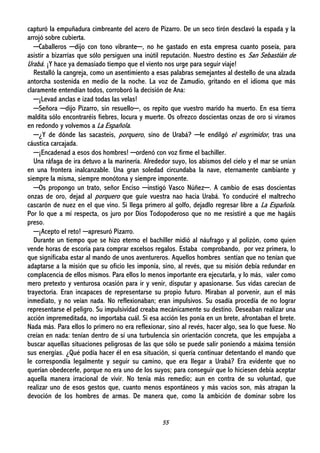 55
capturó la empuñadura cimbreante del acero de Pizarro. De un seco tirón desclavó la espada y la
arrojó sobre cubierta.
─Caballeros ─dijo con tono vibrante─, no he gastado en esta empresa cuanto poseía, para
asistir a bizarrías que sólo persiguen una inútil reputación. Nuestro destino es San Sebastián de
Urabá. ¡Y hace ya demasiado tiempo que el viento nos urge para seguir viaje!
Restalló la cangreja, como un asentimiento a esas palabras semejantes al destello de una alzada
antorcha sostenida en medio de la noche. La voz de Zamudio, gritando en el idioma que más
claramente entendían todos, corroboró la decisión de Ana:
─¡Levad anclas e izad todas las velas!
─Señora ─dijo Pizarro, sin resuello─, os repito que vuestro marido ha muerto. En esa tierra
maldita sólo encontraréis fiebres, locura y muerte. Os ofrezco doscientas onzas de oro si viramos
en redondo y volvemos a La Española.
─¿Y de dónde las sacasteis, porquero, sino de Urabá? ─le endilgó el esgrimidor, tras una
cáustica carcajada.
─¡Encadenad a esos dos hombres! ─ordenó con voz firme el bachiller.
Una ráfaga de ira detuvo a la marinería. Alrededor suyo, los abismos del cielo y el mar se unían
en una frontera inalcanzable. Una gran soledad circundaba la nave, eternamente cambiante y
siempre la misma, siempre monótona y siempre imponente.
─Os propongo un trato, señor Enciso ─instigó Vasco Núñez─. A cambio de esas doscientas
onzas de oro, dejad al porquero que guíe vuestra nao hacia Urabá. Yo conduciré el maltrecho
cascarón de nuez en el que vino. Si llega primero al golfo, dejadlo regresar libre a La Española.
Por lo que a mí respecta, os juro por Dios Todopoderoso que no me resistiré a que me hagáis
preso.
─¡Acepto el reto! ─apresuró Pizarro.
Durante un tiempo que se hizo eterno el bachiller midió al náufrago y al polizón, como quien
vende horas de escoria para comprar excelsos regalos. Estaba comprobando, por vez primera, lo
que significaba estar al mando de unos aventureros. Aquellos hombres sentían que no tenían que
adaptarse a la misión que su oficio les imponía, sino, al revés, que su misión debía redundar en
complacencia de ellos mismos. Para ellos lo menos importante era ejecutarla, y lo más, valer como
mero pretexto y venturosa ocasión para ir y venir, disputar y apasionarse. Sus vidas carecían de
trayectoria. Eran incapaces de representarse su propio futuro. Miraban al porvenir, aun el más
inmediato, y no veían nada. No reflexionaban; eran impulsivos. Su osadía procedía de no lograr
representarse el peligro. Su impulsividad creaba mecánicamente su destino. Deseaban realizar una
acción impremeditada, no importaba cuál. Si esa acción les ponía en un brete, afrontaban el brete.
Nada más. Para ellos lo primero no era reflexionar, sino al revés, hacer algo, sea lo que fuese. No
creían en nada: tenían dentro de sí una turbulencia sin orientación concreta, que les empujaba a
buscar aquellas situaciones peligrosas de las que sólo se puede salir poniendo a máxima tensión
sus energías. ¿Qué podía hacer él en esa situación, si quería continuar detentando el mando que
le correspondía legalmente y seguir su camino, que era llegar a Urabá? Era evidente que no
querían obedecerle, porque no era uno de los suyos; para conseguir que lo hiciesen debía aceptar
aquella manera irracional de vivir. No tenía más remedio; aun en contra de su voluntad, que
realizar uno de esos gestos que, cuanto menos espontáneos y más vacíos son, más atrapan la
devoción de los hombres de armas. De manera que, como la ambición de dominar sobre los
 