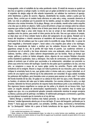 63
inexpugnable, entre el restallido de las velas perdiendo viento. El mástil de mesana se quebró en
dos tras un agónico y salvaje crujido. Lo mismo que un golpe accidental en una colmena hace que
el enjambre de abejas salga de ella volando torpemente, así saltaban los marineros al aparejo,
entre blasfemias y gritos de socorro. Algunos, desdeñando las escalas, subían a pulso por las
jarcias. Otros, corrían por el combés hasta aferrarse en cada vela y estay, voceando clemencia al
cielo. Los más se peleaban por la posesión de los bateles, porque no sabían nadar. Unos pocos
brincaron a las crestas hirvientes. En la playa, Ábrego, con un alarido, mandó echar cuatro esquifes
a las olas que se abrían en abanico. Saltó a proa del primero y bogó con energía sobre las veloces
espumas que ceñían la quilla. Ordenó virar el timón para tomar de costado el oleaje sin surcar sus
crestas. Cuando llegó a unas siete brazas de la nao se arrojó al mar embravecido. Nadó de
espaldas entre los pecios, para medir el ritmo preciso de las olas. Una vez que estuvo al compás,
se dejó alzar con el feroz embate hasta la altura del campanario de una iglesia. Resbaló con la
resaca del desplome e intentó amarrarse al mastelero del truncado árbol de mesana, pero un
borriquete le dio tal culatazo que fue a parar sobre la escotilla de carga. Desde ella ─a pesar de
estar magullado y chorreando sangre─, lanzó cabos a los esquifes para salvar a los náufragos.
Pizarro era zarandeado de babor a estribor por los embates feroces del océano. Una ola
gigantesca anegó la nao, de la perilla del tope hasta el puente. Las cuadernas volvieron a
encontrarse con el arrecife y las lonas atronaron como una andanada, antes de hacerse trizas.
Cadenas, barriles, cofres y cabos salieron desparramados por las bordas. Hacía ya tiempo que
ovejas, gallinas y cerdos se habían ahogado; ahora, algunos de sus cuerpos flotaban chocando
contra masteleros quebrados, baos y obenques. Una nube de cormoranes, con estridentes gritos,
giraba al contrario que el vórtice que succionaba a la embarcación; calculaban con precisión su
artera caza entre los restos del naufragio. Cuando los dos palos que le quedaban a la nao, uno tras
otro, se rompieron a causa de un nuevo golpe contra los arrecifes, Pizarro saltó sobre la
turbulencia de la vorágine. Braceó a ciegas con toda la potencia de sus músculos, pero una fuerza
ciclópea lo arrastraba hacia la nao, que giraba sobre sí misma cada vez a mayor velocidad, en el
centro de una espiral cuyo infernal ojo la iba abduciendo con voracidad. El agua salada inundaba
los pulmones del trujillano, pero braceaba como un poseso para avanzar un sólo codo 24 en medio
del hondo bramido de las olas. Un golpe en su cabeza le hizo abrir los ojos y notó, flotando sobre
su hombro, el extremo del cabo que lo había embestido. Con enorme esfuerzo lo asió y se dejó
arrastrar, labrando los feroces penachos de espuma hasta desembocar junto a una ondulante proa.
Dos vigorosos brazos engarfiaron su cuerpo por las axilas y lo alzaron de un brusco tirón. Cayó
sobre un esquife atestado de atemorizados expedicionarios. Casi exánime, tras la niebla que
cegaba sus ojos, vio a su providencial salvador remando endurecido mientras la sangre enrojecía
su blanca y pecosa piel de pelirrojo: era Balboa. El rabihorcado perseguía a cormoranes y gaviotas,
con ese planear incesante que lo convierte en el rey del mar.
Sabino Ábrego y veintitrés hombres más habían perecido. La sentina de la “Virgen del amor
hermoso” estaba ligeramente abierta por el roce del bajío. El casco del bergantín, perforado por la
broma 25, hacía agua por todas partes. Los animales, semillas, armas, municiones y herramientas
de “La Sanluqueña” habían ido a parar al fondo tumultuoso de las aguas. De las provisiones,
22: Codo: medida lineal equivalente a 43,2 centímetros.
25 Broma: molusco con sifones desmesuradamente largos. Las valvas de su concha funciona como mandíbulas, que perforan la
madera. Su manto genera una materia calcárea con la que llena los agujeros que ha practicado; causando así graves daños en los cascos
de madera de las embarcaciones.
 