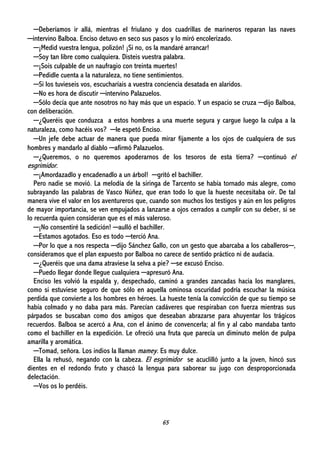 65
─Deberíamos ir allá, mientras el friulano y dos cuadrillas de marineros reparan las naves
─intervino Balboa. Enciso detuvo en seco sus pasos y lo miró encolerizado.
─¡Medid vuestra lengua, polizón! ¡Si no, os la mandaré arrancar!
─Soy tan libre como cualquiera. Disteis vuestra palabra.
─¡Sois culpable de un naufragio con treinta muertes!
─Pedidle cuenta a la naturaleza, no tiene sentimientos.
─Si los tuvieseis vos, escucharíais a vuestra conciencia desatada en alaridos.
─No es hora de discutir ─intervino Palazuelos.
─Sólo decía que ante nosotros no hay más que un espacio. Y un espacio se cruza ─dijo Balboa,
con deliberación.
─¿Queréis que conduzca a estos hombres a una muerte segura y cargue luego la culpa a la
naturaleza, como hacéis vos? ─le espetó Enciso.
─Un jefe debe actuar de manera que pueda mirar fijamente a los ojos de cualquiera de sus
hombres y mandarlo al diablo ─afirmó Palazuelos.
─¿Queremos, o no queremos apoderarnos de los tesoros de esta tierra? ─continuó el
esgrimidor.
─¡Amordazadlo y encadenadlo a un árbol! ─gritó el bachiller.
Pero nadie se movió. La melodía de la siringa de Tarcento se había tornado más alegre, como
subrayando las palabras de Vasco Núñez, que eran todo lo que la hueste necesitaba oír. De tal
manera vive el valor en los aventureros que, cuando son muchos los testigos y aún en los peligros
de mayor importancia, se ven empujados a lanzarse a ojos cerrados a cumplir con su deber, si se
lo recuerda quien consideran que es el más valeroso.
─¡No consentiré la sedición! ─aulló el bachiller.
─Estamos agotados. Eso es todo ─terció Ana.
─Por lo que a nos respecta ─dijo Sánchez Gallo, con un gesto que abarcaba a los caballeros─,
consideramos que el plan expuesto por Balboa no carece de sentido práctico ni de audacia.
─¿Queréis que una dama atraviese la selva a pie? ─se excusó Enciso.
─Puedo llegar donde llegue cualquiera ─apresuró Ana.
Enciso les volvió la espalda y, despechado, caminó a grandes zancadas hacia los manglares,
como si estuviese seguro de que sólo en aquella ominosa oscuridad podría escuchar la música
perdida que convierte a los hombres en héroes. La hueste tenía la convicción de que su tiempo se
había colmado y no daba para más. Parecían cadáveres que respiraban con fuerza mientras sus
párpados se buscaban como dos amigos que deseaban abrazarse para ahuyentar los trágicos
recuerdos. Balboa se acercó a Ana, con el ánimo de convencerla; al fin y al cabo mandaba tanto
como el bachiller en la expedición. Le ofreció una fruta que parecía un diminuto melón de pulpa
amarilla y aromática.
─Tomad, señora. Los indios la llaman mamey. Es muy dulce.
Ella la rehusó, negando con la cabeza. El esgrimidor se acuclilló junto a la joven, hincó sus
dientes en el redondo fruto y chascó la lengua para saborear su jugo con desproporcionada
delectación.
─Vos os lo perdéis.
 