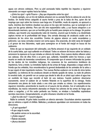 69
aguas con atroces coletazos. Pero su piel acorazada había repelido los impactos y siguieron
avanzando con mayor rapidez hacia las balsas.
─¡Entre los ojos! ─gritó Pizarro─ ¡Hay que dispararles entre los ojos!
Y, dando ejemplo, con un tiro de ballesta atravesó con su acerada flecha la cabeza de una de las
bestias. Un mortal brinco catapultó al saurio herido a proa de la balsa de Ana, quien dio tal
respingo que cayó sobre los troncos cuan larga era. El bachiller, mudo de espanto, se apresuró a
izarla, mientras dos hombres clavaban sus picas en los ojos del monstruo, que se sumergió en el
agua con las garras abiertas. Pero aún dio otro espasmódico salto, y sus fauces atraparon a un
desventurado marinero, que con un horrible grito se hundió para siempre en la ciénaga. Un postrer
coletazo, que levantó una nauseabunda nube de insectos, anunció que la bestia y su desdichada
captura morían en la profundidad del fango. Una cerrada descarga de arcabuces acabó con la
existencia de los otros dos cocodrilos. Cientos de pájaros alzaron un vuelo escandaloso y
policromo. Las ranas cornudas croaron con sorna opaca. Una anaconda, de siete varas de longitud
y el grosor de tres falconetes, reptó para sumergirse en el fondo del marjal en busca de los
cadáveres.
Antes de que se repusiesen del sobresalto, una flecha atravesó el ojo izquierdo de un soldado
de la cuarta balsa, que cayó aullando en el lodazal. Todos se echaron de bruces sobre las balsas y
avizoraron la espesura en la que reinaba un silencio de tumba. Cinco nuevos dardos silbaron sobre
sus cabezas. Uno de ellos hirió a un perro que, aullando, trastabilló sobre los troncos y cayó
muerto en medio de tremendas convulsiones. Al comprender que el veneno inficionaba las puntas
de los dardos de los invisibles indígenas, los corazones de los aventureros temblaron de
impotencia, furia y miedo. La inmediata réplica de las armas de fuego, disparadas a ciegas sobre la
fronda que los embebía, hizo ensordecedora la general desbandada de los animales de la selva a
la que siguió el más inquietante mutismo. Tres nuevas flechas acabaron con la vida de otros tantos
españoles. La violencia de los arcabuces desató un blando quejido de ramas. La nube de pólvora
lo envolvió todo, sin permitir ver un cuerpo que desde lo alto de un árbol cayó sobre el agua tras
un zumbido de hojas que recordó al batir de una matraca. Cuando pudieron observarse
nuevamente, vieron el cadáver de un hombre flotando en la superficie de la ciénaga. Vestía
únicamente una pluma de tucán atada a una cinta que ornaba su cráneo. Los expedicionarios
siguieron inmóviles, presintiendo la muerte en el susurro de los árboles. Con el sobresalto en las
mandíbulas, las manos velozmente atareadas en limpiar los cañones de las armas de fuego para
volver a cargarlas, y el frío sudor perlando sus frentes, se miraban a hurtadillas espiándose
secretas reacciones. Inesperadamente, un grito inhumano retumbó en la fronda.
─¿Qué ha sido eso? ─susurró alguien.
Nadie le contestó. Al grito había sucedido un silencio aterrador. Escuchaban atentos esperando
que se volviera a repetir el chillido. Ballestas y arcabuces apuntaban con nerviosismo en todas las
direcciones.
─¿A qué aguardan?
─A que caiga la noche.
─No podrán vernos en la oscuridad.
─¿Estáis seguro?
─Habrán desistido.
─¡Nunca desisten!
 