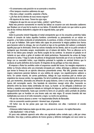 70
─Si conservamos esta posición no se acercarán a nosotros.
─Pero tampoco nosotros saldremos de aquí.
─Nos dan a elegir: cocodrilo, serpiente o flecha.
─¿Os fiais de los dientes de esos monos negros?
─Ni siquiera de las ranas. Tienen los ojos rojos.
─Salgamos de aquí de una vez por todas, ¡rediós! ─gritó Pizarro.
Nada más ponerse nuevamente en marcha las balsas se cruzaron con seis desnudos cadáveres
que flotaban con el azul de la muerte en sus labios. El destello del canuto con que cubría su pene
una de las víctimas deslumbró a alguien de la segunda balsa, que gritó:
─¡Oro!
Sobre la ponzoña inmóvil fulguraba el metal omnipotente que en los ensueños pretéritos había
rozado el corazón de todos aquellos hombres convirtiendo su pensamiento en un volcán en
erupción, y los había conducido al extrañamiento, la aventura, el dolor, el tesón heroico y la locura
en la que se hallaban. Sólo quien había sido capaz de pronunciar la mágica palabra tuvo fuerza
para lanzarse sobre la ciénaga, dar con el puñal un tajo en los genitales del cadáver y arrebatarle
aquella joya que lo divinizaba. Entre las soeces risotadas de los demás, alzó en su puño cerrado el
portapene que chorreaba sangre, mostrándolo con el éxtasis del delirio. Pero su alborozo se le
heló en los labios para siempre: una flecha surgida de las sombras le atravesó el paladar en el
instante en que volvía a gritar el nombre del metal portentoso. Nuevamente las armas de fuego
atronaron la selva. Y bajo la nube de pólvora el desgraciado favorecido por el oro se hundió en el
fango con su execrable trofeo, cuya diabólica potestad lo sujetaba en amistad tiránica que lo
conducía al sueño definitivo de la muerte. El chapoteo de las pértigas se hizo más afanoso.
Al empezar a flotar los anofeles sobre el asqueroso caudal del ocaso, los mangles empezaron a
doblar su hirsuta celosía ante una ensenada sincopada por ceibas, almácigas y plátanos salvajes,
que tenían la firmeza de un ejército silencioso presentando armas. Más allá, grandes masas de
negros nubarrones parecían bañarse en una neblina de sangre. Los expedicionarios saltaron a
tierra. Un caimán muerto, de carnes putrefactas, debajo de cuya escamosa piel se metían por
enjambres las moscas verdes, los aguardaba. Era tal el zumbido que resonaba dentro de la carroña
que, por momentos, alcanzaba una afinación de queja dulzona, como si una mujer gimiese por las
fauces del corrompido saurio. Una bandada de estorninos navegó entre ellos, buscando su
alimento entre las duras matas sembradas de rocas. La hueste se vio obligada a desbrozar con
hachas y espadas una vegetación trabada en intríngulis de bejucos, garfios y enredaderas que fue
desapareciendo lentamente, hasta que convirtió la tierra en un páramo calizo preñado de piedras
opalescentes que se hundían en una bruma cada vez más negra. El cercano bramido del mar
multiplicaba sus ecos en el cielo resonante y negro. La noche era oprobiosa.
─Ni aún las manos alcanzo a verme ─se impacientaba Ortuño de Baracaldo.
─Así no conoceréis vuestro porvenir ─bromeó Juan, el grumete.
─El Señor nos da las penas para que nos abracemos con ellas ─sentenció el orondo
franciscano.
─Entonces debió habernos dado ojos de lobo, para ver en lo oscuro ─le replicó Barrantes.
─¡No blasfeméis! ─riñó el fraile.
Un poco más adelante apareció ante ellos una agrietada salina cortada aquí y allá por simas
verticales. Una vieja y astrosa palmera de tronco grueso y deforme restregaba con seco rumor su
 