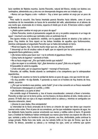 71
lacio ramillete de flabelos muertos. Jacinto Pancorbo, natural del Bierzo, miraba con lástima una
cantimplora, aleteándola una y otra vez con desesperada desgana ante sus irritados ojos.
─Nunca creí que llegara a esto ─sollozó─. Voy a tener que cambiar mi orujo por un poco de
agua.
Pero nadie lo escuchó. Una fuerza imantada parecía llevarlos hacia delante, como el curso
montañoso de los manantiales en busca de la serenidad del valle, adentrándose en el abismo de
una noche que, enamorada de sí misma, esparcía el miedo por el aire. El berciano volvió a repetir
su llamada de auxilio:
─¿Nadie quiere cambiar mi orujo por un poco de agua?
─¡Pobre Pancorbo, tenéis el pensamiento cargado de oro y no podéis compraros ni un trago de
agua! ─murmuró una sombra que caminaba como un autómata tras él.
Una iguana miraba a la expedición; estólida, con la papada abierta en abanico y los codos en
jarras. Fray Andrés de Vera reparó en las bolsas hendidas de aquellos ojos fosforescentes,
mientras sobrepasaba al angustiado Pancorbo que se había derrumbado en tierra.
─Mirad ese lagarto, hijo. Se siente mucho mejor que vos. ¡No hay derecho!
Y descerrajó un tiro de arcabuz sobre el reptil, que se esparció por los aires convertido en una
repugnante lluvia gelatinosa y verde.
─¡No teníais motivo para hacer eso! ─se le enfrentó el gigantesco Ortuño.
─¡Estoy harto de lagartos! ─protestó el fraile.
─No os hacía ningún mal. ¿Por qué habéis tenido que matarlo?
─¡Que me aspen si os entiendo, hijo! ¿Qué demonios os pasa? ¡Sólo era un lagarto!
El baracaldés le volvió la espalda.
─¡Todo este jaleo, por un asqueroso lagarto! ─rezongó el franciscano.
Pancorbo, de rodillas, lloraba alzando su cantimplora a los compañeros que lo sobrepasaban
impertérritos.
─Si alguno de vosotros no tiene la caridad de darme un poco de agua, creo que moriré de sed.
─Es muy posible ─le dijo Botello. Y poniendo su mano en el hombro de fray Andrés de Vera,
añadió, socarrón:
─¿Por qué no bendecís esas piedras, santo fraile? ¡A ver si las convertís en un fresco manantial!
El franciscano relampagueó un cuchillo, y chilló:
─¡No blasfeméis u os parto el alma!
Una centella rasgó el firmamento y, tras el trueno ensordecedor, comenzó a llover a torrentes.
Pancorbo se dejó caer en la tierra yerma, con los brazos y la boca abiertos al cielo, riendo como un
poseso. El fraile alzó sus ojos a la negra vaciedad sobre su cabeza y, mientras se santiguaba con
obsesiva reiteración, clamó:
─¡Gracias te sean dadas, Dios omnipotente!
La intensidad de la lluvia arrancaba de la tierra un cinturón de vapor tan denso que creyeron
caminar entre nubes. Pero el peso de sus armaduras, por las que resbalaban regueros de agua, los
fue doblando hasta hacerlos avanzar arrastrando sus manos y rodillas sobre el barro. El grumete
Juan y Cristóbal de Valdebuso habían entrelazado sus manos para formar una especie de silla en la
que, sentada y asida a los hombros de los dos jóvenes, una Ana, desfondada, podía continuar la
aciaga jornada. Media hora más tarde, una luz extraña brilló en los ojos de Enciso, que iba al
frente. Se detuvo, zarandeó su cabeza y se restregó los ojos, como un enfermo que quiere
 