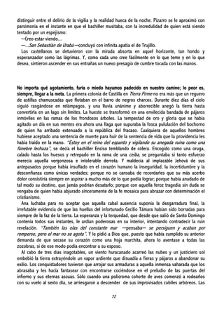 72
distinguir entre el delirio de la vigilia y la realidad hueca de la noche. Pizarro se le aproximó con
parsimonia en el instante en que el bachiller musitaba, con la incredulidad de quien está siendo
tentado por un espejismo:
─Creo estar viendo...
─...San Sebastián de Urabá ─concluyó con infinita apatía el de Trujillo.
Los castellanos se detuvieron con la mirada absorta en aquel horizonte, tan hondo y
esperanzador como las lágrimas. Y, como cada uno cree fácilmente en lo que teme y en lo que
desea, sintieron ascender en sus entrañas un nuevo presagio de cumbre tocada con las manos.
No importa qué agotamiento, furia o miedo hayamos padecido en nuestro camino; lo peor es,
siempre, llegar a la meta. La primera colonia de Castilla en Tierra Firme no era más que un reguero
de astillas chamuscadas que flotaban en el barro de negros charcos. Durante diez días el cielo
siguió rasgándose en relámpagos, y una lluvia unánime y aborrecible anegó la tierra hasta
convertirla en un lago sin límites. La hueste se transformó en una envilecida bandada de pájaros
inmóviles en las ramas de los frondosos árboles. La tempestad de oro y gloria que se había
agitado un día en sus mentes era ahora una llaga que supuraba la fosca pululación del bochorno
de quien ha arribado extenuado a la república del fracaso. Cualquiera de aquellos hombres
hubiese aceptado una sentencia de muerte para huir de la sentencia de vida que la providencia les
había traído en la mano. “Estoy en el reino del espanto y vigilando su anegada ruina como una
fúnebre lechuza”, se decía el bachiller Enciso temblando de cólera. Encogido como una oruga,
calado hasta los huesos y retrepado en la rama de una ceiba, se preguntaba si tanto esfuerzo
merecía aquella vergonzosa e intolerable derrota. Y maldecía al implacable Jehová de sus
antepasados porque había insuflado en el corazón humano la inseguridad, la incertidumbre y la
desconfianza como únicas verdades; porque no se cansaba de recordarles que su más acerbo
dolor consistiría siempre en aspirar a mucho más de lo que podía lograr; porque había anudado de
tal modo su destino, que jamás podrían desatarlo; porque con aquella feroz tragedia sin duda se
vengaba de quien había abjurado sinceramente de la fe mosaica para abrazar con determinación el
cristianismo.
Ana luchaba para no aceptar que aquella cabal ausencia suponía la desgarradura final, la
irrefutable evidencia de que las huellas del infortunado Cecilio Támara habían sido borradas para
siempre de la faz de la tierra. La esperanza y la terquedad, que desde que salió de Santo Domingo
contenía todos sus instantes, le ardían poderosas en su interior, intentando contradecir la ruin
revelación. “También las olas del constante mar ─pensaba─ se persiguen y acaban por
romperse, pero el mar no se agota”. Y le pidió a Dios que, puesto que había cumplido su anterior
demanda de que secase su corazón como una hoja marchita, ahora lo aventase a todas las
zozobras, si de ese modo podía encontrar a su esposo.
Al cabo de tres días inagotables, un viento huracanado acarreó las nubes y un justiciero sol
embebió la tierra extrayéndole un vapor ardiente que disuadía a fieras y pájaros a abandonar su
exilio. Los conquistadores tuvieron que arrojar sus armaduras a aquella inmensa vaharada que los
abrasaba y les hacía fantasear con encontrarse cociéndose en el preludio de las puertas del
infierno y sus eternas ascuas. Sólo cuando una polícroma cohorte de aves comenzó a rodearlos
con su vuelo al sexto día, se arriesgaron a descender de sus improvisados cubiles arbóreos. Las
 