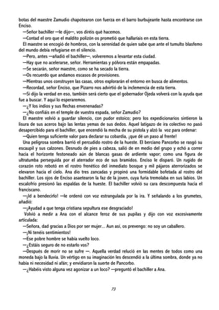 73
botas del maestre Zamudio chapotearon con fuerza en el barro burbujeante hasta encontrarse con
Enciso.
─Señor bachiller ─le dijo─, vos diréis qué hacemos.
─Contad el oro que el maldito polizón os prometió que hallaríais en esta tierra.
El maestre se encogió de hombros, con la serenidad de quien sabe que ante el tumulto blasfemo
del mundo debía refugiarse en el silencio.
─Pero, antes ─añadió el bachiller─, volveremos a levantar esta ciudad.
─Hay que no acelerarse, señor. Herramientas y pólvora están empapadas.
─Se secarán, señor maestre, como se ha secado la tierra.
─Os recuerdo que andamos escasos de provisiones.
─Mientras unos construyen las casas, otros explorarán el entorno en busca de alimentos.
─Recordad, señor Enciso, que Pizarro nos advirtió de la inclemencia de esta tierra.
─Si dijo la verdad en eso, también será cierto que el gobernador Ojeda volverá con la ayuda que
fue a buscar. Y aquí lo esperaremos.
─¿Y los indios y sus flechas envenenadas?
─¿No confiáis en el temple de vuestra espada, señor Zamudio?
El maestre volvió a guardar silencio, con pudor estoico; pero los expedicionarios sintieron la
lisura de sus aceros bajo las lentas yemas de sus dedos. Aquel latigazo de ira colectivo no pasó
desapercibido para el bachiller, que encendió la mecha de su pistola y alzó la voz para ordenar:
─Quien tenga suficiente valor para declarar su cobardía, ¡que dé un paso al frente!
Una peligrosa sombra barrió el percudido rostro de la hueste. El berciano Pancorbo se rasgó su
escaupil y sus calzones. Desnudo de pies a cabeza, salió de en medio del grupo y echó a correr
hacia el horizonte festoneado aún de blancas gasas de ardiente vapor; como una figura de
ultratumba perseguida por el aterrador eco de sus bramidos. Enciso le disparó. Un rugido de
corazón roto rebotó en el rostro frenético del inmediato bosque y mil pájaros aterrorizados se
elevaron hacia el cielo. Ana dio tres zancadas y propinó una formidable bofetada al rostro del
bachiller. Los ojos de Enciso asaetearon la faz de la joven, cuya furia tremolaba en sus labios. Un
escalofrío presionó las espaldas de la hueste. El bachiller volvió su cara descompuesta hacia el
franciscano.
─¡Id a bendecirlo! ─le ordenó con voz estrangulada por la ira. Y señalando a los grumetes,
añadió:
─¡Ayudad a que tenga cristiana sepultura ese desgraciado!
Volvió a medir a Ana con el alcance feroz de sus pupilas y dijo con voz excesivamente
articulada:
─Señora, dad gracias a Dios por ser mujer... Aun así, os prevengo: no soy un caballero.
─¡Ni tenéis sentimientos!
─Ese pobre hombre se había vuelto loco.
─¿Estáis seguro de no estarlo vos?
─Después de morir no se sufre ─. Aquella verdad relució en las mentes de todos como una
moneda bajo la lluvia. Un vértigo en su imaginación les descendió a la última sombra, donde ya no
había ni necesidad ni afán; y envidiaron la suerte de Pancorbo.
─¿Habéis visto alguna vez agonizar a un loco? ─preguntó el bachiller a Ana.
 