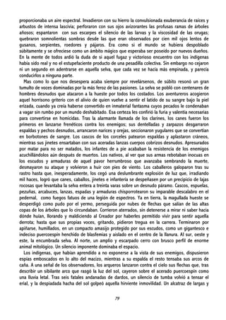 79
proporcionaba un aire espectral. Invadieron con su hierro la convulsionada exuberancia de raíces y
arbustos de intensa lascivia; perforaron con sus ojos avizorantes las profusas ramas de árboles
añosos; espantaron con sus escarpes el silencio de las larvas y la viscosidad de las orugas;
quebraron somnolientas sombras desde las que eran observados por cien mil ojos lentos de
gusanos, serpientes, roedores y pájaros. Era como si el mundo se hubiera despoblado
súbitamente y se ofreciese como un ámbito mágico que esperaba ser poseído por nuevos dueños.
En la mente de todos ardió la duda de si aquel fugaz y victorioso encuentro con los indígenas
había sido real y no el estupefaciente producto de una pesadilla colectiva. Sin embargo no cejaron
ni un segundo en adentrarse en aquella selva, que cada vez se hacía más empinada, y parecía
conducirlos a ninguna parte.
Mas como lo que nos desespera acaba siempre por revelársenos, de súbito resonó un gran
tumulto de voces dominadas por la más feroz de las pasiones. La selva se pobló con centenares de
hombres desnudos que atacaron a la hueste por todos los costados. Los aventureros acogieron
aquel horrísono griterío con el alivio de quien vuelve a sentir el latido de su sangre bajo la piel
erizada, cuando ya creía haberse convertido en inmaterial fantasma cuyos pecados le condenaban
a vagar sin rumbo por un mundo deshabitado. Esa certeza les confirió la furia y valentía necesarias
para convertirse en homicidas. Tras la alarmante llamada de los clarines, los canes fueron los
primeros en lanzarse frenéticos contra los enemigos; sus dentelladas y zarpazos desgarraron
espaldas y pechos desnudos, arrancaron narices y orejas, seccionaron yugulares que se convertían
en borbotones de sangre. Los cascos de los corceles patearon espaldas y aplastaron cráneos,
mientras sus jinetes ensartaban con sus aceradas lanzas cuerpos cobrizos desnudos. Apresurados
por matar para no ser matados, los infantes de a pie acababan la resistencia de los enemigos
acuchillándolos aún después de muertos. Los nativos, al ver que sus armas rebotaban inocuas en
los escudos y armaduras de aquel pavor herrumbroso que avanzaba sembrando la muerte,
desmayaron su ataque y volvieron a huir con pies de viento. Los caballeros galoparon tras su
rastro hasta que, inesperadamente, los cegó una deslumbrante explosión de luz que, irradiando
mil haces, logró que canes, caballos, jinetes e infantería se despeñasen por un precipicio de lajas
rocosas que levantaba la selva entera a treinta varas sobre un desnudo páramo. Cascos, espuelas,
pezuñas, arcabuces, lanzas, espadas y armaduras chisporrotearon su imparable descalabro en el
pedernal, como fuegos fatuos de una legión de espectros. Ya en tierra, la magullada hueste se
desperdigó como pudo por el yermo, perseguida por nubes de flechas que salían de las altas
copas de los árboles que lo circundaban. Corrieron aterrados, sin detenerse a mirar ni saber hacia
dónde huían, llorando y maldiciendo al Creador por haberles permitido vivir para sentir aquella
derrota; hasta que sus propias voces, gritando, pidieron tregua en la carrera. Terminaron por
apiñarse, humillados, en un compacto amasijo protegido por sus escudos, como un gigantesco e
indeciso puercoespín henchido de blasfemias y aislado en el centro de la llanura. Al sur, oeste y
este, la encumbrada selva. Al norte, un amplio y escarpado cerro con brusco perfil de enorme
animal mitológico. Un silencio imponente dominaba el espacio.
Los indígenas, que habían aprendido a no exponerse a la vista de sus enemigos, dispusieron
espías emboscados en lo alto del macizo, mientras a su espalda el resto tensaba sus arcos de
caña. A una señal de los observadores, los arqueros lanzaron contra el cielo sus flechas que, tras
describir un sibilante arco que rasgó la luz del sol, cayeron sobre el acerado puercoespín como
una lluvia letal. Tras seis fatales andanadas de dardos, un silencio de tumba volvió a tensar el
erial, y la despiadada hacha del sol golpeó aquella hirviente inmovilidad. Un alcatraz de largas y
 