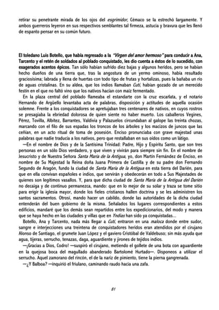 81
retirar su penetrante mirada de los ojos del esgrimidor, Cémaco se la estrechó largamente. Y
ambos guerreros leyeron en sus respectivos semblantes tal firmeza, astucia y bravura que les llenó
de espanto pensar en su común futuro.
El toledano Luis Botello, que había regresado a la “Virgen del amor hermoso” para conducir a Ana,
Tarcento y el retén de soldados al poblado conquistado, les dio cuenta a éstos de lo sucedido, con
exagerados acentos épicos. Tan sólo habían sufrido diez bajas y algunos heridos, pero se habían
hecho dueños de una tierra que, tras la angostura de un yermo ominoso, había resultado
graciosísima; labrada y llena de huertas con todo tipo de frutas y hortalizas, pues la bañaba un río
de aguas cristalinas. En su aldea, que los indios llamaban Cutí, habían gozado de un merecido
festín en el que no faltó vino que los nativos hacían con maíz fermentado.
En la plaza central del poblado flameaba el estandarte con la cruz escarlata, y el notario
Hernando de Argüello levantaba acta de palabras, disposición y actitudes de aquella ocasión
solemne. Frente a los conquistadores se apretujaban tres centenares de nativos, en cuyos rostros
se presagiaba la ebriedad dolorosa de quien siente no haber muerto. Los caballeros Vegines,
Pérez, Tovilla, Albítez, Barrantes, Valdivia y Palazuelos circundaban al galope las treinta chozas,
marcando con el filo de sus espadas los troncos de los árboles y los macizos de juncos que las
ceñían, en un acto ritual de toma de posesión. Enciso pronunciaba con grave majestad unas
palabras que nadie traducía a los nativos, pero que restallaban en sus oídos como un látigo.
─En el nombre de Dios y de la Santísima Trinidad: Padre, Hijo y Espíritu Santo, que son tres
personas en un sólo Dios verdadero, y que viven y vivirán para siempre sin fin. En el nombre de
Jesucristo y de Nuestra Señora Santa María de la Antigua, yo, don Martín Fernández de Enciso, en
nombre de Su Majestad la Reina doña Juana Primera de Castilla y de su padre don Fernando
Segundo de Aragón, fundo la ciudad de Santa María de la Antigua en esta tierra del Darién, para
que en ella convivan españoles e indios, que servirán y obedecerán en todo a Sus Majestades de
quienes son legítimos vasallos. Y, para que dicha ciudad de Santa María de la Antigua del Darién
no decaiga y de continuo permanezca, mando: que en lo mejor de su solar y traza se tome sitio
para erigir la iglesia mayor, donde los fieles cristianos hallen doctrina y se les administren los
santos sacramentos. Otrosí, mando hacer un cabildo, donde las autoridades de la dicha ciudad
entenderán del buen gobierno de la misma. Señalados los lugares correspondientes a estos
edificios, mandaré que los demás sean repartidos entre los expedicionarios, del modo y manera
que se haya hecho en las ciudades y villas que en Yndias han sido ya conquistadas...
Botello, Ana y Tarcento, nada más llegar a Cutí, entraron en una maloca donde entre sudor,
sangre e interjecciones una treintena de conquistadores heridos eran atendidos por el cirujano
Alonso de Santiago, el grumete Juan López y el gaviero Cristóbal de Valdebuso; sin más ayuda que
agua, tijeras, serrucho, tenazas, daga, aguardiente y jirones de tejidos indios.
─¡Gracias a Dios, Codro! ─suspiró el cirujano, metiendo el gollete de una bota con aguardiente
en la quejosa boca del magullado abanderado Bartolomé Hurtado─. Disponeos a utilizar el
serrucho. Aquel zamorano del rincón, el de la nariz de pimiento, tiene la pierna gangrenada.
─¿Y Balboa? ─inquirió el friulano, caminando raudo hacia una zafa.
 