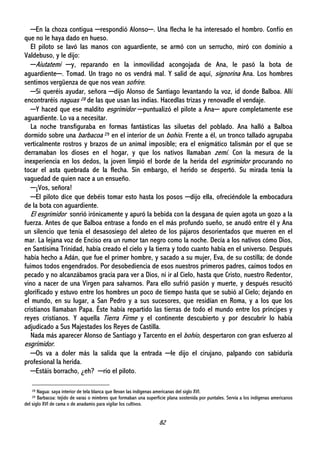 82
─En la choza contigua ─respondió Alonso─. Una flecha le ha interesado el hombro. Confío en
que no le haya dado en hueso.
El piloto se lavó las manos con aguardiente, se armó con un serrucho, miró con dominio a
Valdebuso, y le dijo:
─Aiutatemi ─y, reparando en la inmovilidad acongojada de Ana, le pasó la bota de
aguardiente─. Tomad. Un trago no os vendrá mal. Y salid de aquí, signorina Ana. Los hombres
sentimos vergüenza de que nos vean sofrire.
─Si queréis ayudar, señora ─dijo Alonso de Santiago levantando la voz, id donde Balboa. Allí
encontraréis naguas 28 de las que usan las indias. Hacedlas trizas y renovadle el vendaje.
─Y haced que ese maldito esgrimidor ─puntualizó el pilote a Ana─ apure completamente ese
aguardiente. Lo va a necesitar.
La noche transfiguraba en formas fantásticas las siluetas del poblado. Ana halló a Balboa
dormido sobre una barbacoa 29 en el interior de un bohío. Frente a él, un tronco tallado agrupaba
verticalmente rostros y brazos de un animal imposible; era el enigmático talismán por el que se
derramaban los dioses en el hogar, y que los nativos llamaban zemí. Con la mesura de la
inexperiencia en los dedos, la joven limpió el borde de la herida del esgrimidor procurando no
tocar el asta quebrada de la flecha. Sin embargo, el herido se despertó. Su mirada tenía la
vaguedad de quien nace a un ensueño.
─¡Vos, señora!
─El piloto dice que debéis tomar esto hasta los posos ─dijo ella, ofreciéndole la embocadura
de la bota con aguardiente.
El esgrimidor sonrió irónicamente y apuró la bebida con la desgana de quien agota un gozo a la
fuerza. Antes de que Balboa entrase a fondo en el más profundo sueño, se anudó entre él y Ana
un silencio que tenía el desasosiego del aleteo de los pájaros desorientados que mueren en el
mar. La lejana voz de Enciso era un rumor tan negro como la noche. Decía a los nativos cómo Dios,
en Santísima Trinidad, había creado el cielo y la tierra y todo cuanto había en el universo. Después
había hecho a Adán, que fue el primer hombre, y sacado a su mujer, Eva, de su costilla; de donde
fuimos todos engendrados. Por desobediencia de esos nuestros primeros padres, caímos todos en
pecado y no alcanzábamos gracia para ver a Dios, ni ir al Cielo, hasta que Cristo, nuestro Redentor,
vino a nacer de una Virgen para salvarnos. Para ello sufrió pasión y muerte, y después resucitó
glorificado y estuvo entre los hombres un poco de tiempo hasta que se subió al Cielo; dejando en
el mundo, en su lugar, a San Pedro y a sus sucesores, que residían en Roma, y a los que los
cristianos llamaban Papa. Éste había repartido las tierras de todo el mundo entre los príncipes y
reyes cristianos. Y aquella Tierra Firme y el continente descubierto y por descubrir lo había
adjudicado a Sus Majestades los Reyes de Castilla.
Nada más aparecer Alonso de Santiago y Tarcento en el bohío, despertaron con gran esfuerzo al
esgrimidor.
─Os va a doler más la salida que la entrada ─le dijo el cirujano, palpando con sabiduría
profesional la herida.
─Estáis borracho, ¿eh? ─rio el piloto.
28 Nagua: saya interior de tela blanca que llevan las indígenas americanas del siglo XVI.
29 Barbacoa: tejido de varas o mimbres que formaban una superficie plana sostenida por puntales. Servía a los indígenas americanos
del siglo XVI de cama o de anadamio para vigilar los cultivos.
 