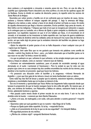 91
doce esclavos y el equivalente a cincuenta o sesenta pesos de oro. Pero, en una de ellas, la
cuadrilla que capitaneaba Pizarro descubrió una mina aurífera a la vera de las opalinas aguas del
río Nutibara. Enciso la dividió en cuadras de dieciocho pasos y la repartió entre los vecinos de
Santa María de la Antigua.
Desvividos por volver pronto a Castilla con el oro suficiente para ser dueños de casas, tierras,
esclavos y honores hollaron el estupor sagrado del paisaje. Y, bajo la amenaza del látigo,
obligaron a los nativos a catar, extraer y lavar el oro desde el primer sol hasta su ocaso. En medio
de aquella efervescencia que llegó a hacerse costumbre, Enciso prohibió, bajo pena de muerte, el
libre tráfico con los indígenas. Y dispuso que todo el oro que se recogiera por extracción o saqueo
se le entregara para su custodia; era a Alonso de Ojeda a quien competía su distribución, cuando
apareciese. Los españoles repararon en que ni el oro hallado por Daza, ni el encontrado en el
cercado, ni el rescatado en las invasiones se había repartido aún. Las leyes de guerra establecían
que el botín había de dividirse entre los soldados antes de transcurrir los nueve días de librarse la
acción, así que nadie dejó de pensar que la verdadera intención del bachiller era planear su fuga
con lo rescatado.
─Quien ha adquirido el poder gracias al oro se halla dispuesto a hacer cualquier cosa por él
─opinó Juan de Vegines.
─Caballeros, bien sabe Dios que no me gustaría que tomarais mis palabras como semilla de
infundio ─zahirió fray Andrés de Vera─, pero, ¿no habéis observado que al bachiller jamás se le
oye rezar en voz alta? Se limita a mover los labios.
─Lo que es palmario es que, suframos lo que suframos, se las arregla siempre para usar camisa
blanca y limpia en sábado, como un marrano ─observó Juan de Valdivia.
─Conviene ser extremadamente cautelosos, pues el pecado de escándalo asemeja al agua
derramada en el suelo ─sermoneó el franciscano─. Pero la verdad es que he visto con mis
propios ojos cómo en su casa siempre hay dos candiles encendidos las noches de los viernes, para
alumbrar a los muertos en procesión, igual que hacen los hebreos.
─Yo presencié una discusión entre el bachiller y la aragonesa ─informó Hernando de
Argüello─, y juro que hizo gala de los Jehová o Josué con tanta familiaridad como un rabino.
Como nada hay más fácil de lanzar y aceptar que la calumnia, estuvieron tejiendo y destejiendo
conjeturas y enormidades hasta que en la plaza se demoró el día.
Ese era el momento y oportunidad que Vasco Núñez tan largamente había esperado desde que
lanzase la proposición de que la hueste navegara hacia la otra orilla del golfo. De manera que, al
alba, una veintena de hombres, con Palazuelos y Balboa en cabeza, avanzaron hasta la casa de
Enciso, aplastando bostezos y agonías.
─Han pasado cuatro meses desde el primer rescate de oro en esta tierra. Y aún no ha sido
dividido entre la hueste ─comenzó por decir Benito Palazuelos.
─¿Venís a mi casa, de madrugada y con ruido, sólo para atender a vuestra ganancia? ─inquirió
el bachiller.
─Queremos saber por qué guardáis lo que es nuestro ─dijo Diego de la Tovilla.
─Porque es Ojeda quien debe repartirlo. Es la ley ─respondió Enciso.
─¿Sólo es el conocimiento de la ley lo que os da esa seguridad? ─le interpeló Balboa.
─Mi seguridad proviene de mis méritos.
─¿Méritos de cristiano viejo? ─preguntó Bartolomé Hurtado.
 