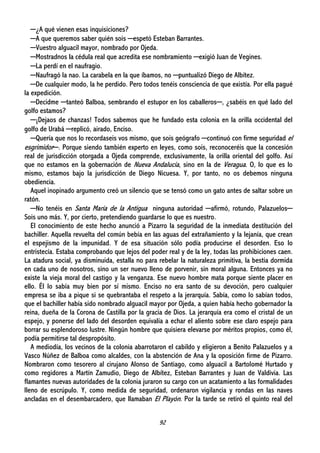 92
─¿A qué vienen esas inquisiciones?
─A que queremos saber quién sois ─espetó Esteban Barrantes.
─Vuestro alguacil mayor, nombrado por Ojeda.
─Mostradnos la cédula real que acredita ese nombramiento ─exigió Juan de Vegines.
─La perdí en el naufragio.
─Naufragó la nao. La carabela en la que íbamos, no ─puntualizó Diego de Albítez.
─De cualquier modo, la he perdido. Pero todos tenéis consciencia de que existía. Por ella pagué
la expedición.
─Decidme ─tanteó Balboa, sembrando el estupor en los caballeros─, ¿sabéis en qué lado del
golfo estamos?
─¡Dejaos de chanzas! Todos sabemos que he fundado esta colonia en la orilla occidental del
golfo de Urabá ─replicó, airado, Enciso.
─Quería que nos lo recordaseis vos mismo, que sois geógrafo ─continuó con firme seguridad el
esgrimidor─. Porque siendo también experto en leyes, como sois, reconoceréis que la concesión
real de jurisdicción otorgada a Ojeda comprende, exclusivamente, la orilla oriental del golfo. Así
que no estamos en la gobernación de Nueva Andalucía, sino en la de Veragua. O, lo que es lo
mismo, estamos bajo la jurisdicción de Diego Nicuesa. Y, por tanto, no os debemos ninguna
obediencia.
Aquel inopinado argumento creó un silencio que se tensó como un gato antes de saltar sobre un
ratón.
─No tenéis en Santa María de la Antigua ninguna autoridad ─afirmó, rotundo, Palazuelos─
Sois uno más. Y, por cierto, pretendiendo guardarse lo que es nuestro.
El conocimiento de este hecho anunció a Pizarro la seguridad de la inmediata destitución del
bachiller. Aquella revuelta del común bebía en las aguas del extrañamiento y la lejanía, que crean
el espejismo de la impunidad. Y de esa situación sólo podía producirse el desorden. Eso lo
entristecía. Estaba comprobando que lejos del poder real y de la ley, todas las prohibiciones caen.
La atadura social, ya disminuida, estalla no para rebelar la naturaleza primitiva, la bestia dormida
en cada uno de nosotros, sino un ser nuevo lleno de porvenir, sin moral alguna. Entonces ya no
existe la vieja moral del castigo y la venganza. Ese nuevo hombre mata porque siente placer en
ello. Él lo sabía muy bien por sí mismo. Enciso no era santo de su devoción, pero cualquier
empresa se iba a pique si se quebrantaba el respeto a la jerarquía. Sabía, como lo sabían todos,
que el bachiller había sido nombrado alguacil mayor por Ojeda, a quien había hecho gobernador la
reina, dueña de la Corona de Castilla por la gracia de Dios. La jerarquía era como el cristal de un
espejo, y ponerse del lado del desorden equivalía a echar el aliento sobre ese claro espejo para
borrar su esplendoroso lustre. Ningún hombre que quisiera elevarse por méritos propios, como él,
podía permitirse tal despropósito.
A mediodía, los vecinos de la colonia abarrotaron el cabildo y eligieron a Benito Palazuelos y a
Vasco Núñez de Balboa como alcaldes, con la abstención de Ana y la oposición firme de Pizarro.
Nombraron como tesorero al cirujano Alonso de Santiago, como alguacil a Bartolomé Hurtado y
como regidores a Martín Zamudio, Diego de Albítez, Esteban Barrantes y Juan de Valdivia. Las
flamantes nuevas autoridades de la colonia juraron su cargo con un acatamiento a las formalidades
lleno de escrúpulo. Y, como medida de seguridad, ordenaron vigilancia y rondas en las naves
ancladas en el desembarcadero, que llamaban El Playón. Por la tarde se retiró el quinto real del
 