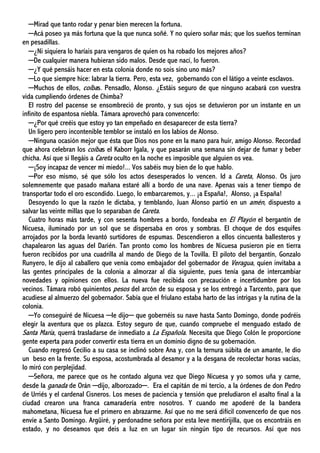 ─Mirad que tanto rodar y penar bien merecen la fortuna.
─Acá poseo ya más fortuna que la que nunca soñé. Y no quiero soñar más; que los sueños terminan
en pesadillas.
─¿Ni siquiera lo haríais para vengaros de quien os ha robado los mejores años?
─De cualquier manera hubieran sido malos. Desde que nací, lo fueron.
─¿Y qué pensáis hacer en esta colonia donde no sois sino uno más?
─Lo que siempre hice: labrar la tierra. Pero, esta vez, gobernando con el látigo a veinte esclavos.
─Muchos de ellos, coíbas. Pensadlo, Alonso. ¿Estáis seguro de que ninguno acabará con vuestra
vida cumpliendo órdenes de Chimba?
El rostro del pacense se ensombreció de pronto, y sus ojos se detuvieron por un instante en un
infinito de espantosa niebla. Támara aprovechó para convencerlo:
─¿Por qué creéis que estoy yo tan empeñado en desaparecer de esta tierra?
Un ligero pero incontenible temblor se instaló en los labios de Alonso.
─Ninguna ocasión mejor que ésta que Dios nos pone en la mano para huir, amigo Alonso. Recordad
que ahora celebran los coíbas el Kaborr Igala, y que pasarán una semana sin dejar de fumar y beber
chicha. Así que si llegáis a Careta oculto en la noche es imposible que alguien os vea.
─¡Soy incapaz de vencer mi miedo!... Vos sabéis muy bien de lo que hablo.
─Por eso mismo, sé que sólo los actos desesperados lo vencen. Id a Careta, Alonso. Os juro
solemnemente que pasado mañana estaré allí a bordo de una nave. Apenas vais a tener tiempo de
transportar todo el oro escondido. Luego, lo embarcaremos, y... ¡a España!, Alonso, ¡a España!
Desoyendo lo que la razón le dictaba, y temblando, Juan Alonso partió en un amén, dispuesto a
salvar las veinte millas que lo separaban de Careta.
Cuatro horas más tarde, y con sesenta hombres a bordo, fondeaba en El Playón el bergantín de
Nicuesa, iluminado por un sol que se dispersaba en oros y sombras. El choque de dos esquifes
arrojados por la borda levantó surtidores de espumas. Descendieron a ellos cincuenta ballesteros y
chapalearon las aguas del Darién. Tan pronto como los hombres de Nicuesa pusieron pie en tierra
fueron recibidos por una cuadrilla al mando de Diego de la Tovilla. El piloto del bergantín, Gonzalo
Runyero, le dijo al caballero que venía como embajador del gobernador de Veragua, quien invitaba a
las gentes principales de la colonia a almorzar al día siguiente, pues tenía gana de intercambiar
novedades y opiniones con ellos. La nueva fue recibida con precaución e incertidumbre por los
vecinos. Támara robó quinientos pesos del arcón de su esposa y se los entregó a Tarcento, para que
acudiese al almuerzo del gobernador. Sabía que el friulano estaba harto de las intrigas y la rutina de la
colonia.
─Yo conseguiré de Nicuesa ─le dijo─ que gobernéis su nave hasta Santo Domingo, donde podréis
elegir la aventura que os plazca. Estoy seguro de que, cuando compruebe el menguado estado de
Santa María, querrá trasladarse de inmediato a La Española. Necesita que Diego Colón le proporcione
gente experta para poder convertir esta tierra en un dominio digno de su gobernación.
Cuando regresó Cecilio a su casa se inclinó sobre Ana y, con la ternura súbita de un amante, le dio
un beso en la frente. Su esposa, acostumbrada al desamor y a la desgana de recolectar horas vacías,
lo miró con perplejidad.
─Señora, me parece que os he contado alguna vez que Diego Nicuesa y yo somos uña y carne,
desde la ganada de Orán ─dijo, alborozado─. Era el capitán de mi tercio, a la órdenes de don Pedro
de Urriés y el cardenal Cisneros. Los meses de paciencia y tensión que preludiaron el asalto final a la
ciudad crearon una franca camaradería entre nosotros. Y cuando me apoderé de la bandera
mahometana, Nicuesa fue el primero en abrazarme. Así que no me será difícil convencerlo de que nos
envíe a Santo Domingo. Argüiré, y perdonadme señora por esta leve mentirijilla, que os encontráis en
estado, y no deseamos que deis a luz en un lugar sin ningún tipo de recursos. Así que nos
 