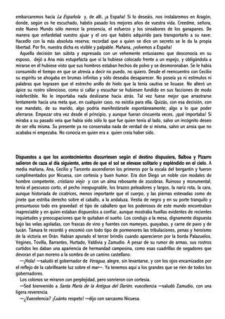 embarcaremos hacia La Española y, de allí, ¡a España! Si lo deseáis, nos instalaremos en Aragón,
donde, según os he escuchado, habéis pasado los mejores años de vuestra vida. Creedme, señora,
este Nuevo Mundo sólo merece la presencia, el esfuerzo y los sinsabores de los ganapanes. De
manera que enfardelad vuestro ajuar y el oro que habéis adquirido para transportarlo a su nave.
Hacedlo con la más absoluta reserva; recordad que a quien se dice un secreto se le da la propia
libertad. Por fin, nuestra dicha es visible y palpable. Mañana, ¡volvemos a España!
Aquella decisión tan súbita y expresada con un vehemente entusiasmo que desconocía en su
esposo, dejó a Ana más estupefacta que si la hubiese colocado frente a un espejo, y obligándola a
mirarse en él hubiese visto que sus hombros estaban hechos de polvo y se desmoronaban. Se le había
consumido el tiempo en que se atrevía a decir no puedo, no quiero. Desde el reencuentro con Cecilio
su espíritu se ahogaba en brumas infinitas y sólo deseaba desaparecer. No poseía ya ni estímulos ni
palabras que lograsen que el estrecho anillo de hielo que la tenía cautiva se licuase. No alteró un
ápice su rostro silencioso, como si callar y escuchar se hubiesen fundido en sus facciones de modo
indefectible. No le importaba nada deslizarse hacia atrás. Tal vez fuese mejor que arrastrarse
lentamente hacia una meta que, en cualquier caso, no existía para ella. Quizás, con esa decisión, con
ese mandato, de su marido, algo podría manifestársele espontáneamente; algo a lo que poder
aferrarse. Empezar otra vez desde el principio, y aunque fueran cincuenta veces, ¡qué importaba! Si
miraba a su pasado veía que había sido sólo lo que fue quien tenía al lado, salvo un incógnito deseo
de ser ella misma. Su presente ya no conservaba nada de verdad de sí misma, salvo un ansia que no
acababa ni empezaba. No conocía en quien era a quien creía haber sido.
Dispuestos a que los acontecimientos discurriesen según el destino dispusiera, Balboa y Pizarro
salieron de caza al día siguiente, antes de que el sol se elevase solitario y espléndido en el cielo. A
media mañana, Ana, Cecilio y Tarcento ascendieron los primeros por la escala del bergantín y fueron
cumplimentados por Nicuesa, con cortesía y buen humor. Era don Diego un noble con modales de
hombre competente, cristiano viejo y con un alma rebosante de zozobras. Ruinoso y monumental,
tenía el pescuezo corto, el pecho inexpugnable, los brazos peleadores y largos, la nariz rota, la cara,
aunque historiada de cicatrices, menos importante que el cuerpo, y las piernas estevadas como de
jinete que estriba derecho sobre el caballo, a la andaluza. Vestía de negro y en su porte tranquilo y
presuntuoso todo era gravedad: el tipo de caballero que los poderosos de este mundo encontraban
inapreciable y en quien estaban dispuestos a confiar, aunque mostraba huellas evidentes de recientes
inquietudes y preocupaciones que le quitaban el sueño. Los condujo a la mesa, dignamente dispuesta
bajo las velas agoladas, con frascas de vino y fuentes con mameyes, guayabas, y carne de pavo y de
tucán. Támara le recordó y encomió con todo tipo de pormenores las tribulaciones, penas y heroísmo
de la victoria en Orán. Habían apurado el tercer brindis cuando aparecieron por la borda Palazuelos,
Vegines, Tovilla, Barrantes, Hurtado, Valdivia y Zamudio. A pesar de su rumor de armas, sus rostros
curtidos les daban una apariencia de hermandad campesina, como esas cuadrillas de segadores que
devoran el pan moreno a la sombra de un camino castellano.
─¡Hola! ─saludó el gobernador de Veragua, alegre, sin levantarse, y con los ojos encarnizados por
el reflejo de la cabrilleante luz sobre el mar─. Ya tenemos aquí a los grandes que se ríen de todos los
gobernadores.
Los colonos se miraron con perplejidad, pero sonrieron con cortesía.
─Sed bienvenido a Santa María de la Antigua del Darién, vuecelencia ─saludó Zamudio, con una
ligera reverencia.
─¿Vuecelencia? ¡Cuánto respeto! ─dijo con sarcasmo Nicuesa.
 