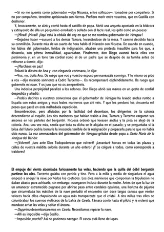 ─Si no me queréis como gobernador ─dijo Nicuesa, entre sollozos─, tomadme por compañero. Si
no por compañero, tenedme aprisionado con hierros. Prefiero morir entre vosotros, que en Castilla con
deshonor.
Y, bruscamente, se alzó y corrió hasta el castillo de popa. Abrió una arqueta apostada en la bitácora
y extrayendo de ella un pergamino enrollado y sellado con el lacre real, les gritó como un poseso:
─¡Mirad! ¡Mirad! ¡Aquí está la cédula del rey en que se me nombra gobernador de Veragua !
─Dejadme hacer ─susurró a los demás Támara, levantándose de la mesa. Y caminó decidido hacia
su conmilitón. Durante más de un cuarto de hora habló el infanzón con Nicuesa. De cuando en cuando,
los labios del gobernador, lívidos de indignación, alzaban una protesta inaudible para los que, a
distancia, con pétrea inmovilidad, aguardaban. Finalmente, don Diego avanzó hacia ellos con
parsimonia y, en un tono tan cordial como el de un padre que se despide de su familia antes de
retirarse a dormir, dijo:
─¡Marchaos en paz!
Enlazó la diestra de Ana y, con elegancia cortesana, le dijo:
─Vos, no, doña Ana. Os ruego que vos y vuestro esposo permanezcáis conmigo. Y lo mismo os pido
a vos ─dijo mirando sonriente a Codro Tarcento─. Os recompensaré espléndidamente. Os ruego que
gobernéis mi nave. Y os juro que no os arrepentiréis.
Una indecisa perplejidad paralizó a los colonos. Don Diego abrió sus manos en un gesto de cordial
despedida y añadió:
─Podéis decirles a vuestros convecinos que el gobernador de Veragua ha levado anclas rumbo a
España con estos amigos y esos leales marineros que ahí veis. Y que les perdono los cincuenta mil
pesos que gasté en esta malhadada expedición.
Ensombrecidos, pero aliviados por la facilidad del desenlace, los dirigentes de la colonia
descendieron al esquife. Los dos marineros que habían traído a Ana, Támara y Tarcento cargaron sus
arcones en los pañoles del bergantín. Nicuesa ordenó que levasen anclas y la proa se alejó de la
colonia. Ana, una vez más, sentía que toda su dicha se le alojaba en el pasado; y se preguntaba si la
brisa del futuro podría borrarle la inocencia terrible de la resignación y prepararla para lo que no había
sido nunca. La voz amenazadora del gobernador de Veragua gritaba desde popa a Santa María de la
Antigua del Darién:
─¡Volveré! ¡Juro ante Dios Todopoderoso que volveré! ¡Levantaré horcas en todas las plazas y
calles de vuestra maldita colonia durante un año entero! ¡Y os colgaré a todos, como corresponde a
traidores!
El empuje del viento abombaba furiosamente las velas, haciendo que la quilla del débil bergantín
partiese las olas. Tarcento guiaba con pericia y tino. Pero a la milla y media de singladura el agua
empezó a anegar la nave por todos los costados. Los diez marineros que componían la tripulación no
daban abasto para achicarla; sin embargo, navegaron incluso durante la noche. Antes de que la luz de
un amanecer estremecido pugnase por abrirse paso entre cendales opalinos, una llovizna de pájaros
que circunvalaba los mástiles de la nave preludió el encuentro con doce largas canoas que venían
veloces hacia ellos chapaleando un agua más transparente que el cristal. A dos millas tras ellos se
columbraban los cuernos violáceos de la bahía de Careta. Támara corrió hacia el piloto y le ordenó que
mandase arriar las velas y soltar el áncora.
─Dapprima desembarcaremos en Careta. Necesitamos reparar la nave.
─Allí es imposible ─dijo Cecilio.
─Imposible perchè? Así no podemos navegar. El casco está lleno de lapas.
 