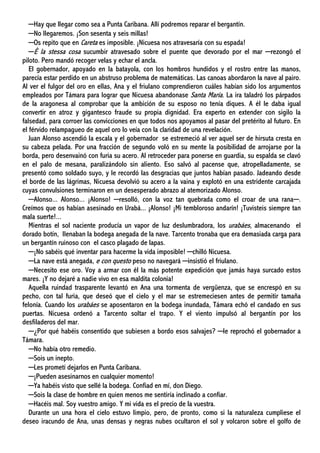 ─Hay que llegar como sea a Punta Caribana. Allí podremos reparar el bergantín.
─No llegaremos. ¡Son sesenta y seis millas!
─Os repito que en Careta es imposible. ¡Nicuesa nos atravesaría con su espada!
─È la stessa cosa sucumbir atravesado sobre el puente que devorado por el mar ─rezongó el
piloto. Pero mandó recoger velas y echar el ancla.
El gobernador, apoyado en la batayola, con los hombros hundidos y el rostro entre las manos,
parecía estar perdido en un abstruso problema de matemáticas. Las canoas abordaron la nave al pairo.
Al ver el fulgor del oro en ellas, Ana y el friulano comprendieron cuáles habían sido los argumentos
empleados por Támara para lograr que Nicuesa abandonase Santa María. La ira taladró los párpados
de la aragonesa al comprobar que la ambición de su esposo no tenía diques. A él le daba igual
convertir en atroz y gigantesco fraude su propia dignidad. Era experto en extender con sigilo la
falsedad, para corroer las convicciones en que todos nos apoyamos al pasar del pretérito al futuro. En
el férvido relampagueo de aquel oro lo veía con la claridad de una revelación.
Juan Alonso ascendió la escala y el gobernador se estremeció al ver aquel ser de hirsuta cresta en
su cabeza pelada. Por una fracción de segundo voló en su mente la posibilidad de arrojarse por la
borda, pero desenvainó con furia su acero. Al retroceder para ponerse en guardia, su espalda se clavó
en el palo de mesana, paralizándolo sin aliento. Eso salvó al pacense que, atropelladamente, se
presentó como soldado suyo, y le recordó las desgracias que juntos habían pasado. Jadeando desde
el borde de las lágrimas, Nicuesa devolvió su acero a la vaina y explotó en una estridente carcajada
cuyas convulsiones terminaron en un desesperado abrazo al atemorizado Alonso.
─Alonso... Alonso... ¡Alonso! ─resolló, con la voz tan quebrada como el croar de una rana─.
Creímos que os habían asesinado en Urabá... ¡Alonso! ¡Mi tembloroso andarín! ¡Tuvisteis siempre tan
mala suerte!...
Mientras el sol naciente producía un vapor de luz deslumbradora, los urabáes, almacenando el
dorado botín, llenaban la bodega anegada de la nave. Tarcento tronaba que era demasiada carga para
un bergantín ruinoso con el casco plagado de lapas.
─¡No sabéis qué inventar para hacerme la vida imposible! ─chilló Nicuesa.
─La nave está anegada, e con questo peso no navegará ─insistió el friulano.
─Necesito ese oro. Voy a armar con él la más potente expedición que jamás haya surcado estos
mares. ¡Y no dejaré a nadie vivo en esa maldita colonia!
Aquella ruindad trasparente levantó en Ana una tormenta de vergüenza, que se encrespó en su
pecho, con tal furia, que deseó que el cielo y el mar se estremeciesen antes de permitir tamaña
felonía. Cuando los urabáes se aposentaron en la bodega inundada, Támara echó el candado en sus
puertas. Nicuesa ordenó a Tarcento soltar el trapo. Y el viento impulsó al bergantín por los
desfiladeros del mar.
─¿Por qué habéis consentido que subiesen a bordo esos salvajes? ─le reprochó el gobernador a
Támara.
─No había otro remedio.
─Sois un inepto.
─Les prometí dejarlos en Punta Caribana.
─¡Pueden asesinarnos en cualquier momento!
─Ya habéis visto que sellé la bodega. Confiad en mí, don Diego.
─Sois la clase de hombre en quien menos me sentiría inclinado a confiar.
─Hacéis mal. Soy vuestro amigo. Y mi vida es el precio de la vuestra.
Durante un una hora el cielo estuvo limpio, pero, de pronto, como si la naturaleza cumpliese el
deseo iracundo de Ana, unas densas y negras nubes ocultaron el sol y volcaron sobre el golfo de
 
