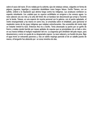 sobre el casco del navío. El oro rodaba por la cubierta; ojos de estatuas votivas, colgantes en forma de
pájaros, jaguares, lagartijas y serpientes destellaban como fuegos fatuos. Cecilio Támara, con un
aullido, ordenó a la tripulación que abriera fuego contra los indígenas. Las arcabuces vomitaron su
espanto retumbante. Los urabáes que no cayeron acribillados se arrojaron a las voraces aguas. La
nave cabeceó una vez más y la caña del timón dio un bandazo tan descomunal que arrojó a Tarcento
por la borda. Támara, en una especie de reyerta personal con la galerna, con el pecho aplastado, el
rostro ensangrentado y las manos en carne viva, se arrastraba sobre el entablado, para aprisionar el
resplandor áureo de las joyas indígenas que rodaban entrechocantes. Una acometida del viento dejó
un instante inmóvil la nave. Entonces Ana vio a Cecilio. Tenía atravesado su pecho por un garfio de
hierro y estaba siendo barrido por masas apiladas de espuma que se precipitaban de un lado a otro;
en sus manos brillaba el maligno resplandor del oro. La aragonesa giró alrededor del palo mayor, para
desamarrarse y correr en ayuda de su desgraciado esposo. La nave cabeceó y se hundió de proa. Bajo
el agua tronó un estruendo pavoroso y, tras un súbito respingo parecido al de un caballo puesto de
manos, el bergantín fue abducido por un voraz remolino de olas.
 