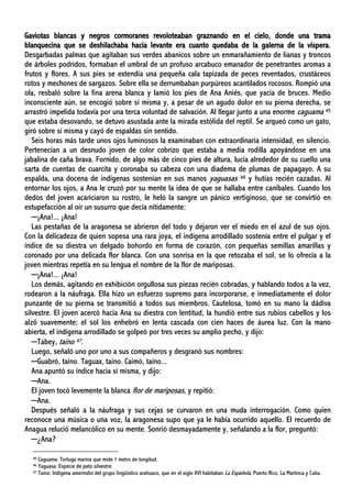 Gaviotas blancas y negros cormoranes revoloteaban graznando en el cielo, donde una trama
blanquecina que se deshilachaba hacia levante era cuanto quedaba de la galerna de la víspera.
Desgarbadas palmas que agitaban sus verdes abanicos sobre un enmarañamiento de lianas y troncos
de árboles podridos, formaban el umbral de un profuso arcabuco emanador de penetrantes aromas a
frutos y flores. A sus pies se extendía una pequeña cala tapizada de peces reventados, crustáceos
rotos y mechones de sargazos. Sobre ella se derrumbaban purpúreos acantilados rocosos. Rompió una
ola, resbaló sobre la fina arena blanca y lamió los pies de Ana Aniés, que yacía de bruces. Medio
inconsciente aún, se encogió sobre sí misma y, a pesar de un agudo dolor en su pierna derecha, se
arrastró impelida todavía por una terca voluntad de salvación. Al llegar junto a una enorme caguama 45
que estaba desovando, se detuvo asustada ante la mirada estólida del reptil. Se arqueó como un gato,
giró sobre sí misma y cayó de espaldas sin sentido.
Seis horas más tarde unos ojos luminosos la examinaban con extraordinaria intensidad, en silencio.
Pertenecían a un desnudo joven de color cobrizo que estaba a media rodilla apoyándose en una
jabalina de caña brava. Fornido, de algo más de cinco pies de altura, lucía alrededor de su cuello una
sarta de cuentas de cuarcita y coronaba su cabeza con una diadema de plumas de papagayo. A su
espalda, una docena de indígenas sostenían en sus manos yaguasas 46 y hutías recién cazadas. Al
entornar los ojos, a Ana le cruzó por su mente la idea de que se hallaba entre caníbales. Cuando los
dedos del joven acariciaron su rostro, le heló la sangre un pánico vertiginoso, que se convirtió en
estupefacción al oír un susurro que decía nítidamente:
─¡Ana!... ¡Ana!
Las pestañas de la aragonesa se abrieron del todo y dejaron ver el miedo en el azul de sus ojos.
Con la delicadeza de quien sopesa una rara joya, el indígena arrodillado sostenía entre el pulgar y el
índice de su diestra un delgado bohordo en forma de corazón, con pequeñas semillas amarillas y
coronado por una delicada flor blanca. Con una sonrisa en la que retozaba el sol, se lo ofrecía a la
joven mientras repetía en su lengua el nombre de la flor de mariposas.
─¡Ana!... ¡Ana!
Los demás, agitando en exhibición orgullosa sus piezas recién cobradas, y hablando todos a la vez,
rodearon a la náufraga. Ella hizo un esfuerzo supremo para incorporarse, e inmediatamente el dolor
punzante de su pierna se transmitió a todos sus miembros. Cautelosa, tomó en su mano la dádiva
silvestre. El joven acercó hacia Ana su diestra con lentitud, la hundió entre sus rubios cabellos y los
alzó suavemente; el sol los enhebró en lenta cascada con cien haces de áurea luz. Con la mano
abierta, el indígena arrodillado se golpeó por tres veces su amplio pecho, y dijo:
─Tabey, taíno 47.
Luego, señaló uno por uno a sus compañeros y desgranó sus nombres:
─Guabró, taíno. Taguax, taíno. Caimó, taíno...
Ana apuntó su índice hacia sí misma, y dijo:
─Ana.
El joven tocó levemente la blanca flor de mariposas, y repitió:
─Ana.
Después señaló a la náufraga y sus cejas se curvaron en una muda interrogación. Como quien
reconoce una música o una voz, la aragonesa supo que ya le había ocurrido aquello. El recuerdo de
Anagua relució melancólico en su mente. Sonrió desmayadamente y, señalando a la flor, preguntó:
─¿Ana?
45 Caguama: Tortuga marina que mide 1 metro de longitud.
46 Yaguasa: Especie de pato silvestre.
47 Taíno: Indígena amerindio del grupo lingüístico arahuaco, que en el siglo XVI habitaban La Española, Puerto Rico, La Martinca y Cuba.
 