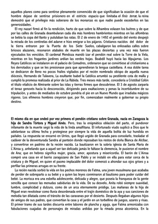 aquellos planes como para sentirse plenamente convencido de que significaban la ocasión de que el
hombre dejase de sentirse prisionero en el estricto espacio que limitaba el finis terræ, la reina
demostró que el privilegio más soberano de los monarcas es que nadie puede excederlos en las
generosidades.
El rey nazarí firmó al fin la rendición, harto de que sobre la Alhambra volasen los buitres y de que
por las calles de Granada deambularan cada día más hombres hambrientos mientras en las alfombras
se bebía la copa del llanto y pululaban las ratas. El 2 de enero de 1492 el gemido del viento despejó
la mirada de los centinelas del adarve e hizo emigrar a los pájaros. Cristianos nacidos del dolor de
la tierra entraron por la Puerta de los Siete Suelos, cabalgaron las enlosadas calles sobre
briosos alazanes, resonaron atabales de muerte en las plazas desiertas y una vez más fueron
ejecutados los vencidos. El cardenal Mendoza mandó izar el pendón real sobre la Torre de la Vela,
mientras en los fragantes jardines ardían las verdes hojas. Boabdil huyó hacia las Alpujarras. Los
Reyes Católicos se instalaron en el palacio de Comadres, ordenaron que se convirtiese al cristianismo a
los derrotados y que se les presionase para que aprendieran la lengua castellana. A esa doble tarea
se dedicaron de lleno no pocos frailes vigilados por el recién nombrado obispo de aquella nueva
diócesis, Hernando de Talavera, La exultante Isabel la Católica arrumbó su pestilente cota de malla y
cumplió la promesa realizada al prior de La Rábida. Tres meses más tarde, concedería a Cristóbal Colón
el título vitalicio de Almirante sobre las islas y tierras firmes que descubriese. El 3 de agosto zarparía
el tenaz genovés hacia lo desconocido, dirigiendo para exaltaciones y penas la incertidumbre de su
tripulación, y antes de mediados de octubre pondría el pie en un Nuevo Mundo que irradiaba mágicos
rigores. Los efímeros hombres creyeron que, por fin, comenzaban realmente a gobernar su propio
destino.
El mismo día en que ondeó por vez primera el pendón cristiano sobre Granada, nacía en Zaragoza la
hija de Sandra Tórtora y Miguel Ainés. Pero, tras la enigmática oblación del parto, el pundonor
infamante de la muerte segó la vida de la linda amalfitana. El infortunado viudo suplicó a Dios que le
adelantase su última fecha y protegiese por siempre la vida de aquella bolita de luz hundida en
pañales. La respuesta se encarnó en Urríes, que llegó urgido de Granada para consolarlo, trasladar el
cadáver de la desventurada Sandra al panteón donde reposaban los restos de doña Blanca de Alcíbar,
y convertirse en padrino de la recién nacida. La bautizaron en la sobria iglesia de Santa María de
L’Ainsa y, anhelando que a aquel ser tan delicado jamás le faltase la clemencia, le pusieron el nombre
de Ana; que en hebreo significa mujer, gracia, amor, apostura y misericordia. El barón de L’Ainsa
compró una casa en el barrio zaragozano de San Pablo y se instaló en ella para estar cerca de la
criatura y de Miguel, en quien el pasmo implacable del dolor comenzó a ahondar sus ojos grises y a
perfilar las primeras arrugas en su frente.
La recién nacida sorbió la vida en los pechos morenos de Fatma, una joven musulmana que acababa
de perder de sobreparto a su bebé y a quien las leyes conminaron al bautismo para poder cuidar del
bebé. La morisca era una esbelta adolescente, delicada y alegre, que poseía la franqueza de la gente
sencilla que conoce las menudas sabidurías de la vida. De su desvelo, Anita robó siempre suavidad,
lumbre, complicidad y dulzura, como de un arca eternamente pródiga. Las mañanas de la hija de
Miguel eran revolotear como lluvia desordenada entre el trajín doméstico de la aya y sus canciones de
melodía tan dilatada como el tránsito de las caravanas por el desierto. Después llegaban algunos hijos
de amigos de sus padres, que convertían la casa y el jardín en un torbellino de juegos, azares y risas.
El primer tramo de sus tardes discurría entre labores de plancha y aguja, que Fatma armonizaba con
fabulaciones cuajadas de personajes de miradas ardidas por la rimada prosa alcoránica. En la
 