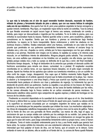 el pueblo a la vez. De repente, se hizo un silencio denso: Ana había acabado por perder nuevamente
el sentido.
Lo que más la torturaba era el olor de aquel venerable hombre desnudo, macerado de hambre,
mitrado de plumas y ferozmente tatuado de pies a cabeza, que con sus manos héticas le estrujaba
cada uno de sus miembros. Ana quería huir de él, pero unas palabras vegetales la hacían encogerse y
quedar inmóvil, temblando. Muy lejos, un resplandor rojizo teñía la noche sin estrellas. Tuvo la certeza
de que llevaba encerrada en aquel oscuro lugar al menos una semana, condenada sin comida y
bebida, para mejor ser descuartizada e ingerida por los caníbales. Ya no le dolía la pierna, pero sus
entrañas la succionaban hasta la náusea. Hubiera querido echar a correr, pero escalofríos, pálpitos y
convulsiones se lo impedían. Sentía que sus hombros y piernas se enmohecían bajo hierbas
putrefactas. La espera se le hacía insoportable. Quiso enderezarse y sintió las ataduras en las
muñecas brazos y tobillos. Estaba estancada sobre una hamaca, condenada en una nube de humo
picante que penetraba en sus pulmones quemándolos lentamente, mientras el anciano brujo la
rodeaba una y otra vez, chupaba su cerviz, echaba por la boca espumarajos con los que untaba su
clavícula y sus piernas. Haciendo cien visajes con la cabeza, le soplaba su cuerpo y le retorcía cada
músculo, en un habilidoso intento de ablandarlos. Ninguna plegaría podía salvarla. Tras convulsivas
toses, oía unos aullidos que rebotaban en las tinieblas con un quejido; era ella misma, que tosía y
gritaba porque estaba viva y todo su cuerpo se defendía de lo que iba a venir; del final inevitable.
Muchísimo tiempo después, le llegó el deslumbre de la antorcha que portaba el desnudo acólito del
hechicero acercándose para mirarla con deseo, curiosidad, ira o piedad. El resplandor escarlata
reverberaba en su cobrizo torso, en sus vigorosos brazos tatuados, en el pelo negro coronado de
plumas. Apartó las hierbas de los apósitos que cubrían sus tumefactos miembros y con un cuchillo de
sílex cortó las sogas. Luego, desapareció. Ana supo que el fatídico momento había llegado. Sin
embargo, columbrado en el umbral, apareció el joven que la había encontrado en la playa. Sus manos
la alzaron y la transportaron a una brisa limpia y fresca que acarició sus mejillas, mientras un coro
innumerable hacía pedazos el silencio con risas y palmoteos de regocijo. La inclemente luz que la
desbordó de pronto alivió sus pulmones. Cautiva su espalda y sus piernas en los brazos de Tabey se
alejaba de los bohíos, del humo azul de los corrales, de las varas de bambú dobladas por las redes,
de las canoas alineadas bajo la fresca sombra de un cañizo enramado de parras monteses. Su
balanceante cabellera rubia acarició rojos campeches de agudas espinas y nidales de hormigas en los
troncos de los árboles caídos.
Finalmente se encontró depositada en la suavidad de la canción del agua en el río. Una bendición
de frescor y delicia llevó su cuerpo inerte hacia el fondo de aquel seno puro. Cuando su cabeza volvió
a la superficie se encontró circundada por un vocinglero enjambre de taínos que nadaba en la
corriente y se deslizaba por las pequeñas cascadas que orlaban las rocas. Los muchachos salpicaban a
las chicas de empapadas cabelleras traspasadas de luces y pechos vivos con la carne de gallina. Tabey
ciñó la frente de Ana con una guirnalda de flores amarillas. Las manos de ella, bajo el agua, se
cercioraron de que su cuerpo estaba aún cubierto por los andrajos de su vestido. Las yemas de los
dedos del taíno acariciaron las mejillas de la mujer blanca y se entretuvieron en recoger las gotas de
agua que le caían del rostro, para luego extenderlas lentamente sobre su propio torso, como si fueran
un bálsamo. Tenía el rostro esculpido enteramente para la risa y una frente amplia que parecía huir
hacia atrás. Su cuerpo exhibía los músculos con una ostentación soberana. En su mirada florecía una
intensidad que hizo palpitar el busto de Ana, con tal fuerza, que el corazón se le detuvo. Como
evitando el rumor de un abismo, ella se ocultó en el fondo del río. La corona de flores quedó flotando
 