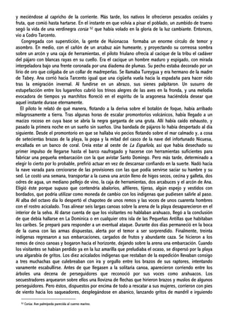 y meciéndose al capricho de la corriente. Más tarde, los nativos le ofrecieron pescados ceciales y
fruta, que comió hasta hartarse. En el instante en que volvía a pisar el poblado, un zumbido de trueno
segó la vida de una verdinegra corúa 52 que había volado en la gloria de la luz cambiante. Entonces,
vio a Codro Tarcento.
Congregada con superstición, la gente de Huionacoa formaba un enorme círculo de temor y
asombro. En medio, con el cañón de un arcabuz aún humeante, y proyectando su correosa sombra
sobre un arcón y una caja de herramientas, el piloto friulano ofrecía al cacique de la tribu el cadáver
del pájaro con blancas rayas en su cuello. Era el cacique un hombre maduro y espigado, con mirada
interpeladora bajo una frente coronada por una diadema de plumas. Su pecho estaba decorado por un
lirio de oro que colgaba de un collar de madreperlas. Se llamaba Tureygua y era hermano de la madre
de Tabey. Ana corrió hacia Tarcento igual que una cigüeña vuela hacia la espadaña para hacer nido
tras la emigración invernal. Al fundirse en un abrazo, sus sienes palpitaron. Un susurro de
estupefacción entre los lugareños cubrió los trinos alegres de las aves en la fronda, y una melodía
evocadora de tiempos ya marchitos floreció en el espíritu de la aragonesa haciéndola desear que
aquel instante durase eternamente.
El piloto le relató de qué manera, flotando a la deriva sobre el botalón de foque, había arribado
milagrosamente a tierra. Tras algunas horas de escalar promontorios volcánicos, había llegado a un
macizo rocoso en cuya base se abría la negra garganta de una gruta. Allí había caído exhausto, y
pasado la primera noche en un sueño sin sueños. Una bandada de pájaros lo había despertado al día
siguiente. Desde el promontorio en que se hallaba vio pecios flotando sobre el mar calmado y, a cosa
de setecientas brazas de la playa, la popa y la mitad del casco de la nave del infortunado Nicuesa,
encallada en un banco de coral. Creía estar al oeste de La Española, así que había desechado su
primer impulso de llegarse hasta el barco naufragado y hacerse con herramientas suficientes para
fabricar una pequeña embarcación con la que avistar Santo Domingo. Pero más tarde, determinado a
elegir lo cierto por lo probable, prefirió actuar en vez de descansar confiando en la suerte. Nadó hacia
la nave varada para cerciorarse de las provisiones con las que podía servirse saciar su hambre y su
sed. Le costó una semana, transportar a la cueva una arcón lleno de higos secos, cecina y galleta, dos
odres de agua, un mediano pellejo de vino, la caja de herramientas, dos arcabuces y el arcón de Ana.
Eligió éste porque supuso que contendría abalorios, alfileres, tijeras, algún espejo y vestidos con
bordados, que podría utilizar como moneda de cambio con los indígenas que pudiesen salirle al paso.
Al alba del octavo día lo despertó el chapoteo de unos remos y las voces de unos cuarenta hombres
con el rostro acicalado. Tras alinear seis largas canoas sobre la arena de la playa desaparecieron en el
interior de la selva. Al darse cuenta de que los visitantes no hablaban arahuaco, llegó a la conclusión
de que debía hallarse en La Dominica o en cualquier otra isla de las Pequeñas Antillas que habitaban
los caribes. Se preparó para responder a un eventual ataque. Durante dos días permaneció en la boca
de la cueva con las armas dispuestas, alerta por el temor a ser sorprendido. Finalmente, treinta
indígenas regresaron a sus embarcaciones, cargados de frutos y abundante caza. Se hicieron a los
remos de cinco canoas y bogaron hacia el horizonte, dejando sobre la arena una embarcación. Cuando
los visitantes se habían perdido ya en la luz amarilla que preludiaba el ocaso, se dispersó por la playa
una algarabía de gritos. Los diez acicalados indígenas que restaban de la expedición llevaban consigo
a tres muchachas que culebreaban con ira y orgullo entre los brazos de sus raptores, intentando
vanamente escabullirse. Antes de que llegasen a la solitaria canoa, aparecieron corriendo entre los
árboles una decena de perseguidores que reconoció por sus voces como arahuacos. Los
secuestradores arquearon sobre ellos una llovizna de flechas que hirieron brazos y muslos de algunos
perseguidores. Pero éstos, dispuestos por encima de todo a rescatar a sus mujeres, corrieron con pies
de viento hacia los saqueadores, desplegándose en abanico, lanzando gritos de mandril e irguiendo
52 Corúa: Ave palmípeda parecida al cuervo marino.
 
