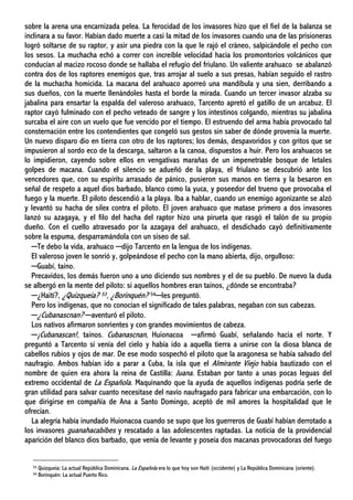 sobre la arena una encarnizada pelea. La ferocidad de los invasores hizo que el fiel de la balanza se
inclinara a su favor. Habían dado muerte a casi la mitad de los invasores cuando una de las prisioneras
logró soltarse de su raptor, y asir una piedra con la que le rajó el cráneo, salpicándole el pecho con
los sesos. La muchacha echó a correr con increíble velocidad hacia los promontorios volcánicos que
conducían al macizo rocoso donde se hallaba el refugio del friulano. Un valiente arahuaco se abalanzó
contra dos de los raptores enemigos que, tras arrojar al suelo a sus presas, habían seguido el rastro
de la muchacha homicida. La macana del arahuaco aporreó una mandíbula y una sien, derribando a
sus dueños, con la muerte llenándoles hasta el borde la mirada. Cuando un tercer invasor alzaba su
jabalina para ensartar la espalda del valeroso arahuaco, Tarcento apretó el gatillo de un arcabuz. El
raptor cayó fulminado con el pecho veteado de sangre y los intestinos colgando, mientras su jabalina
surcaba el aire con un vuelo que fue vencido por el tiempo. El estruendo del arma había provocado tal
consternación entre los contendientes que congeló sus gestos sin saber de dónde provenía la muerte.
Un nuevo disparo dio en tierra con otro de los raptores; los demás, despavoridos y con gritos que se
impusieron al sordo eco de la descarga, saltaron a la canoa, dispuestos a huir. Pero los arahuacos se
lo impidieron, cayendo sobre ellos en vengativas marañas de un impenetrable bosque de letales
golpes de macana. Cuando el silencio se adueñó de la playa, el friulano se descubrió ante los
vencedores que, con su espíritu arrasado de pánico, pusieron sus manos en tierra y la besaron en
señal de respeto a aquel dios barbado, blanco como la yuca, y poseedor del trueno que provocaba el
fuego y la muerte. El piloto descendió a la playa. Iba a hablar, cuando un enemigo agonizante se alzó
y levantó su hacha de sílex contra el piloto. El joven arahuaco que matase primero a dos invasores
lanzó su azagaya, y el filo del hacha del raptor hizo una pirueta que rasgó el talón de su propio
dueño. Con el cuello atravesado por la azagaya del arahuaco, el desdichado cayó definitivamente
sobre la espuma, desparramándola con un siseo de sal.
─Te debo la vida, arahuaco ─dijo Tarcento en la lengua de los indígenas.
El valeroso joven le sonrió y, golpeándose el pecho con la mano abierta, dijo, orgulloso:
─Guabí, taíno.
Precavidos, los demás fueron uno a uno diciendo sus nombres y el de su pueblo. De nuevo la duda
se albergó en la mente del piloto: si aquellos hombres eran taínos, ¿dónde se encontraba?
─¿Haití?, ¿Quizqueia? 53, ¿Borinquén? 54─les preguntó.
Pero los indígenas, que no conocían el significado de tales palabras, negaban con sus cabezas.
─¿Cubanascnan? ─aventuró el piloto.
Los nativos afirmaron sonrientes y con grandes movimientos de cabeza.
─¡Cubanascan!, taínos. Cubanascnan, Huionacoa ─afirmó Guabí, señalando hacia el norte. Y
preguntó a Tarcento si venía del cielo y había ido a aquella tierra a unirse con la diosa blanca de
cabellos rubios y ojos de mar. De ese modo sospechó el piloto que la aragonesa se había salvado del
naufragio. Ambos habían ido a parar a Cuba, la isla que el Almirante Viejo había bautizado con el
nombre de quien era ahora la reina de Castilla: Juana. Estaban por tanto a unas pocas leguas del
extremo occidental de La Española. Maquinando que la ayuda de aquellos indígenas podría serle de
gran utilidad para salvar cuanto necesitase del navío naufragado para fabricar una embarcación, con lo
que dirigirse en compañía de Ana a Santo Domingo, aceptó de mil amores la hospitalidad que le
ofrecían.
La alegría había inundado Huionacoa cuando se supo que los guerreros de Guabí habían derrotado a
los invasores guanahacabibes y rescatado a las adolescentes raptadas. La noticia de la providencial
aparición del blanco dios barbado, que venía de levante y poseía dos macanas provocadoras del fuego
53 Quizqueia: La actual República Dominicana. La Española era lo que hoy son Haití (occidente) y La República Dominicana (oriente).
54 Borinquén: La actual Puerto Rico.
 