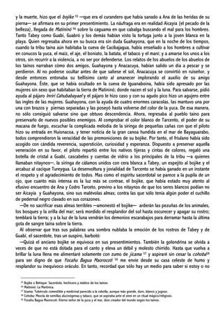 y la muerte, hizo que el bojike 55 ─que era el curandero que había sanado a Ana de las heridas de su
pierna─ se afirmara en su primer presentimiento. La náufraga era en realidad Aicayía (el pecado de la
belleza), llegada de Matininó 56 sobre la caguama en que cabalga buscando el mal para los hombres.
Tanto Tabey como Guabí, Guabró y los demás habían visto la tortuga junto a la joven blanca en la
playa. Quien regresaba ahora en su busca era sin duda Guahayona, que en la noche de los tiempos,
cuando la tribu taína aún habitaba la cueva de Cacibajagua, había enseñado a los hombres a cultivar
en conucos la yuca, el maíz, el aje, el boniato, la batata, el tabaco y el maní; y a amarse los unos a los
otros, sin recurrir a la violencia, a no ser por defenderse. Los relatos de los abuelos de los abuelos de
los taínos narraban cómo dos amigos, Guahayona y Anacacuya, habían salido un día a pescar y se
perdieron. Al no poderse ocultar antes de que saliese el sol, Anacacuya se convirtió en ruiseñor, y
desde entonces entonaba su bellísimo canto al amanecer implorando el auxilio de su amigo
Guahayona. Éste, que se había ocultado en la cueva de Iguanaboina, había sido apresado por las
mujeres sin sexo que habitaban la tierra de Matininó; donde nacen el sol y la luna. Para salvarse, pidió
ayuda al pájaro Inriri Cahubabayael y el pájaro le hizo caso y con su agudo pico hizo un agujero entre
las ingles de las mujeres. Guahayona, con la ayuda de cuatro enormes caracolas, las mantuvo una por
una con brazos y piernas separadas y las poseyó hasta volverse del color de la yuca. De esa manera,
no sólo consiguió salvarse sino que obtuvo descendencia. Ahora, regresaba al pueblo taíno para
preservarlo de nuevos posibles enemigos. Al comprobar el color blanco de Tarcento, el poder de su
macana de fuego, escuchar la complicada melodía de la siringa de pequeñas cañas con que el piloto
hizo su entrada en Huionacoa, y tener noticia de la gran canoa hundida en el mar de Bayaguarabo,
todos comprendieron la veracidad de las premoniciones de su bojike. Por tanto, el friulano había sido
acogido con cándida reverencia, superstición, curiosidad y esperanza. Dispuesto a preservar aquella
veneración en su favor, el piloto repartió entre los nativos tijeras y cintas de colores, regaló una
botella de cristal a Guabí, cascabeles y cuentas de vidrio a los principales de la tribu ─a quienes
llamaban nitaynos─, la siringa de cálamos unidos con cera blanca a Tabey, un espejito al bojike y el
arcabuz al cacique Tureygua. La desenvoltura y jovialidad de Tarcento se había ganado en un instante
el respeto y el agradecimiento de todos. Mas como el espíritu sacerdotal se parece a la pupila de un
ojo, que cuanto más intensa es la luz más se contrae, el bojike, que había estado muy atento al
efusivo encuentro de Ana y Codro Tarceto, previno a los nitaynos de que los seres blancos podían no
ser Aicayía y Guahayona, sino sus malévolas almas; contra las que sólo tenía algún poder el cuchillo
de pedernal negro clavado en sus corazones.
─De no sacrificar esas almas terribles ─amonestó el bojike─ arderán las pezuñas de los animales,
los bosques y la orilla del mar; será mordido el resplandor del sol hasta oscurecer y apagar su rostro;
temblará la tierra; y a la luz de la luna vendrán los demonios escarabajos para derramar hasta la última
gota de sangre taína sobre la tierra.
Al observar que tras sus palabras una sombra nublaba la emoción de los rostros de Tabey y de
Guabí, el sacerdote, tras un suspiro, barbotó:
─Quizá el anciano bojike se equivoca en sus presentimientos. También la golondrina se olvida a
veces de que no está dotada para el canto y eleva un débil y molesto chirrido. Hasta que vuelva a
brillar la luna llena me alimentaré solamente con zumo de jícama 57 y aspiraré sin cesar la cohoba58
para ser digno de que Yocahu Bagua Maorocoti 59 me envíe desde su casa celeste de humo y
resplandor su inequívoco oráculo. En tanto, recordad que sólo hay un medio para saber si estoy o no
55 Bojike o Behíque: Sacerdote, hechicero y médico de los taínos.
56 Matininó: La Martinica.
57 Jícama: Tubérculo comestible y medicinal parecido a la cebolla, aunque más grande, duro, blanco y jugoso.
58 Cohoba: Mezcla de semillas alucinógenas y tabaco, que se aspiraba ante el zemí en un ritual mágico/religioso.
59 Yocahu Bagua Maorocoti: Eterno señor de la yuca y el mar, dios creador del mundo según los taínos.
 