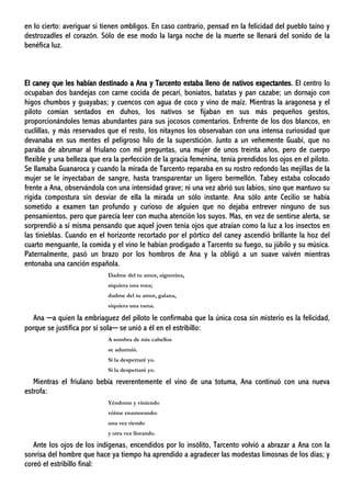 en lo cierto: averiguar si tienen ombligos. En caso contrario, pensad en la felicidad del pueblo taíno y
destrozadles el corazón. Sólo de ese modo la larga noche de la muerte se llenará del sonido de la
benéfica luz.
El caney que les habían destinado a Ana y Tarcento estaba lleno de nativos expectantes. El centro lo
ocupaban dos bandejas con carne cocida de pecarí, boniatos, batatas y pan cazabe; un dornajo con
higos chumbos y guayabas; y cuencos con agua de coco y vino de maíz. Mientras la aragonesa y el
piloto comían sentados en duhos, los nativos se fijaban en sus más pequeños gestos,
proporcionándoles temas abundantes para sus jocosos comentarios. Enfrente de los dos blancos, en
cuclillas, y más reservados que el resto, los nitaynos los observaban con una intensa curiosidad que
devanaba en sus mentes el peligroso hilo de la superstición. Junto a un vehemente Guabí, que no
paraba de abrumar al friulano con mil preguntas, una mujer de unos treinta años, pero de cuerpo
flexible y una belleza que era la perfección de la gracia femenina, tenía prendidos los ojos en el piloto.
Se llamaba Guanaroca y cuando la mirada de Tarcento reparaba en su rostro redondo las mejillas de la
mujer se le inyectaban de sangre, hasta transparentar un ligero bermellón. Tabey estaba colocado
frente a Ana, observándola con una intensidad grave; ni una vez abrió sus labios, sino que mantuvo su
rígida compostura sin desviar de ella la mirada un sólo instante. Ana sólo ante Cecilio se había
sometido a examen tan profundo y curioso de alguien que no dejaba entrever ninguno de sus
pensamientos, pero que parecía leer con mucha atención los suyos. Mas, en vez de sentirse alerta, se
sorprendió a sí misma pensando que aquel joven tenía ojos que atraían como la luz a los insectos en
las tinieblas. Cuando en el horizonte recortado por el pórtico del caney ascendió brillante la hoz del
cuarto menguante, la comida y el vino le habían prodigado a Tarcento su fuego, su júbilo y su música.
Paternalmente, pasó un brazo por los hombros de Ana y la obligó a un suave vaivén mientras
entonaba una canción española.
Dadme del tu amor, signorina,
siquiera una rosa;
dadme del tu amor, galana,
siquiera una rama.
Ana ─a quien la embriaguez del piloto le confirmaba que la única cosa sin misterio es la felicidad,
porque se justifica por sí sola─ se unió a él en el estribillo:
A sombra de mis cabellos
se adurmió.
Si la despertaré yo.
Si la despertaré yo.
Mientras el friulano bebía reverentemente el vino de una totuma, Ana continuó con una nueva
estrofa:
Yéndome y viniendo
vóime enamorando:
una vez riendo
y otra vez llorando.
Ante los ojos de los indígenas, encendidos por lo insólito, Tarcento volvió a abrazar a Ana con la
sonrisa del hombre que hace ya tiempo ha aprendido a agradecer las modestas limosnas de los días; y
coreó el estribillo final:
 