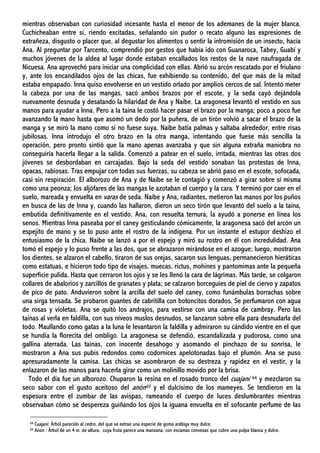 mientras observaban con curiosidad incesante hasta el menor de los ademanes de la mujer blanca.
Cuchicheaban entre sí, riendo excitadas, señalando sin pudor o recato alguno las expresiones de
extrañeza, disgusto o placer que, al degustar los alimentos o sentir la intromisión de un insecto, hacía
Ana. Al preguntar por Tarcento, comprendió por gestos que había ido con Guanaroca, Tabey, Guabí y
muchos jóvenes de la aldea al lugar donde estaban encallados los restos de la nave naufragada de
Nicuesa. Ana aprovechó para iniciar una complicidad con ellas. Abrió su arcón rescatado por el friulano
y, ante los encandilados ojos de las chicas, fue exhibiendo su contenido, del que más de la mitad
estaba empapado. Inna quiso envolverse en un vestido orlado por amplios cercos de sal. Intentó meter
la cabeza por una de las mangas, sacó ambos brazos por el escote, y la seda cayó dejándola
nuevamente desnuda y desatando la hilaridad de Ana y Naibe. La aragonesa levantó el vestido en sus
manos para ayudar a Inna. Pero a la taína le costó hacer pasar el brazo por la manga; poco a poco fue
avanzando la mano hasta que asomó un dedo por la puñera, de un tirón volvió a sacar el brazo de la
manga y se miró la mano como si no fuese suya. Naibe batía palmas y saltaba alrededor, entre risas
jubilosas. Inna introdujo el otro brazo en la otra manga, intentando que fuese más sencilla la
operación, pero pronto sintió que la mano apenas avanzaba y que sin alguna extraña maniobra no
conseguiría hacerla llegar a la salida. Comenzó a patear en el suelo, irritada, mientras las otras dos
jóvenes se desbordaban en carcajadas. Bajo la seda del vestido sonaban las protestas de Inna,
opacas, rabiosas. Tras empujar con todas sus fuerzas, su cabeza se abrió paso en el escote, sofocada,
casi sin respiración. El alborozo de Ana y de Naibe se le contagió y comenzó a girar sobre sí misma
como una peonza; los aljófares de las mangas le azotaban el cuerpo y la cara. Y terminó por caer en el
suelo, mareada y envuelta en varas de seda. Naibe y Ana, radiantes, metieron las manos por los puños
en busca de las de Inna y, cuando las hallaron, dieron un seco tirón que levantó del suelo a la taína,
embutida definitivamente en el vestido. Ana, con resuelta ternura, la ayudó a ponerse en línea los
senos. Mientras Inna paseaba por el caney gesticulando cómicamente, la aragonesa sacó del arcón un
espejito de mano y se lo puso ante el rostro de la indígena. Por un instante el estupor deshizo el
entusiasmo de la chica. Naibe se lanzó a por el espejo y miró su rostro en él con incredulidad. Ana
tomó el espejo y lo puso frente a las dos, que se abrazaron mirándose en el azogue; luego, mostraron
los dientes, se alzaron el cabello, tiraron de sus orejas, sacaron sus lenguas, permanecieron hieráticas
como estatuas, e hicieron todo tipo de visajes, muecas, rictus, mohines y pantomimas ante la pequeña
superficie pulida. Hasta que cerraron los ojos y se les llenó la cara de lágrimas. Más tarde, se colgaron
collares de abalorios y zarcillos de granates y plata; se calzaron borceguíes de piel de ciervo y zapatos
de pico de pato. Anduvieron sobre la arcilla del suelo del caney, como funámbulas borrachas sobre
una sirga tensada. Se probaron guantes de cabritilla con botoncitos dorados. Se perfumaron con agua
de rosas y violetas. Ana se quitó los andrajos, para vestirse con una camisa de cambray. Pero las
taínas al verla en faldilla, con sus níveos muslos desnudos, se lanzaron sobre ella para desnudarla del
todo. Maullando como gatas a la luna le levantaron la faldilla y admiraron su cándido vientre en el que
se hundía la florecita del ombligo. La aragonesa se defendió, escandalizada y pudorosa, como una
gallina aterrada. Las taínas, con inocente desahogo y asomando el pinchazo de su sonrisa, le
mostraron a Ana sus pubis redondos como codornices apelotonadas bajo el plumón. Ana se puso
apresuradamente la camisa. Las chicas se asombraron de su destreza y rapidez en el vestir, y la
enlazaron de las manos para hacerla girar como un molinillo movido por la brisa.
Todo el día fue un alborozo. Chuparon la resina en el rosado tronco del cuajaní 64 y mezclaron su
seco sabor con el gusto aceitoso del anón65 y el dulcísimo de los mameyes. Se tendieron en la
espesura entre el zumbar de las avispas, rameando el cuerpo de luces deslumbrantes mientras
observaban cómo se despereza guiñando los ojos la iguana envuelta en el sofocante perfume de las
64 Cuajaní: Árbol parecido al cedro, del que se extrae una especie de goma arábiga muy dulce.
65 Anón : Árbol de un 4 m. de altura, cuya fruta parece una manzana, con escamas convexas que cubre una pulpa blanca y dulce.
 