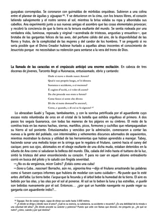 guayabas corrompidas. Se coronaron con guirnaldas de mórbidas orquídeas. Subieron a una colina
entre el planear de águilas y siguapas 66. Y se detuvieron en la cima, con los brazos libres, el corazón
latiendo salvajemente y el rostro sereno al sol, mientras la brisa volaba su ropa y alborotaba sus
cabellos. Ana experimentó junto a sus nuevas amigas el asombro que las cosas elementales provocan;
y recobró la conciencia de que la tierra es la tersura exultante del mundo. Se sentía rodeada por una
verdadera vida, luminosa, reposada y virginal ─acendrada de tristezas, angustias y ensueños─, que
brotaba de las gargantas felices de las aves, del perfume cálido del aire, de la disponibilidad de las
flores y frutos, de la complicidad de las mujeres y del candor de los hombres. Y se preguntó si no
sería posible que el Divino Creador hubiese hurtado a aquellas almas inocentes el conocimiento de
Jesucristo porque no necesitaban su redención para sentarse a la vera del trono de Dios.
La llamada de las caracolas en el crepúsculo anticipó una enorme excitación. En cabeza de tres
docenas de jóvenes, Tarcento llegó a Huionacoa, entusiasmado, ebrio y cantando:
Onde si move e donde nasce Amore?
Qual è suo proprio luogo, ov'ei dimora
Sustanza o accidente, o ei memora?
È cagion d'occhi, o è voler di cuore?
Da che procede suo stato u furore?
Come fuoco si sente che divora
Di che si nutre domand'io ancora?,
Come, e quando, e di cui se fa signore? 67
Lo abrazaban Guabí y Taguax, tambaleantes, y con la sonrisa petrificada por el aguardiente cuyo
escaso resto relumbraba de oros en el cristal de la botella que exhibía orgulloso el primero. A dos
pasos los seguía Guanaroca, con todas las maneras de los pájaros en su cimbreo. El resto de la
comitiva traía en las manos hachas, sierras, martillos, picos, formones y cuchillas que relampagueaban
su hierro al sol poniente. Entusiasmados y vencidos por la admiración, comenzaron a contar las
nuevas a la gente del poblado, con interminables y vehementes discursos adornados de aspavientos,
mientras mostraban la dureza y utilidad de las herramientas que habían aprendido a manejar. Tabey,
haciendo sonar una melodía torpe en la siringa que le regalara el friulano, caminó hacia el caney del
cacique; pero sus ojos, abismados en el oleaje exultante de una dicha muda, estaban detenidos en la
silueta de Ana como si saludaran la belleza del mundo. Ella, calada del indio hasta el tuétano de la luz,
sintió la tristeza del amor ensordeciendo su corazón. Y para no caer en aquel abismo entreabierto
corrió en busca del piloto y lo saludó con fingida severidad.
─¿No os da vergüenza, micer Codro? ¡Estáis como una cuba!
─Sono a Cuba...nascnan! Borracho, aún no, signorina Ana ─dijo el friulano arrastrando las palabras
como si fuesen cuerpos informes que hubiera de modelar con sumo cuidado─. Ma puede que lo esté
antes dell'alba. La tierra bebe l’acqua que la fecunda y el árbol bebe la humedad de la tierra. El aire es
bebido por las olas, y las olas por el sol al ponerse. Al sol se lo beben la luna y las estrellas, e quelle
son bebidas nuevamente por el sol. Entonces… ¿por qué un humilde navegante no puede regar su
garganta con aguardiente indio?...
66 Siguapa: Ave de cuerpo negro, capaz de elevar sus vuelo hasta 3.000 metros.
67 ¿A dónde se dirige y dónde nace el amor? ¿Cuál es su esencia, su substancia, su accidente o recuerdo? ¿Es una debilidad de la mirada o
una voluntad del alma? ¿De dónde procede su carácter y potencia? Puesto que arde con llamas que devoran, me pregunto yo, ¿de qué se
nutre? ¿cómo, cuándo y por qué domina?
 