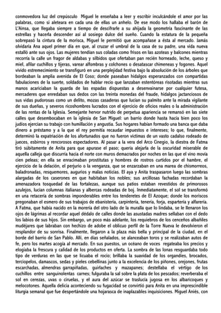 conmovedora luz del crepúsculo Miguel le enseñaba a leer y escribir inculcándole el amor por las
palabras, como si aleteara en cada una de ellas un anhelo. De ese modo los hallaba el barón de
L'Aínsa, que llegaba siempre a tiempo de descifrarle a su ahijada la geometría fascinante de las
estrellas y hacerla descender así al sosiego dulce del sueño. Cuando la estatura de la pequeña
sobrepasó la cintura de la morisca, Miguel le permitió que acompañase a ésta al mercado. Jamás
olvidaría Ana aquel primer día en que, al cruzar el umbral de la casa de su padre, una vida nueva
estalló ante sus ojos. Las mujeres tendían sus coladas como frisos en las azoteas y balcones mientras
recorría la calle un fragor de aldabas y silbidos que ofertaban pan recién horneado, leche, queso y
miel, afilar cuchillos y tijeras, varear alfombras y colchones o desatascar chimeneas y fogones. Aquel
vívido estremecimiento se transfiguró en una perplejidad festiva bajo la absolución de los árboles que
bordeaban la amplia avenida de El Coso; donde paseaban hidalgos esperanzados con compartidas
fabulaciones de la suerte, soldados de hablar recio que lanzaban estentóreas risotadas mientras sus
manos acariciaban la guarda de las espadas dispuestas a desenvainarse por cualquier futesa,
mercaderes que enredaban sus dedos con las treinta monedas del fraude, hidalgos jactanciosos de
sus vidas pudorosas como un delito, mozas casaderas que lucían su palmito ante la mirada vigilante
de sus dueñas, y severos ricoshombres lucrados con el ejercicio de oficios reales o la administración
de las rentas de la Iglesia. Semejante hervor nutrido de perpetua apariencia se remansó en las siete
calles que desembocaban en la iglesia de San Miguel: un barrio donde hasta hacía bien poco los
judíos ejercían su trabajo con humillación y angustia. Sus hogares habían formado una banca que daba
dinero a préstamo y a la que el rey permitía recaudar impuestos e intereses; lo que, finalmente,
determinó la expatriación de los afortunados que no fueron víctimas de un vasto cadalso rodeado de
jueces, esbirros y rencorosos espectadores. Al pasar a la vera del Arco Cinegio, la diestra de Fatma
tiró súbitamente de Anita para que apurase el paso; quería alejarla de la oscuridad miserable de
aquella calleja que discurría hacia el norte con muros demacrados por noches en las que el vino movía
cien peleas; en ella se enracimaban prostitutas y hombres de rostros curtidos por el hambre, el
ejercicio de la delación, el perjurio o la venganza, que se enzarzaban en una marea de chismorreos,
baladronadas, resquemores, augurios y malas noticias. El aya y Anita traspasaron luego las sombras
alargadas de los caserones en que habitaban los nobles; sus arcillosas fachadas recordaban la
amenazadora tosquedad de las fortalezas, aunque sus patios estaban revestidos de primorosos
azulejos, lucían columnas italianas y albercas rodeadas de boj. Inmediatamente, el sol se transformó
en una retacería de sombras imponderables entre los tenderetes de El Azoque; donde los moriscos
pregonaban el esmero de sus trabajos de ebanistería, carpintería, tenería, forja, espartería y alfarería.
A Fatma, que había nacido en la morería del otro lado de la muralla que lo lindaba, se le llenaron los
ojos de lágrimas al recordar aquel dédalo de calles donde las asustadas madres sellaban con el dedo
los labios de sus hijos. Sin embargo, un poco más adelante, los requiebros de los cenceños albañiles
mudéjares que labraban con hechizo de adobe el oblicuo perfil de la Torre Nueva le devolvieron el
resplandor de su sonrisa. Finalmente, llegaron a la plaza más bella y principal de la ciudad, en el
borde del barrio de San Pablo. Allí, en días señalados, se alanceaban toros y se realizaban autos de
fe, pero los martes acogía al mercado. En sus puestos, un océano de voces regateaba los precios y
elogiaba la frescura y calidad de los productos en oferta. La sombra de las lonas resguardaba todo
tipo de verduras en las que se licuaba el rocío; brillaba la suavidad de los organdíes, brocados,
terciopelos, damascos, sedas y pieles cebellinas junto a la excelencia de los piñones, orejones, frutas
escarchadas, almendras garrapiñadas, guirlaches y mazapanes; destellaba el vértigo de los
cuchillos entre sanguinolentas carnes; fulguraba la sal sobre la plata de los pescados; reverberaba el
sol en cerezas, uvas o ciruelas, y el aura del azúcar se traslucía jugosa en los albaricoques y
melocotones. Aquella delicia aconteciendo su fugacidad se convirtió para Anita en una imprescindible
liturgia semanal que fue despertándole una hojarasca de inaplazables inquisiciones. Miguel Aniés, con
 
