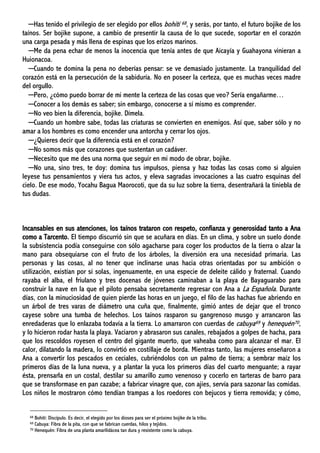 ─Has tenido el privilegio de ser elegido por ellos bohití 68, y serás, por tanto, el futuro bojike de los
taínos. Ser bojike supone, a cambio de presentir la causa de lo que sucede, soportar en el corazón
una carga pesada y más llena de espinas que los erizos marinos.
─Me da pena echar de menos la inocencia que tenía antes de que Aicayía y Guahayona vinieran a
Huionacoa.
─Cuando te domina la pena no deberías pensar: se ve demasiado justamente. La tranquilidad del
corazón está en la persecución de la sabiduría. No en poseer la certeza, que es muchas veces madre
del orgullo.
─Pero, ¿cómo puedo borrar de mi mente la certeza de las cosas que veo? Sería engañarme…
─Conocer a los demás es saber; sin embargo, conocerse a sí mismo es comprender.
─No veo bien la diferencia, bojike. Dímela.
─Cuando un hombre sabe, todas las criaturas se convierten en enemigos. Así que, saber sólo y no
amar a los hombres es como encender una antorcha y cerrar los ojos.
─¿Quieres decir que la diferencia está en el corazón?
─No somos más que corazones que sustentan un cadáver.
─Necesito que me des una norma que seguir en mi modo de obrar, bojike.
─No una, sino tres, te doy: domina tus impulsos, piensa y haz todas las cosas como si alguien
leyese tus pensamientos y viera tus actos, y eleva sagradas invocaciones a las cuatro esquinas del
cielo. De ese modo, Yocahu Bagua Maorocoti, que da su luz sobre la tierra, desentrañará la tiniebla de
tus dudas.
Incansables en sus atenciones, los taínos trataron con respeto, confianza y generosidad tanto a Ana
como a Tarcento. El tiempo discurrió sin que se acuñara en días. En un clima, y sobre un suelo donde
la subsistencia podía conseguirse con sólo agacharse para coger los productos de la tierra o alzar la
mano para obsequiarse con el fruto de los árboles, la diversión era una necesidad primaria. Las
personas y las cosas, al no tener que inclinarse unas hacia otras orientadas por su ambición o
utilización, existían por sí solas, ingenuamente, en una especie de deleite cálido y fraternal. Cuando
rayaba el alba, el friulano y tres docenas de jóvenes caminaban a la playa de Bayaguarabo para
construir la nave en la que el piloto pensaba secretamente regresar con Ana a La Española. Durante
días, con la minuciosidad de quien pierde las horas en un juego, el filo de las hachas fue abriendo en
un árbol de tres varas de diámetro una cuña que, finalmente, gimió antes de dejar que el tronco
cayese sobre una tumba de helechos. Los taínos rasparon su gangrenoso musgo y arrancaron las
enredaderas que lo enlazaba todavía a la tierra. Lo amarraron con cuerdas de cabuya69 y henequén70,
y lo hicieron rodar hasta la playa. Vaciaron y abrasaron sus canales, rebajados a golpes de hacha, para
que los rescoldos royesen el centro del gigante muerto, que vaheaba como para alcanzar el mar. El
calor, dilatando la madera, lo convirtió en costillaje de borda. Mientras tanto, las mujeres enseñaron a
Ana a convertir los pescados en ceciales, cubriéndolos con un palmo de tierra; a sembrar maíz los
primeros días de la luna nueva, y a plantar la yuca los primeros días del cuarto menguante; a rayar
ésta, prensarla en un costal, destilar su amarillo zumo venenoso y cocerlo en tarteras de barro para
que se transformase en pan cazabe; a fabricar vinagre que, con ajíes, servía para sazonar las comidas.
Los niños le mostraron cómo tendían trampas a los roedores con bejucos y tierra removida; y cómo,
68 Bohití: Discípulo. Es decir, el elegido por los dioses para ser el próximo bojike de la tribu.
69 Cabuya: Fibra de la pita, con que se fabrican cuerdas, hilos y tejidos.
70 Henequén: Fibra de una planta amarilidácea tan dura y resistente como la cabuya.
 