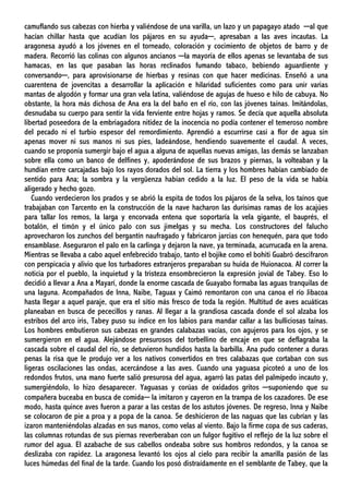 camuflando sus cabezas con hierba y valiéndose de una varilla, un lazo y un papagayo atado ─al que
hacían chillar hasta que acudían los pájaros en su ayuda─, apresaban a las aves incautas. La
aragonesa ayudó a los jóvenes en el torneado, coloración y cocimiento de objetos de barro y de
madera. Recorrió las colinas con algunos ancianos ─la mayoría de ellos apenas se levantaba de sus
hamacas, en las que pasaban las horas reclinados fumando tabaco, bebiendo aguardiente y
conversando─, para aprovisionarse de hierbas y resinas con que hacer medicinas. Enseñó a una
cuarentena de jovencitas a desarrollar la aplicación e hilaridad suficientes como para unir varias
mantas de algodón y formar una gran vela latina, valiéndose de agujas de hueso e hilo de cabuya. No
obstante, la hora más dichosa de Ana era la del baño en el río, con las jóvenes taínas. Imitándolas,
desnudaba su cuerpo para sentir la vida ferviente entre hojas y ramos. Se decía que aquella absoluta
libertad poseedora de la embriagadora nitidez de la inocencia no podía contener el temeroso nombre
del pecado ni el turbio espesor del remordimiento. Aprendió a escurrirse casi a flor de agua sin
apenas mover ni sus manos ni sus pies, ladeándose, hendiendo suavemente el caudal. A veces,
cuando se proponía sumergir bajo el agua a alguna de aquellas nuevas amigas, las demás se lanzaban
sobre ella como un banco de delfines y, apoderándose de sus brazos y piernas, la volteaban y la
hundían entre carcajadas bajo los rayos dorados del sol. La tierra y los hombres habían cambiado de
sentido para Ana; la sombra y la vergüenza habían cedido a la luz. El peso de la vida se había
aligerado y hecho gozo.
Cuando verdecieron los prados y se abrió la espita de todos los pájaros de la selva, los taínos que
trabajaban con Tarcento en la construcción de la nave hacharon las durísimas ramas de los acajúes
para tallar los remos, la larga y encorvada entena que soportaría la vela gigante, el bauprés, el
botalón, el timón y el único palo con sus jimelgas y su mecha. Los constructores del falucho
aprovecharon los zunchos del bergantín naufragado y fabricaron jarcias con henequén, para que todo
ensamblase. Aseguraron el palo en la carlinga y dejaron la nave, ya terminada, acurrucada en la arena.
Mientras se llevaba a cabo aquel enfebrecido trabajo, tanto el bojike como el bohiti Guabró descifraron
con perspicacia y alivio que los turbadores extranjeros preparaban su huida de Huionacoa. Al correr la
noticia por el pueblo, la inquietud y la tristeza ensombrecieron la expresión jovial de Tabey. Eso lo
decidió a llevar a Ana a Mayarí, donde la enorme cascada de Guayabo formaba las aguas tranquilas de
una laguna. Acompañados de Inna, Naibe, Taguax y Caimó remontaron con una canoa el río Jibacoa
hasta llegar a aquel paraje, que era el sitio más fresco de toda la región. Multitud de aves acuáticas
planeaban en busca de pececillos y ranas. Al llegar a la grandiosa cascada donde el sol alzaba los
estribos del arco iris, Tabey puso su índice en los labios para mandar callar a las bulliciosas taínas.
Los hombres embutieron sus cabezas en grandes calabazas vacías, con agujeros para los ojos, y se
sumergieron en el agua. Alejándose presurosos del torbellino de encaje en que se deflagraba la
cascada sobre el caudal del río, se detuvieron hundidos hasta la barbilla. Ana pudo contener a duras
penas la risa que le produjo ver a los nativos convertidos en tres calabazas que cortaban con sus
ligeras oscilaciones las ondas, acercándose a las aves. Cuando una yaguasa picoteó a uno de los
redondos frutos, una mano fuerte salió presurosa del agua, agarró las patas del palmípedo incauto y,
sumergiéndolo, lo hizo desaparecer. Yaguasas y corúas de oxidados gritos ─suponiendo que su
compañera buceaba en busca de comida─ la imitaron y cayeron en la trampa de los cazadores. De ese
modo, hasta quince aves fueron a parar a las cestas de los astutos jóvenes. De regreso, Inna y Naibe
se colocaron de pie a proa y a popa de la canoa. Se deshicieron de las naguas que las cubrían y las
izaron manteniéndolas alzadas en sus manos, como velas al viento. Bajo la firme copa de sus caderas,
las columnas rotundas de sus piernas reverberaban con un fulgor fugitivo el reflejo de la luz sobre el
rumor del agua. El azabache de sus cabellos ondeaba sobre sus hombros redondos, y la canoa se
deslizaba con rapidez. La aragonesa levantó los ojos al cielo para recibir la amarilla pasión de las
luces húmedas del final de la tarde. Cuando los posó distraídamente en el semblante de Tabey, que la
 