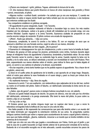 ─¡Parece una mariposa! ─gritó, jubiloso, Taguax, admirando la tersura de la vela.
─Sí. Una mariposa blanca que podrá llevarnos en busca de otras mariposas más grandes y firmes
─pensó, emocionado, el piloto.
─Algunas noches ─confesó Guabí, sonriente─ he soñado que yo era una mariposa. Y, cuando me
despertaba no sabía si seguía siendo Guabí que había soñado que era una mariposa, o una mariposa
que entonces soñaba que era Guabí.
Sus compañeros estallaron en jubilosa carcajada.
─El aguardiente te pone estupendo, Guabí ─rió Tarcento.
El resto de los nativos nadaban rodeando el falucho o buceaban bajo su casco; los más osados
trepaban por los obenques, subían a la gavia y desde allí resbalaban por la curvada verga, con una
enorme felicidad. Cuando regresó a la arena Tarcento, Guanaroca acababa de prepararle en una
concha enorme rodajas de serpiente. El piloto contuvo una arcada de repugnancia.
─¡Mmm!.. Huele que alimenta... ─dijo con sorna.
Guanaroca, complacida, le acercó la concha a los labios. Él, con un respingo de asco que se
apresuró a dulcificar con una forzada sonrisa, cogió la valva en sus manos, diciendo:
─Un manjar como éste debe ser bien regado. ¿No te parece?
A Guanaroca le relampaguearon los ojos de complacencia y echó a correr hacia la botella de Guabí.
El friulano dio gracias al Cielo porque los jóvenes, protestando como mirlos, hurtaran durante algún
tiempo el refulgente frasco de aguardiente a Guanaroca, toreándola y haciéndola rabiar. De ese modo
pudo Tarcento vaciar la concha y tapar su contenido bajo la arena. Cuando regresó la taína con la
botella y vio la valva vacía, se detuvo extrañada y escrutó con incredulidad el rostro del friulano. Pero
éste, aspaventando sus manos abiertas sobre el vientre, para indicar lo lleno que lo había dejado el
guiso, se acercó a sus caderas en pleamar y la abrazó, susurrándole:
─Era tan exquisito y tenía tanto hambre que no he podido esperar al aguardiente. Vas a hacer de mí
un glotón, amore mío.
La besó en el cuello antes de apoderarse de la botella y casi apurarla de un largo trago. Después,
volvió el rostro para admirar la nave fondeada en el suave oleaje y pasó su brazo por cintura de la
nativa, atrayéndola con fuerza.
─Es realmente hermosa ─ dijo, lleno de orgullo.
Guanaroca le sonrió. Y en una exaltación, con melancólicos ojos salpicados de la luz del mar, reclinó
su rostro en el hombro del piloto. Sobre el falucho, un rabihorcado vaiveneaba la lenta sierra de sus
alas falcadas.
─¿Sabes, ojos de garza?, parece como si siempre hubiese escuchado tu voz, sin saberlo.
Tarcento se quedó helado después de decirlo. Un pasmo de silencio, roto tan sólo por los chirridos
del rabihorcado, estremeció a la pareja enamorada. Ella tomó la mano del piloto, la puso sobre su
vientre y dijo en un murmullo:
─Te voy a dar un hijo.
El friulano pensó que no existía ninguna mujer que no supiese atar lazos; y que a veces la
naturaleza consagraba toda la belleza de una raza en una sola de ellas.
Ana había pasado el día sopesando las consecuencias que para ella tendría volver a un mundo del
que había terminado por repugnarle la ostentación violenta de sus actos. Se preguntaba cuántos
antiguos caminos tendría que volver a repasar para acostumbrarse de nuevo a aquel griterío violento y
seco que casi había olvidado. ¿Quería, realmente, renunciar a un mundo que se tendía inefable a la luz
generosa de la inocencia?
Soñó que era otra vez una niña que jugaba a escondecucas con Fatma. Corría por el jardín y por
toda la casa de su padre buscando un lugar donde zafarse de la persecución simulada de la morisca.
Dudando de si el escondite escogido era el más adecuado, cuando escuchaba cercanos los pasos de
 