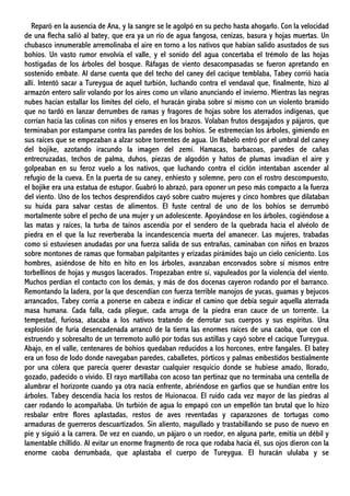 Reparó en la ausencia de Ana, y la sangre se le agolpó en su pecho hasta ahogarlo. Con la velocidad
de una flecha salió al batey, que era ya un río de agua fangosa, cenizas, basura y hojas muertas. Un
chubasco innumerable arremolinaba el aire en torno a los nativos que habían salido asustados de sus
bohíos. Un vasto rumor envolvía el valle, y el sonido del agua concertaba el trémolo de las hojas
hostigadas de los árboles del bosque. Ráfagas de viento desacompasadas se fueron apretando en
sostenido embate. Al darse cuenta que del techo del caney del cacique temblaba, Tabey corrió hacia
allí. Intentó sacar a Tureygua de aquel turbión, luchando contra el vendaval que, finalmente, hizo al
armazón entero salir volando por los aires como un vilano anunciando el invierno. Mientras las negras
nubes hacían estallar los límites del cielo, el huracán giraba sobre sí mismo con un violento bramido
que no tardó en lanzar derrumbes de ramas y fragores de hojas sobre los aterrados indígenas, que
corrían hacia las colinas con niños y enseres en los brazos. Volaban frutos desgajados y pájaros, que
terminaban por estamparse contra las paredes de los bohíos. Se estremecían los árboles, gimiendo en
sus raíces que se empezaban a alzar sobre torrentes de agua. Un flabelo entró por el umbral del caney
del bojike, azotando iracundo la imagen del zemí. Hamacas, barbacoas, paredes de cañas
entrecruzadas, techos de palma, duhos, piezas de algodón y hatos de plumas invadían el aire y
golpeaban en su feroz vuelo a los nativos, que luchando contra el ciclón intentaban ascender al
refugio de la cueva. En la puerta de su caney, enhiesto y solemne, pero con el rostro descompuesto,
el bojike era una estatua de estupor. Guabró lo abrazó, para oponer un peso más compacto a la fuerza
del viento. Uno de los techos desprendidos cayó sobre cuatro mujeres y cinco hombres que dilataban
su huida para salvar cestas de alimentos. El fuste central de uno de los bohíos se derrumbó
mortalmente sobre el pecho de una mujer y un adolescente. Apoyándose en los árboles, cogiéndose a
las matas y raíces, la turba de taínos ascendía por el sendero de la quebrada hacia el alvéolo de
piedra en el que la luz reverberaba la incandescencia muerta del amanecer. Las mujeres, trabadas
como si estuviesen anudadas por una fuerza salida de sus entrañas, caminaban con niños en brazos
sobre montones de ramas que formaban palpitantes y erizadas pirámides bajo un cielo ceniciento. Los
hombres, asiéndose de hito en hito en los árboles, avanzaban encorvados sobre sí mismos entre
torbellinos de hojas y musgos lacerados. Tropezaban entre sí, vapuleados por la violencia del viento.
Muchos perdían el contacto con los demás, y más de dos docenas cayeron rodando por el barranco.
Remontando la ladera, por la que descendían con fuerza terrible manojos de yucas, guamas y bejucos
arrancados, Tabey corría a ponerse en cabeza e indicar el camino que debía seguir aquella aterrada
masa humana. Cada falla, cada pliegue, cada arruga de la piedra eran cauce de un torrente. La
tempestad, furiosa, atacaba a los nativos tratando de derrotar sus cuerpos y sus espíritus. Una
explosión de furia desencadenada arrancó de la tierra las enormes raíces de una caoba, que con el
estruendo y sobresalto de un terremoto aulló por todas sus astillas y cayó sobre el cacique Tureygua.
Abajo, en el valle, centenares de bohíos quedaban reducidos a los horcones, entre fangales. El batey
era un foso de lodo donde navegaban paredes, caballetes, pórticos y palmas embestidos bestialmente
por una cólera que parecía querer devastar cualquier resquicio donde se hubiese amado, llorado,
gozado, padecido o vivido. El rayo martillaba con acoso tan pertinaz que no terminaba una centella de
alumbrar el horizonte cuando ya otra nacía enfrente, abriéndose en garfios que se hundían entre los
árboles. Tabey descendía hacia los restos de Huionacoa. El ruido cada vez mayor de las piedras al
caer rodando lo acompañaba. Un turbión de agua lo empapó con un empellón tan brutal que lo hizo
resbalar entre flores aplastadas, restos de aves reventadas y caparazones de tortugas como
armaduras de guerreros descuartizados. Sin aliento, magullado y trastabillando se puso de nuevo en
pie y siguió a la carrera. De vez en cuando, un pájaro o un roedor, en alguna parte, emitía un débil y
lamentable chillido. Al evitar un enorme fragmento de roca que rodaba hacia él, sus ojos dieron con la
enorme caoba derrumbada, que aplastaba el cuerpo de Tureygua. El huracán ululaba y se
 