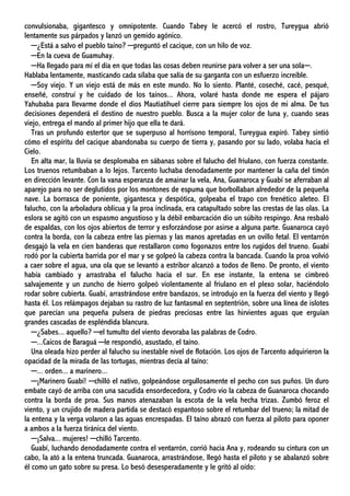 convulsionaba, gigantesco y omnipotente. Cuando Tabey le acercó el rostro, Tureygua abrió
lentamente sus párpados y lanzó un gemido agónico.
─¿Está a salvo el pueblo taíno? ─preguntó el cacique, con un hilo de voz.
─En la cueva de Guamuhay.
─Ha llegado para mí el día en que todas las cosas deben reunirse para volver a ser una sola─.
Hablaba lentamente, masticando cada sílaba que salía de su garganta con un esfuerzo increíble.
─Soy viejo. Y un viejo está de más en este mundo. No lo siento. Planté, coseché, cacé, pesqué,
enseñé, construí y he cuidado de los taínos... Ahora, volaré hasta donde me espera el pájaro
Yahubaba para llevarme donde el dios Mautiatihuel cierre para siempre los ojos de mi alma. De tus
decisiones dependerá el destino de nuestro pueblo. Busca a la mujer color de luna y, cuando seas
viejo, entrega el mando al primer hijo que ella te dará.
Tras un profundo estertor que se superpuso al horrísono temporal, Tureygua expiró. Tabey sintió
cómo el espíritu del cacique abandonaba su cuerpo de tierra y, pasando por su lado, volaba hacia el
Cielo.
En alta mar, la lluvia se desplomaba en sábanas sobre el falucho del friulano, con fuerza constante.
Los truenos retumbaban a lo lejos. Tarcento luchaba denodadamente por mantener la caña del timón
en dirección levante. Con la vana esperanza de amainar la vela, Ana, Guanaroca y Guabí se aferraban al
aparejo para no ser deglutidos por los montones de espuma que borbollaban alrededor de la pequeña
nave. La borrasca de poniente, gigantesca y despótica, golpeaba el trapo con frenético aleteo. El
falucho, con la arboladura oblicua y la proa inclinada, era catapultado sobre las crestas de las olas. La
eslora se agitó con un espasmo angustioso y la débil embarcación dio un súbito respingo. Ana resbaló
de espaldas, con los ojos abiertos de terror y esforzándose por asirse a alguna parte. Guanaroca cayó
contra la borda, con la cabeza entre las piernas y las manos apretadas en un ovillo fetal. El ventarrón
desgajó la vela en cien banderas que restallaron como fogonazos entre los rugidos del trueno. Guabí
rodó por la cubierta barrida por el mar y se golpeó la cabeza contra la bancada. Cuando la proa volvió
a caer sobre el agua, una ola que se levantó a estribor alcanzó a todos de lleno. De pronto, el viento
había cambiado y arrastraba el falucho hacia el sur. En ese instante, la entena se cimbreó
salvajemente y un zuncho de hierro golpeó violentamente al friulano en el plexo solar, haciéndolo
rodar sobre cubierta. Guabí, arrastrándose entre bandazos, se introdujo en la fuerza del viento y llegó
hasta él. Los relámpagos dejaban su rastro de luz fantasmal en septentrión, sobre una línea de islotes
que parecían una pequeña pulsera de piedras preciosas entre las hirvientes aguas que erguían
grandes cascadas de espléndida blancura.
─¿Sabes... aquello? ─el tumulto del viento devoraba las palabras de Codro.
─...Caicos de Baraguá ─le respondió, asustado, el taíno.
Una oleada hizo perder al falucho su inestable nivel de flotación. Los ojos de Tarcento adquirieron la
opacidad de la mirada de las tortugas, mientras decía al taíno:
─... orden... a marinero...
─¡Marinero Guabí! ─chilló el nativo, golpeándose orgullosamente el pecho con sus puños. Un duro
embate cayó de arriba con una sacudida ensordecedora, y Codro vio la cabeza de Guanaroca chocando
contra la borda de proa. Sus manos atenazaban la escota de la vela hecha trizas. Zumbó feroz el
viento, y un crujido de madera partida se destacó espantoso sobre el retumbar del trueno; la mitad de
la entena y la verga volaron a las aguas encrespadas. El taíno abrazó con fuerza al piloto para oponer
a ambos a la fuerza tiránica del viento.
─¡Salva... mujeres! ─chilló Tarcento.
Guabí, luchando denodadamente contra el ventarrón, corrió hacia Ana y, rodeando su cintura con un
cabo, la ató a la entena truncada. Guanaroca, arrastrándose, llegó hasta el piloto y se abalanzó sobre
él como un gato sobre su presa. Lo besó desesperadamente y le gritó al oído:
 