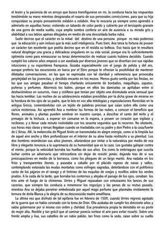 el tesón y la paciencia de un arroyo que busca transfigurarse en río, la conducía hacia las respuestas
tendiéndole su mano mientras desgranaba el rosario de sus personales convicciones, para que su hija
conquistase su propio pensamiento eslabón a eslabón. Ana lo evocaría ya siempre como aprendió a
admirarlo en aquellas horas: vistiendo un tabardo de color pardo y cubierto por el terciopelo granate
de una gorra de media vuelta, cuya amplia sombra confería un aire de ausencia a su mirada gris y
afabilidad a sus labios apenas dibujados en medio de una descuidada barba rubia.
Suele decirse que el carácter es la mitad del destino de una persona porque es más poderoso
que la educación y aún incluso que la más sutil inteligencia. Pues bien, Ana tenía la fortuna de poseer
un carácter tan excelente que podría decirse que en él residía su belleza. Eso hacía que le resultara
natural desplegar una gracia y delicadeza singulares en su vida social, porque era lo suficientemente
optimista como para enmascarar su tenaz determinación de realizar cuanto hubiera decidido. Cuando
cumplió los catorce años empezó a ser asediada por diversos jóvenes que se divertían con sus rápidas
intuiciones y su espontánea franqueza. Gozaba especialmente con el juego de pelota y del aro,
aunque prefería las excursiones en barca por el Ebro porque le ofrecían la posibilidad de mantener
dilatadas conversaciones, en las que se expresaba con tal claridad y vehemencia que provocaba
perplejidad en las jovencitas, y decidido encanto en los mozos. Menos gusto sentía por las fiestas, en
las que sus amigas pasaban el tiempo charlando únicamente de bordados, maquillajes, zapatos,
puñeras y perfumes. Aborrecía los bailes, porque en ellos las damiselas se apiñaban entre sí
deshaciéndose en susurros, risas y cotilleos que tenían por objeto una disimulada ansia sensual que
las hacía temblar. Las noches de su adolescencia estaban presididas por la dicha grave de mirarse en
la hondura de los ojos de su padre, que le leía en voz alta mitologías y especulaciones florecidas en la
antigua Grecia, comentándolas con un tejido de palabras precisas que caían sobre ella como una
caricia misteriosa. Así aprendió Ana a nombrar las formas de las nubes, a conocer el beneficio que
flores, animales y plantas pueden sembrar en nuestro cuerpo, a descifrar el canto del mirlo y el
presagio de la lechuza, a esperar sin cansarse en la espera, a poseer un corazón que vigilase y
recibiese, y a llenar cada minuto inolvidable con los sesenta segundos que lo recorren. No obstante,
sus horas más claras y tersas llegaban cuando se trasladaba con su padre y don Pedro a la casa/fuerte
de L’Aínsa. Allí, la melancolía de Miguel Aniés se transmutaba en alegre energía, como si la límpida luz
de aquel aire ancho y libre profundizase en el interior de su alma hasta restituirlo a su plenitud. Los
dos hombres reverdecían sus años jóvenes, afanándose por imitar a la naturaleza por medio de esa
libre y elegante renuncia a la supremacía de su humanidad que es la caza. Les gustaba galopar contra
el viento, porque la velocidad borraba las huellas de sus años. Era como la embriaguez que suscita
luchar contra un adversario que retrocediera sin dejar de resistir jamás; dejando tras de sí sus
preocupaciones en medio de la borrasca, como los pliegues de un largo manto. Ana nadaba en los
fríos y transparentes ibones, y paseaba a caballo por el plácido reposo de navas y valles,
contemplando extasiada las mudas montañas como esfinges sagradas, deleitándose con el polifónico
canto de los pájaros en el ramaje y el tintineo de las esquilas de ovejas y novillos sobre los verdes
prados. A la caída de la tarde, que borraba los contornos y alejaba el paisaje de los ojos, cenaban los
tres ante el fuego de la chimenea. Urríes y Miguel repasaban con entusiasmo los lances de sus
cacerías, que siempre los conducía a rememorar los regocijos y las penas de su mutuo pasado,
mientras Ana se dejaba penetrar embelesada por aquel mago perfume que plasmaba vívidamente la
ternura de doña Blanca y la alegría de su desconocida madre amalfitana.
La última vez que disfrutó de tal epifanía fue en febrero de 1509, cuando Urríes regresó agotado
de la guerra que se había coronado con la toma de Orán. Ella acababa de cumplir los diecisiete años y
sabía gobernarse por sí misma con orden y claridad. Esa prevalencia propia la denotaba en su porte
de mujer alta, flexible y tan grácil que al caminar parecía sortear el aire para evitar rozarlo. Sobre una
frente amplia y lisa, sus cabellos de un rubio pálido, tan finos como la seda, caían sobre su cuello
 
