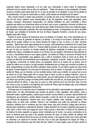 esparcían dulces trinos saludando a la luz solar que comenzaba a izarse sobre la melancólica
inclinación de los montes. Ana se dijo con exaltación: “Todos mis deseos se han extinguido. El miedo,
la pena y el dolor están ahora lejos de mí. Lo que he perdido lo he olvidado. Lo que me ha dolido se
ha desvanecido. A lo que he renunciado no existe. ¡Esta mañana de felicidad rosa me basta!”
Ella y Guabí echaron a andar hacia poniente, sin perder de vista el mar infinitamente azul. Durante
más de tres horas salvaron rocas amontonadas al pie de pequeños cerros que reposaban como
cuerpos cansados. Atravesaron bosquecillos con árboles brillantes de savia encendida y flores
pujantes que abrían sus misteriosos labios al sol que, poco a poco, empezaba a tornarse en blanca luz
que abrasaba. Cuando avistaron una vasta llanura que orlaba el horizonte marino con ardientes guijas,
decididamente extenuada y dolorida, Ana cayó desmayada al suelo. La despertaron los gritos de júbilo
de Guabí, que señalaba el horizonte del mar de Jibara. Bogando frenético a bordo de una canoa,
llegaba hacia ellos Tabey.
Cuando el nuevo cacique de Huionacoa puso sus plantas en el playa, Ana, como impulsada por un
resorte, corrió hacia él, ganando el espacio y el tiempo. Y se arrojó en sus brazos, sintiendo cómo el
latido de la sangre ruidosa en sus sienes llenaba de fulgor el mar, la tierra y el cielo, mientras
pensaba: “Quiero que cada ciega partícula de mi cuerpo, cada tembloroso movimiento de mi alma lleve
dentro de sí este instante; te lleve a ti.” Cuando aflojó la presión de sus brazos, como para cerciorarse
de que no vivía un ensueño, su mirada nublada de lágrimas contempló la lumbre que crujía en la
cabellera de Tabey y restallaba de resoles en su frente y en sus mejillas, ofreciendo la vida vibrante en
su boca, y haciéndose brasa en sus negras pupilas. Los labios de Tabey se acercaron al lóbulo de la
oreja de Ana, susurrándole unas palabras que a ella le recordaron todo el rumor de la dicha. El
corazón de ella latía tan fuertemente que le golpeaba, zumbando, el pecho. Tabey le sorbió la sal de
sus lágrimas, encerrando en ávidos besos sus párpados. Ebria en la música de su aliento, Ana le
atrapó los labios con su boca y se dejó penetrar hondamente por un fuego que convirtió en lumbre su
alma, despeñándose en gozos de brillo y plenitud, hasta saciarla. En sus labios quedó una clara señal
de gloria. Cuando llegaron a la ruina que era Huionacoa, Ana se tumbó, se desnudó, se convirtió en el
animal de Tabey, por un instante, con los sentidos tensos entre nuca y tobillo. Su cuerpo fue un arco
de deseo en el que Tabey pudo oler la sangre bajo el nácar su piel, en golpes inmensos, como un
agua viva de felicidad que brillaba por todas partes, que por todas partes se abría para que él hiciese
con ella lo que quisiera; porque en todas partes estaba más ceca del sol, con puras gotas de luz en un
creciente abismo de deseo. Y supo que ya nunca su vida carecería de la luz del amor. Que, día tras
día, serían su risa, su pasión y sus lágrimas del corazón de Tabey. Que los alegres ojos y las enérgicas
manos del taíno la acompañarían hasta el fin.
Al tiempo que en la estación seca el resplandor de los almendros representaba una degradación, el
pueblo taíno, sin más herramientas que azuelas de piedra e hilos vegetales, taló árboles, cortó y
desmochó ramas, cepilló parales y cabrios para construir nuevos bohíos y caneyes. Aprovechando las
madrigueras que marmotas y hutías habían excavado a través de raíces de zarzamora, cavó sótanos
que sirvieran de despensas. Sembró maíz, yuca, frijoles, batatas, maní, malanga y chayotera. Ana
trabajó como un taíno más; confiada, intensa y tan verdadera que acabó por aprender su idioma
arahuaco: palabras que le revelaron que las cosas tienen ojos para mirarnos, lengua para decirnos,
dientes para mordernos y voluntad de perdurar. Tabey demostró ser el mejor compañero para pasar la
vida: tierno y firme como una espiga de acero, todo corazón y alma libre. A través de los árboles de
las laderas la tierra expandió su jugoso verdor modelado por el viento. Los poros conmovidos de la
tierra se abrieron para dar paso a las doradas mazorcas de maíz, al verde surtidor de alfanjes del
henequén, a las blancas flores de la yuca de anchas pencas, a las jugosas frutas cuyo aroma ascendía
en columnas y se esparcía en círculos. Ana dio a luz un hijo que reproducía los rasgos de Tabey, a
excepción de dos luminosos ojos del color del mar. Guabró, el nuevo bojike, puso al recién nacido el
 