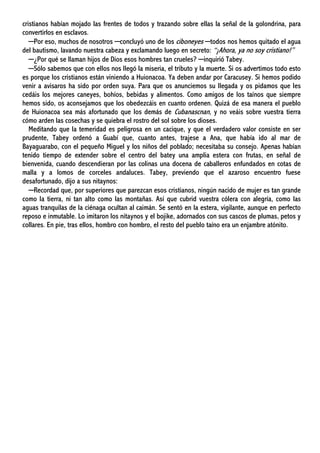 cristianos habían mojado las frentes de todos y trazando sobre ellas la señal de la golondrina, para
convertirlos en esclavos.
─Por eso, muchos de nosotros ─concluyó uno de los ciboneyes ─todos nos hemos quitado el agua
del bautismo, lavando nuestra cabeza y exclamando luego en secreto: “¡Ahora, ya no soy cristiano!”
─¿Por qué se llaman hijos de Dios esos hombres tan crueles? ─inquirió Tabey.
─Sólo sabemos que con ellos nos llegó la miseria, el tributo y la muerte. Si os advertimos todo esto
es porque los cristianos están viniendo a Huionacoa. Ya deben andar por Caracusey. Si hemos podido
venir a avisaros ha sido por orden suya. Para que os anunciemos su llegada y os pidamos que les
cedáis los mejores caneyes, bohíos, bebidas y alimentos. Como amigos de los taínos que siempre
hemos sido, os aconsejamos que los obedezcáis en cuanto ordenen. Quizá de esa manera el pueblo
de Huionacoa sea más afortunado que los demás de Cubanascnan, y no veáis sobre vuestra tierra
cómo arden las cosechas y se quiebra el rostro del sol sobre los dioses.
Meditando que la temeridad es peligrosa en un cacique, y que el verdadero valor consiste en ser
prudente, Tabey ordenó a Guabí que, cuanto antes, trajese a Ana, que había ido al mar de
Bayaguarabo, con el pequeño Miguel y los niños del poblado; necesitaba su consejo. Apenas habían
tenido tiempo de extender sobre el centro del batey una amplia estera con frutas, en señal de
bienvenida, cuando descendieran por las colinas una docena de caballeros enfundados en cotas de
malla y a lomos de corceles andaluces. Tabey, previendo que el azaroso encuentro fuese
desafortunado, dijo a sus nitaynos:
─Recordad que, por superiores que parezcan esos cristianos, ningún nacido de mujer es tan grande
como la tierra, ni tan alto como las montañas. Así que cubrid vuestra cólera con alegría, como las
aguas tranquilas de la ciénaga ocultan al caimán. Se sentó en la estera, vigilante, aunque en perfecto
reposo e inmutable. Lo imitaron los nitaynos y el bojike, adornados con sus cascos de plumas, petos y
collares. En pie, tras ellos, hombro con hombro, el resto del pueblo taíno era un enjambre atónito.
 