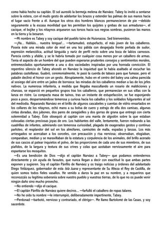 como había hecho su capitán. El sol aureoló la bermeja melena de Narváez. Tabey lo invitó a sentarse
sobre la estera, con el mudo gesto de adelantar los brazos y extender las palmas de sus manos hacia
el lugar vacío frente a él. Aunque los otros dos hombres blancos permanecieron de pie ─debido
seguramente a la escasa movilidad que les permitían los quijotes y grebas de sus armaduras─, el
cacique, el bojike y los nitaynos arquearon sus torsos hacia sus negras sombras, pusieron las manos
en la tierra y la besaron.
─Mi nombre es Tabey y soy cacique del pueblo taíno de Huionacoa. Sed bienvenidos.
─¡Ha... Habláis... nuestra lengua!... ─tartamudeó, estupefacto, el más joven de los caballeros.
Poseía éste una mirada color de miel en una tez pálida con despejada frente perlada de sudor,
expresión melancólica, actitud lánguida y nariz de perfil recto sobre una boca de labios carnosos.
Parecía cortés y afable, y se le habría tomado por cualquier cosa menos por un caballero de armas.
Tenía el aspecto de un hombre del que pueden esperarse prudentes consejos y sentimientos morales,
entremezclados oportunamente a una o dos vaciedades inspiradas por una honrada convicción. El
repentino silencio de Tabey ahondó en Narváez la inquietud que le había asaltado al escuchar las
palabras castellanas. Guabró, ceremonialmente, le pasó la cuerda de tabaco para que fumase, pero el
paladín declinó el honor con un gesto. Abruptamente, hubo en el centro del batey una calma parecida
al sosiego del aire entre un jadeo de borrasca: las miradas de los caballeros medían a las de los jefes
nativos. La numerosa infantería, a medida que llegaba mascullando un rosario de maldiciones y
chanzas, se esparció en pequeños grupos tras los caballeros, que permanecían en sus sillas con la
lanza en ristre. La compacta masa de taínos, tras un instante de estupefacción, se fue esponjando
poco a poco, desparramándose temerosa y curiosa hacia los caballos y los soldados fulgurantes al sol
del mediodía. Reparando Narváez en el brillo de algunos cascabeles y cuentas de vidrio ensartados en
los collares de los nitaynos, echó mano a su bolsa de cuero y extrajo de ella dos camisas, algunas
cintas doradas, dos jubones, dos pares de zaragüelles y dos gorras de grana que entregó con cierta
solemnidad a Tabey. Éste obsequió al capitán con una manta de algodón sobre la que estaban
colocadas ciertas preciosas joyas de oro. Los habitantes del valle, lentamente, fueron rodeando a las
cuadrillas de infantes, admirando con temerosa curiosidad, plagada de exagerados gestos y continuo
parloteo, el resplandor del sol en los almófares, camisotes de malla, espadas y lanzas. Los más
arriesgados se acercaban a los corceles, con precaución y risa nerviosa; observaban, elogiaban,
comparaban, medían y se maravillaban de la estatura y corpulencia de los animales, del brillo acerado
de sus cascos al patear inquietos el polvo, de las proporciones de cada uno de sus miembros, de sus
piafidos, de la largura y textura de sus crines y colas que azotaban nerviosamente el aire para
espantarse los mosquitos.
─Es una bendición de Dios ─dijo el capitán Narváez a Tabey─ que podamos entendernos
directamente y sin ayuda de farautes, que nunca llegan a decir con exactitud lo que ambas partes
exponen y sugieren. Soy el capitán Pánfilo de Narváez y os traigo noticias y órdenes del adelantado
Diego Velázquez, gobernador de esta Isla Juana y representante de Su Alteza el Rey de Castilla, de
quien somos todos fieles vasallos. He venido a daros la paz en su nombre, y a requeriros que
reconozcáis su legítima soberanía sobre vuestro pueblo y vuestras tierras, de lo que no os puede venir
ningún daño sino mucho provecho.
─No entiendo ─dijo el cacique.
─El capitán Pánfilo de Narváez quiere deciros... ─farfulló el caballero de ropas talares.
─No he oído tu nombre ─le interrumpió, deliberadamente impertinente, Tabey.
─Perdonad ─barbotó, nervioso y contrariado, el clérigo─. Me llamo Bartolomé de las Casas, y soy
sacerdote.
 