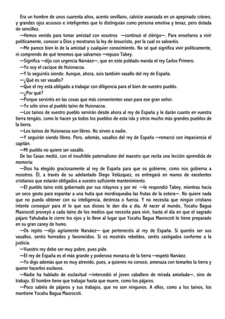 Era un hombre de unos cuarenta años, acento sevillano, calvicie avanzada en un apepinado cráneo,
y grandes ojos acuosos e inteligentes que lo distinguían como persona emotiva y tenaz, pero dotada
de sencillez.
─Hemos venido para tomar amistad con vosotros ─continuó el clérigo─. Para enseñaros a vivir
políticamente, conocer a Dios y mostraros la ley de Jesucristo, por la cual os salvaréis.
─Me parece bien lo de la amistad y cualquier conocimiento. No sé qué significa vivir políticamente,
ni comprendo de qué tenemos que salvarnos ─repuso Tabey.
─Significa ─dijo con urgencia Narváez─, que en este poblado manda el rey Carlos Primero.
─Yo soy el cacique de Huionacoa.
─Y lo seguiréis siendo. Aunque, ahora, sois también vasallo del rey de España.
─¿Qué es ser vasallo?
─Que el rey está obligado a trabajar con diligencia para el bien de vuestro pueblo.
─¿Por qué?
─Porque serviréis en las cosas que más convenientes sean para ese gran señor.
─Yo sólo sirvo al pueblo taíno de Huionacoa.
─Los taínos de vuestro pueblo servirán desde ahora al rey de España y le darán cuanto en vuestra
tierra tengáis, como lo hacen ya todos los pueblos de esta isla y otros mucho más grandes pueblos de
la tierra.
─Los taínos de Huionacoa son libres. No sirven a nadie.
─Y seguirán siendo libres. Pero, además, vasallos del rey de España ─remarcó con impaciencia el
capitán.
─Mi pueblo no quiere ser vasallo.
De las Casas medió, con el insufrible paternalismo del maestro que recita una lección aprendida de
memoria:
─Dios ha elegido graciosamente al rey de España para que os gobierne, como nos gobierna a
nosotros. Él, a través de su adelantado Diego Velázquez, os entregará en manos de excelentes
cristianos que estarán obligados a vuestro suficiente mantenimiento.
─El pueblo taíno está gobernado por sus nitaynos y por mí ─le respondió Tabey, mientras hacía
un seco gesto para espantar a una hutía que mordisqueaba las frutas de la estera─. No quiere nada
que no pueda obtener con su inteligencia, destreza o fuerza. Y no necesita que ningún cristiano
intente conseguir para él lo que sus dioses le dan día a día. Al nacer al mundo, Yocahu Bagua
Maorocoti proveyó a cada taíno de los medios que necesita para vivir, hasta el día en que el sagrado
pájaro Yahubaba le cierre los ojos y lo lleve al lugar que Yocahu Bagua Maorocoti le tiene preparado
en su gran caney de humo.
─Os repito ─dijo agriamente Narváez─ que pertenecéis al rey de España. Si queréis ser sus
vasallos, seréis honrados y favorecidos. Si os mostráis rebeldes, seréis castigados conforme a la
justicia.
─Vuestro rey debe ser muy pobre, pues pide.
─El rey de España es el más grande y poderoso monarca de la tierra ─espetó Narváez.
─Yo digo además que es muy atrevido, pues, a quienes no conoce, amenaza con tomarles la tierra y
querer hacerles esclavos.
─Nadie ha hablado de esclavitud ─intercedió el joven caballero de mirada amielada─, sino de
trabajo. El hombre tiene que trabajar hasta que muere, como los pájaros.
─Poco sabéis de pájaros y sus trabajos, que no son ningunos. A ellos, como a los taínos, los
mantiene Yocahu Bagua Maorocoti.
 