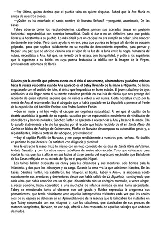 ─Por último, quiero deciros que el pueblo taíno no quiere disputas. Sabed que la Ave María es
amiga de nuestros dioses.
─¿Quién os ha enseñado el santo nombre de Nuestra Señora? ─preguntó, asombrado, De las
Casas.
Tabey observó cómo los resplandecientes caballeros ponían sus aceradas lanzas en posición
horizontal, sopesándolas con excesiva inmovilidad. Dudó si dar o no un definitivo paso que podría
llevar a la hecatombe a su pueblo. Lo más difícil para un cacique no era cumplir su deber, sino conocer
ciertamente ese deber. Pero, para ayudarlo en eso, para que pusiera su lengua allí donde su corazón
golpeaba, para que soplara cálidamente en su espíritu de desconcierto repentino, para pensar y
fraguar una paz que se abriese camino con el vigor de la luz de la luna entre la negra humareda de
nubes, necesitaba a Ana. Así que, se levantó de la estera, con tranquilidad, y pidió a los españoles
que lo siguiesen a su bohío, en cuya puerta destacaba la tablilla con la imagen de la Virgen,
profusamente adornada de flores.
Guiados por la estrella que primero asoma en el cielo al oscurecerse, alborotadores guabairos volaban
hacia la resaca vespertina cuando Ana apareció en el batey llevando de la mano a Miguelito. Se había
engalanado con el vestido de luto, el único que le quedaba en buen estado. El joven caballero de ojos
amielados la vio llegar como si su mente estuviese perdida en esa isla de niebla que nos protege del
recuerdo de quien estamos seguros que no vamos a volver a ver nunca. Cierta nostalgia cruzó por la
mente de Ana al reconocerlo. Era el abogado que la había ayudado en La Española a ponerse al frente
de la expedición del bachiller Enciso: don Pedro Sánchez Farfán.
─Son mi mujer y mi hijo ─dijo el cacique con orgullosa naturalidad. Al ver que el capitán de la
cicatriz acariciaba la guarda de su espada, sacudido por un espasmódico movimiento de vindicador de
doncelleces y honras holladas, Sánchez Farfán se apresuró a reverenciar a Ana y besarle la mano. Ella
lo saludó afablemente y le dio las gracias por el recado que había recibido de él en Santa María del
Darién de labios de Rodrigo de Colmenares. Pánfilo de Narváez descompuso su automático gesto y, a
regañadientes, imitó la cortesía del abogado, presentándose:
─Soy el capitán Pánfilo de Narváez, y me pongo rendidamente a vuestros pies, señora. No dudéis
en pedirme lo que deseéis. Os satisfaré con diligencia y plenitud.
Ana le estrechó la mano. Hizo lo mismo con un viejo conocido de los días de Santa María del Darién,
Andrés Garavito, y con los otros nueve caballeros de rostro aborrascado. Tuvo que esforzarse para
ocultar la risa que iba a aflorar en sus labios al darse cuenta del mayúsculo escándalo que Bartolomé
de las Casas reflejaba en su mirada de fija en el pequeño Miguel.
Los taínos habían dispuesto un caney para los caballeros y sus monturas, seis bohíos para la
infantería, y dos para los ciboneyes y su carga. Durante la cena ─a la que asistieron Narváez, De las
Casas, Sánchez Farfán, los caballeros, los nitaynos, el bojike, Tabey y Ana─, la aragonesa contó
sucintamente sus aventuras y desventuras desde que había salido de La Española, concluyendo que
cada alma que había conocido era un río que, discurriendo con un enérgico murmullo, a veces alegre,
a veces sombrío, había convertido a una muchacha de infancia mimada en una llama ascendente.
Tabey se emocionaba tanto al observar con qué gracia y fluidez expresaba la aragonesa sus
pensamientos, que temía ruborizarse ante aquellos intempestivos visitantes cada vez que los azules
ojos de su esposa se detenían en él. Aprovechándose de la reserva que le brindaban los instantes en
que Tabey conversaba con sus nitaynos o con los caballeros, que alardeaban de sus proezas de
matones sangrientos, Narváez, en voz baja, ofreció a Ana rescatarla de aquellos salvajes que andaban
desnudos.
 
