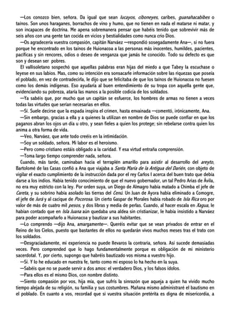 ─Los conozco bien, señora. Da igual que sean lucayos, ciboneyes, caribes, guanahacabibes o
taínos. Son unos haraganes, borrachos de vino y humo, que no tienen en nada el matarse ni matar, y
son incapaces de doctrina. Me apena sobremanera pensar que habéis tenido que sobrevivir más de
seis años con una gente tan cocida en vicios y bestialidades como nunca crio Dios.
─Os agradecería vuestra compasión, capitán Narváez ─respondió sosegadamente Ana─, si no fuera
porque he encontrado en los taínos de Huionacoa a las personas más inocentes, humildes, pacientes,
pacíficas y sin rencores, odios o deseo de venganza que jamás he conocido. Todo su defecto es que
son y desean ser pobres.
El vallisoletano sospechó que aquellas palabras eran hijas del miedo a que Tabey la escuchase o
leyese en sus labios. Mas, como su intención era sonsacarle información sobre las riquezas que poseía
el poblado, en vez de contradecirla, le dijo que se felicitaba de que los taínos de Huionacoa no fuesen
como los demás indígenas. Eso ayudaría al buen entendimiento de su tropa con aquella gente que,
evidenciando su pobreza, ataría las manos a la posible codicia de los soldados.
─Ya sabéis que, por mucho que un capitán se esfuerce, los hombres de armas no tienen a veces
todas las virtudes que serían necesarias en ellos.
─Sí. Suele decirse que la espada inspira el crimen, hasta envainada ─comentó, irónicamente, Ana.
─Sin embargo, gracias a ella y a quienes la utilizan en nombre de Dios se puede confiar en que los
paganos abran los ojos un día u otro, y sean fieles a quien los protege; sin rebelarse contra quien los
anima a otra forma de vida.
─Veo, Narváez, que ante todo creéis en la intimidación.
─Soy un soldado, señora. Mi labor es el heroísmo.
─Pero como cristiano estáis obligado a la caridad. Y esa virtud entraña comprensión.
─Toma largo tiempo comprender nada, señora.
Cuando, más tarde, caminaban hacia el terraplén amarillo para asistir al desarrollo del areyto,
Bartolomé de las Casas confió a Ana que viajaba a Santa María de la Antigua del Darién, con objeto de
vigilar el exacto cumplimiento de la instrucción dada por el rey Carlos I acerca del buen trato que debía
darse a los indios. Había tenido conocimiento de que el nuevo gobernador, un tal Pedro Arias de Ávila,
no era muy estricto con la ley. Por orden suya, un Diego de Almagro había matado a Chimba el jefe de
Careta, y su sobrino había asolado las tierras del Cenú. Un Juan de Ayora había eliminado a Comogre,
el jefe de Jurá y al cacique de Pocorosa. Un cierto Gaspar de Morales había robado de Isla Rica oro por
valor de más de cuatro mil pesos, y dos libras y media de perlas. Cuando, al hacer escala en Xagua, le
habían contado que en Isla Juana aún quedaba una aldea sin cristianizar, le había insistido a Narváez
para poder acompañarlo a Huionacoa y bautizar a sus habitantes.
─Lo comprendo ─dijo Ana, amargamente─. Queréis evitar que se vean privados de entrar en el
Reino de los Cielos, puesto que bastantes de ellos no quedarán vivos muchos meses tras el trato con
los soldados.
─Desgraciadamente, mi experiencia no puede llevaros la contraria, señora. Así sucede demasiadas
veces. Pero comprended que lo hago fundamentalmente porque es obligación de mi ministerio
sacerdotal. Y, por cierto, supongo que habréis bautizado vos misma a vuestro hijo.
─Sí. Y lo he educado en nuestra fe, tanto como mi esposo lo ha hecho en la suya.
─Sabéis que no se puede servir a dos amos: el verdadero Dios, y los falsos ídolos.
─Para ellos es el mismo Dios, con nombre distinto.
─Siento compasión por vos, hija mía, que sufrís la sinrazón que aqueja a quien ha vivido mucho
tiempo alejada de su religión, su familia y sus costumbres. Mañana mismo administraré el bautismo en
el poblado. En cuanto a vos, recordad que si vuestra situación pretérita es digna de misericordia, a
 