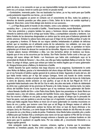 partir de ahora, si no consentís en que yo sea imprescindible testigo del sacramento del matrimonio
entre vos y el cacique, tened en cuenta que viviréis en pecado mortal.
─Contestadme, reverendo padre. Una vez bautizados los taínos, ya no hay razón para que Castilla
pueda justamente requerirles sus tierras, ¿no es verdad?
─Cuando los paganos se ponen en contacto con el conocimiento de Dios, todos los poderes y
derechos de dominio poseídos por ellos pasan a Cristo, Señor de la tierra en sentido espiritual y
temporal. Ahora bien, como Cristo delegó este dominio en sus sucesores...
─...y el Papa Borja partió el mundo en dos mitades, como a una calabaza ─interrumpió, agriamente
sarcástica, Ana─, y una se la concedió a Castilla... Tened buenas noches, mosén Bartolomé.
Una luna protectora y propicia bañaba los pasos y hermosos dorsos arqueados de las nativas
ritmando la cadencia dulce de la siringa que tocaba Tabey, y acompañaban caracolas y tambores. Los
labios frutales de las danzarinas desgranaban un cántico que les servía para el balanceo gimiente del
anhelo amoroso. Echaban la cabeza hacia atrás para que el fulgor de las estrellas perlase el sudor de
sus gargantas y hombros. El flameo de sus negros cabellos embalsamaba el poblado de deliciosa
acritud, que se mezclaba con el asfixiante aroma de los sahumerios. Los soldados, con esos ojos
aldeanos que parecían guardar el misterio de los paisajes que habían visto, se apretaban en haces
palpitantes por el deseo de abrazar los cuerpos de las doncellas. Algunos se daban codazos cómplices
y hacían salaces muecas refiriéndose a ellas. Los más borrachos abrían en bostezos sus bocas,
dejando que el vino se les escurriera por las barbas. Don Pedro Sánchez Farfán contó a Ana que, por
encargo del nuevo obispo del Darién ─un franciscano que había sido condiscípulo suyo en la
universidad de Alcalá de Henares─, iba a Acla, una villa que había repoblado Balboa al norte de Tierra
Firme. Su amigo el obispo, quería que evitase por todos los medios legales que el nuevo gobernador
de Veragua hiciese preso a Balboa y lo desterrara a Castilla.
Andrés Garavito fue quien mantuvo más largo discurso con la aragonesa. Sucintamente le contó
cómo Núñez de Balboa, gracias a la intermediación del ahora obispo del Darién, había sido nombrado
por el rey Fernando el Católico capitán general de la colonia de Urabá. Siguiendo el rastro del oro, del
que había tenido noticia por el hijo del cacique Comogre, formó una hueste de ciento noventa
hombres, entre los que estaba el propio Garavito, que había avanzado desde las tierras de Coíba hasta
la sierra de Quareca, donde avistaron un mar pacífico, al que el día de San Miguel de 1513 el
esgrimidor había bautizado como Mar del Sur. Eso le valió, dos años más tarde, el título de Adelantado
de dicho mar y gobernador de las provincias de Panamá y de Coíba. Aunque, mientras tanto, los malos
oficios del bachiller Enciso en la Corte lograron que el rey nombrase como gobernador del Darién
─ahora llamada Castilla del Oro─ a don Pedro Arias Dávila. Quien tras presentarse en Santa María con
diecisiete naves y dos mil colonos, además del bachiller Enciso como Alguacil Mayor, lo primero que
hizo fue encerrar a Balboa en una jaula; aunque luego, para agradar al obispo que lo persuadía de
hacer las paces, casó por poderes a una de sus hijas con el esgrimidor. La política de amistad con los
indios que había seguido Vasco Núñez se trocó con el nuevo gobernador en cruentas incursiones en
busca de oro y perlas, que tuvieron como fruto que un tal Diego de Almagro matase al sáhila de
Careta, un sobrino del gobernador asolase las tierras del Cenú, un Juan de Ayora eliminase a los
caciques Jurá y de Pocorosa, y un cierto Gaspar de Morales hubiese robado de Isla Rica más de cuatro
mil pesos de oro y dos libras y media de perlas. Finalmente, Arias Dávila había concedido año y medio
a Balboa para que fundase Acla y construyera unas naves con las que explorar el Mar del Sur en busca
de la Isla de las Especias. El esgrimidor encargó entonces a Garavito que reclutase hombres en Isla
Juana para que lo ayudasen en aquella tarea. Por eso estaba allí, y encontrando felizmente a su
antigua capitán general.
Ante semejante rueda de hazañas, rencores, crímenes, rapiñas y tiranías que le recordaban
vivamente su inmediato pasado, Ana sintió compasión, no sólo por los inocentes indígenas sino
 
