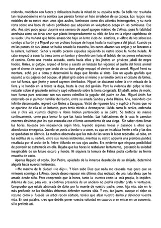 redondo, modelado con fuerza y delicadeza hasta la mitad de su espalda recta. Su bella tez resultaba
tan resplandeciente en la sombra que parecía formar un halo alrededor de su cabeza. Los rasgos más
notables de su rostro eran unos ojos azules, luminosos como dos abiertas interrogantes, y su nariz
recta sobre una boca de labios perfilados que adquirían un voluptuoso sesgo en las comisuras. Ese
año, Ana sólo pudo gozar durante una semana de aquel apogeo máximo de L’Aínsa, pues la fatalidad
acechaba como un torvo azor que planta inesperadamente su nido de luto en la elipse caprichosa de
su vuelo. Una mañana que había amanecido bajo un lento cielo de amatista, el olfato de los sabuesos
condujo al barón y a Miguel por un profuso bosque de hayas hasta la madriguera del jabalí. Cuando ya
en las puntas de sus lanzas se había secado la escarcha, los canes alzaron sus orejas y se lanzaron a
la carrera, ladrando. Señor y vasallo picaron espuelas siguiendo su rastro sobre la hierba helada. Al
cabo empezó a sonar la tierra como un tambor y devolvió con furia el ladrido de los perros rehaciendo
el camino. Como una tromba acosada, corría hacia ellos y los jinetes un grisáceo jabalí de negro
hocico. Urríes, al galope, arqueó el torso y asestó un lanzazo tan vigoroso al cuello del feroz animal
que el chorro de sangre que brotó de su duro pelaje empapó el vientre de su corcel. Miguel frenó su
montura, echó pie a tierra y desenvainó la daga que llevaba al cinto. Con un agudo gruñido que
espantó a los pájaros del bosque, el jabalí giró sobre sí mismo y arremetió contra el caballo de Urríes,
con tal fuerza, que jinete y corcel cayeron derribados. Miguel se abalanzó sobre la crin erizada de la
fiera y le hundió en la frente la daga, hasta la cruz del gavilán. Pero la violencia del golpe lo hizo
resbalar sobre el grasiento animal y cayó volteando sobre la tierra congelada. El jabalí, antes de morir,
tuvo fuerza para seccionar con sus curvos colmillos la yugular del padre de Ana. Miguel Aniés fue
enterrado en el panteón familiar del barón, entre su amada Sandra y doña Blanca. Ana, llorándolo con
infinito desconsuelo, regresó con Urríes a Zaragoza. Vistió de riguroso luto y suplicó a Fatma que no
se apartase de ella ni un instante, pues tenía miedo a desmayarse. Lívida como la ceniza, ordenaba
una y otra vez cuantos objetos y libros habían pertenecido a su padre. Se frotaba las manos
continuamente, como para borrar lo que las hacía temblar. Las habitaciones de la casa le parecían
enormes desiertos por los que avanzaba con el lento azoramiento de una ciega. Sin saber cómo llenar
las horas, hojeaba con impaciencia algún libro, leyendo algunas líneas y pasando a otros que
abandonaba enseguida. Cuando se ponía a bordar o a coser, su aya se instalaba frente a ella y las dos
se quedaban en silencio. La morisca observaba que las más de las veces la labor reposaba, al cabo, en
las rodillas de su señora, entre sus manos indolentes, mientras su rostro adquiría una plúmbea palidez
resaltada por el ardor de la fiebre titilando en sus ojos azules. Era evidente que ninguna posibilidad
de porvenir se estremecía en ella. Dejaba que las horas le resbalaran lentamente, gestando la soledad
inexplicable de un futuro oscuro y hondo. Ni siquiera la ternura de Fatma podía confortar su frente
envuelta de vacío.
Apenas llegado el otoño, Don Pedro, apiadado de la inmensa desolación de su ahijada, determinó
alejarla hacia nuevos horizontes.
─Me marcho de la ciudad ─le dijo─. Y bien sabe Dios que nada me causaría más gozo que os
vinieseis conmigo a L'Aínsa, donde deseo reposar mis últimos días rodeado de una naturaleza que he
amado desde niño. Pero comprendo que la honra, tanto la vuestra como la mía propia, lo impiden.
Además de que, para vos, la continua presencia de un anciano no podría resultar grata ni ventajosa.
Compruebo que estáis abismada de dolor por la muerte de vuestro padre, pero, hija mía, aún en lo
más profundo de las tinieblas debemos defender nuestra vida. Y vos, tan joven, aunque el dolor os
rezume como si fueseis un árbol recién cortado, tenéis que alzar vuestro ánimo y defender vuestra
vida. En una palabra, creo que debéis poner vuestra voluntad en casaros o en entrar en un convento,
si lo preferís así.
 