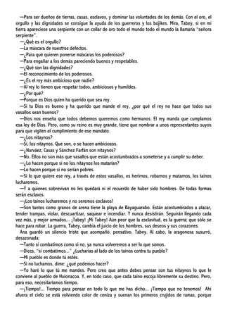 ─Para ser dueños de tierras, casas, esclavos, y dominar las voluntades de los demás. Con el oro, el
orgullo y las dignidades se consigue la ayuda de los guerreros y los bojikes. Mira, Tabey, si en mi
tierra apareciese una serpiente con un collar de oro todo el mundo todo el mundo la llamaría “señora
serpiente”.
─¿Qué es el orgullo?
─La máscara de nuestros defectos.
─¿Para qué quieren ponerse máscaras los poderosos?
─Para engañar a los demás pareciendo buenos y respetables.
─¿Qué son las dignidades?
─El reconocimiento de los poderosos.
─¿Es el rey más ambicioso que nadie?
─Al rey lo tienen que respetar todos, ambiciosos y humildes.
─¿Por qué?
─Porque es Dios quien ha querido que sea rey.
─Si tu Dios es bueno y ha querido que mande el rey, ¿por qué el rey no hace que todos sus
vasallos sean buenos?
─Dios nos enseña que todos debemos querernos como hermanos. El rey manda que cumplamos
esa ley de Dios. Pero, como su reino es muy grande, tiene que nombrar a unos representantes suyos
para que vigilen el cumplimiento de ese mandato.
─¿Los nitaynos?
─Sí, los nitaynos. Que son, o se hacen ambiciosos.
─¿Narváez, Casas y Sánchez Farfán son nitaynos?
─No. Ellos no son más que vasallos que están acostumbrados a someterse y a cumplir su deber.
─¿Lo hacen porque si no los nitaynos los matarían?
─Lo hacen porque si no serían pobres.
─Si lo que quiere ese rey, a través de estos vasallos, es herirnos, robarnos y matarnos, los taínos
lucharemos.
─Y a quienes sobrevivan no les quedará ni el recuerdo de haber sido hombres. De todas formas
serán esclavos.
─¡Los taínos lucharemos y no seremos esclavos!
─Son tantos como granos de arena tiene la playa de Bayaguarabo. Están acostumbrados a atacar,
tender trampas, violar, descuartizar, saquear e incendiar. Y nunca desistirán. Seguirán llegando cada
vez más, y mejor armados... ¡Tabey! ¡Mi Tabey! Aún peor que la esclavitud, es la guerra; que sólo se
hace para robar. La guerra, Tabey, cambia el juicio de los hombres, sus deseos y sus corazones.
Ana guardó un silencio triste que acompañó, pensativo, Tabey. Al cabo, la aragonesa susurró,
desazonada:
─Tanto si combatimos como si no, ya nunca volveremos a ser lo que somos.
─Dices, “si combatimos...” ¿Lucharías al lado de los taínos contra tu pueblo?
─Mi pueblo es donde tú estés.
─Si no luchamos, dime: ¿qué podemos hacer?
─Yo haré lo que tú me mandes. Pero creo que antes debes pensar con tus nitaynos lo que le
conviene al pueblo de Huionacoa. Y, en todo caso, que cada taíno escoja libremente su destino. Pero,
para eso, necesitaríamos tiempo.
─¡Tiempo!... Tiempo para pensar en todo lo que me has dicho... ¡Tiempo que no tenemos! Ahí
afuera el cielo se está volviendo color de ceniza y suenan los primeros crujidos de ramas, porque
 