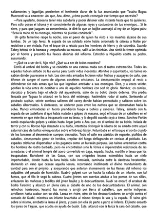 saltamontes y lagartijas presienten el inminente claror de la luz anunciando que Yocahu Bagua
Maorocoti va a amanecer. Así que, Ana, dime, ¿cómo puedo conseguir ese tiempo que necesito?
─Para ayudarte, desearía tener más sabiduría y poder detener este instante hasta que tú quisieras.
Pero sólo poseo el idioma y el conocimiento de algunas leyes y costumbres de tus enemigos... Si te
sirve, y para que juzgues su conveniencia, te diré lo que un bojike aconsejó al rey de un lejano país:
“Besa la mano de tu enemigo, mientras no puedas cortársela”.
Un grito femenino rasgó la noche, con el pavor de quien ha visto a los muertos alzarse de sus
tumbas. De un tajo feroz, la espada de un soldado ebrio había cercenado la cabeza a Naibe por
resistirse a ser violada. Fue el toque de a rebato para los hombres de hierro y de soberbia. Cuando
Tabey brincó de la hamaca y, empuñando su macana, salió a las tinieblas, Ana sintió la frente oprimida
por el horror y presintió las fauces abiertas del infierno. Estrechó a Miguelito contra su pecho,
susurrando:
─¿Qué va a ser de ti, hijo mío? ¿Qué va a ser de todos nosotros?
Corrió al umbral del bohío y se convirtió en una estatua muda con el rostro estremecido. Todas las
espadas habían saltado de las vainas para tundir vidas inocentes. Atónitos y espantados, los taínos no
sabían dónde guarecerse o huir. Los cien más avisados hicieron volar flechas y azagayas de caña, que
tiñeron de sangre el cuero de algunos coseletes cristianos. La desesperación empujó al resto a
defenderse sin más armas que las que lograban arrebatar a sus enemigos. Diez, y a veces veinte,
perdían la vida antes de derribar a uno de aquellos hombres con sed de gloria. Narváez, en camisa,
descalzo y todavía bajo el efecto del aguardiente, salió de su bohío dando órdenes. Una piedra
lanzada por Taguax lo alcanzó en la boca del estómago, haciéndolo rodar al suelo. Sorteando al
postrado capitán, veinte sombras salieron del caney donde habían pernoctado y saltaron sobre los
caballos alborotados. A cintarazos, se abrieron paso entre los nativos que se derramaban hacia la
selva. Manos enfundadas en hierro prendieron fuego a bohíos y caneyes. Tabey, armado con la
espada de un castellano al que había matado a golpes de macana, segó el brazo de un caballero en el
momento en que éste iba a traspasarlo con su lanza, y lo degolló cuando cayó a tierra. Sánchez Farfán
corrió esquivando golpes y caídas hasta llegar junto a Ana que, en el umbral de su bohío, helada de
terror y con su lloroso hijo abrazado a su falda, intentaba distinguir la silueta de su amado entre aquel
saturnal caos de bultos enloquecidos sobre el lóbrego batey. Retumbaba en el bosque el sordo crujido
de los lanceros al desmembrar cuerpos desnudos. Todo el valle era alaridos de espanto, piafidos de
caballos, desesperado gemir de heridos, crepitar del fuego deflagrando en cenizas al poblado. Las
espadas cristianas dispersaban a los paganos como un huracán púrpura. Los taínos arremetían contra
los hombres de rostro barbado, pero no encontraban sino la férrea e impenetrable resistencia de las
armaduras o el criminal temple del acero convertido en daga, espada, hacha, martillo o lanza que los
traspasaban. Bartolomé de las Casas, con sus crispados brazos extendidos hacia un cielo
imperturbable, donde hasta la luna había sido inmolada, caminaba entre la dantesca hecatombe,
clamando en vano que cesase aquella locura, recordando inútilmente el divino mandamiento de
caridad para con el prójimo, y asegurando que arderían eternamente en las llamas del infierno los
culpables del pecado de homicidio. Guabró golpeó con un hacha la celada de un infante, con tal
fuerza, que el filo le segó la cabeza. Cuatro jinetes con cuerdas atadas a los pomos de sus sillas,
enlazaron las muñecas y tobillos del joven bojike y lo descuartizaron. Guabí se encaró el arcabuz de
Codro Tarcento y alcanzó en plena cara al caballo de uno de los descuartizadores. El animal, con
relinchos horrísonos, levantó las manos y arrojó por tierra al caballero, que veinte indígenas
arrollaron hasta acabar con su vida. Lanza en ristre, otro de los descuartizadores se arrojó contra el
costado de Guabí, mientras un infante levantaba al mismo tiempo la voz y la espada. El taíno giró
sobre sí mismo, arrebató la lanza al jinete, y pasó con ella de parte a parte al infante. El jinete ensartó
los ijares de Taguax, que acudía en ayuda de Guabí. Éste, alcanzó con la lanza la cara del caballo, que
 