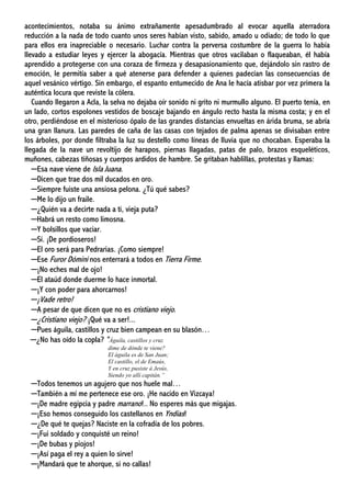 acontecimientos, notaba su ánimo extrañamente apesadumbrado al evocar aquella aterradora
reducción a la nada de todo cuanto unos seres habían visto, sabido, amado u odiado; de todo lo que
para ellos era inapreciable o necesario. Luchar contra la perversa costumbre de la guerra lo había
llevado a estudiar leyes y ejercer la abogacía. Mientras que otros vacilaban o flaqueaban, él había
aprendido a protegerse con una coraza de firmeza y desapasionamiento que, dejándolo sin rastro de
emoción, le permitía saber a qué atenerse para defender a quienes padecían las consecuencias de
aquel vesánico vértigo. Sin embargo, el espanto entumecido de Ana le hacía atisbar por vez primera la
auténtica locura que reviste la cólera.
Cuando llegaron a Acla, la selva no dejaba oír sonido ni grito ni murmullo alguno. El puerto tenía, en
un lado, cortos espolones vestidos de boscaje bajando en ángulo recto hasta la misma costa; y en el
otro, perdiéndose en el misterioso ópalo de las grandes distancias envueltas en árida bruma, se abría
una gran llanura. Las paredes de caña de las casas con tejados de palma apenas se divisaban entre
los árboles, por donde filtraba la luz su destello como líneas de lluvia que no chocaban. Esperaba la
llegada de la nave un revoltijo de harapos, piernas llagadas, patas de palo, brazos esqueléticos,
muñones, cabezas tiñosas y cuerpos ardidos de hambre. Se gritaban hablillas, protestas y llamas:
─Esa nave viene de Isla Juana.
─Dicen que trae dos mil ducados en oro.
─Siempre fuiste una ansiosa pelona. ¿Tú qué sabes?
─Me lo dijo un fraile.
─¿Quién va a decirte nada a ti, vieja puta?
─Habrá un resto como limosna.
─Y bolsillos que vaciar.
─Sí. ¡De pordioseros!
─El oro será para Pedrarias. ¡Como siempre!
─Ese Furor Dómini nos enterrará a todos en Tierra Firme.
─¡No eches mal de ojo!
─El ataúd donde duerme lo hace inmortal.
─¡Y con poder para ahorcarnos!
─¡Vade retro!
─A pesar de que dicen que no es cristiano viejo.
─¿Cristiano viejo? ¡Qué va a ser!...
─Pues águila, castillos y cruz bien campean en su blasón…
─¿No has oído la copla? “Águila, castillos y cruz
dime de dónde te viene?
El águila es de San Juan;
El castillo, el de Emaús,
Y en cruz pusiste á Jesús,
Siendo yo allí capitán.”
─Todos tenemos un agujero que nos huele mal…
─También a mí me pertenece ese oro. ¡He nacido en Vizcaya!
─¡De madre egipcia y padre marrano!.. No esperes más que migajas.
─¡Eso hemos conseguido los castellanos en Yndias!
─¿De qué te quejas? Naciste en la cofradía de los pobres.
─¡Fui soldado y conquisté un reino!
─¡De bubas y piojos!
─¡Así paga el rey a quien lo sirve!
─¡Mandará que te ahorque, si no callas!
 