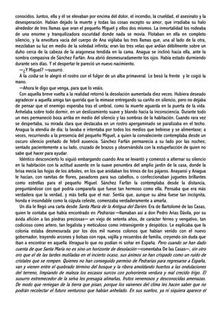 conocidos. Juntos, ella y él se elevaban por encima del dolor, el incendio, la crueldad, el asesinato y la
desesperación. Habían dejado la muerte y todas las cosas excepto su amor, que irradiaba su halo
alrededor de tres llamas que eran el pequeño Miguel y ellos dos mismos. La inmortalidad los rodeaba
de una enorme y tranquilizadora oscuridad donde nada se movía. Flotaban en ella en completo
silencio, y la envoltura vacía del cuerpo de Ana vigilaba las tres llamas que, una al lado de la otra,
mezclaban su luz en medio de la soledad infinita; eran las tres velas que ardían débilmente sobre un
duho cerca de la cabeza de la aragonesa tendida en la cama. Anagua se inclinó hacia ella, ante la
sombra compasiva de Sánchez Farfán. Ana abrió desmesuradamente los ojos. Había estado durmiendo
durante seis días. Y el despertar le pareció un nuevo nacimiento.
─¿Y Miguel? ─susurró.
A la coíba se le alegró el rostro con el fulgor de un alba primaveral. Le besó la frente y le cogió la
mano.
─Ahora le digo que venga, para que lo veáis.
Con aquella breve vuelta a la realidad retornó la desolación aumentada diez veces. Hubiera deseado
agradecer a aquella amiga tan querida que la mimase entregando su cariño en silencio, pero no dejaba
de pensar que el enemigo esperaba tras el umbral, como la muerte aguarda en la puerta de la vida.
Anhelaba sobre todo dormir, en un deslizamiento suave y blando hacia la inconsciencia. Durante todo
un mes permaneció boca arriba en medio del silencio y las sombras de la habitación. Cuando rara vez
se despertaba, su mirada clara que destacaba en un rostro apergaminado se paralizaba en el techo.
Anagua la atendía de día; la lavaba e intentaba por todos los medios que bebiese y se alimentase; a
veces, recurriendo a la presencia del pequeño Miguel, a quien la convaleciente contemplaba desde un
oscuro silencio preñado de febril ausencia. Sánchez Farfán permanecía a su lado por las noches;
sentado pacientemente a su lado, cruzado de brazos y observándola con la estupefacción de quien no
sabe qué hacer para ayudar.
Idéntico desconcierto lo siguió embargando cuando Ana se levantó y comenzó a alternar su silencio
en la habitación con la actitud ausente en la suave penumbra del amplio jardín de la casa, donde la
brisa mecía las hojas de los árboles, en los que anidaban los trinos de los pájaros. Anayansi y Anagua
le hacían, con ramitas de flores, pasadores para sus cabellos, o confeccionaban juguetes brillantes
como estrellas para el pequeño Miguel. Sánchez Farfán la contemplaba desde la distancia,
preguntándose con qué podría compararla que fuese tan hermoso como ella. Pensaba que era más
verdadera que la verdad, y más bella que el mar. Sentía que, aunque su alma fuese tan incógnita,
honda e insondable como la cúpula celeste, comenzaba verdaderamente a amarla.
Un día le llegó una carta desde Santa María de la Antigua del Darién. Era de Bartolomé de las Casas,
quien le contaba que había encontrado en Pedrarias ─llamaban así a don Pedro Arias Dávila, por su
ávida afición a las piedras preciosas─ un viejo de setenta años, de carácter férreo y vengativo, tan
codicioso como artero, tan legalista y meticuloso como intransigente y despótico. Le explicaba que la
colonia estaba desmesurada por los dos mil nuevos colonos que habían venido con el nuevo
gobernador, trayendo arcones y bolsas con ropa, vajilla y recuerdos de familia, creyendo sin duda que
iban a encontrar en aquella Veragua lo que no podían ni soñar en España. Pero cuando se han dado
cuenta de que Santa María no es sino un horizonte de desolación ─comentaba De las Casas─, sin otro
oro que el de las tardes mutiladas en el incierto ocaso, sus ánimos se han crispado como un ruido de
cristales que se rompen. Quienes no han conseguido permiso de Pedrarias para regresarse a España,
van y vienen entre el quebrado término del bosque y la ribera amoldando huertos a las ondulaciones
del terreno, limpiando de maleza los escasos surcos con polvorienta verdura y mal crecido trigo. El
susurro estremecedor de la selva les presagia alimañas, frutos venenosos y desconocidas amenazas.
De modo que reniegan de la tierra que pisan, porque los vaivenes del clima les hacen saber que no
podrán recolectar el futuro venturoso que habían anhelado. En sus sueños, ya ni siquiera aparece el
 