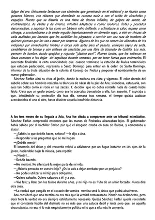 fulgor del oro. Únicamente fantasean con simientes que germinarán en el estiércol y se rizarán como
gusanos blancos, con rábanos que ahondarán su carnosa nariz o con el latido de alcachofas y
esquejes. Puesto que su historia es una ristra de deseos inflados, de golpes de suerte, de
contratiempos, de caídas y de errores, intentan adaptarse a comer roedores, frutas y pescados
desconocidos; a soportar la luz como un bárbaro vaho brillante; a aclimatarse al calor, espeso como
ciénaga; a acostumbrarse a lo verde erguido impetuosamente en derredor suyo; a vivir en chozas de
caña asaltadas por insectos que les acribillan los párpados; a convivir con una raza de hombres de
quienes piensan que los van a matar por sorpresa. Algunos de los que no comen los alimentos de los
indígenas por considerarlos hierbas o raíces sólo aptas para el ganado, entregan sayos de seda,
candelabros de bronce y aún collares de amatistas por una libra de bizcocho de Castilla. Los más,
perecen de hambre, dando quejidos y rogando "¡dadme pan!". Mueren tantos, que los entierran en
fosas comunes o los dejan sin sepultura durante semanas, por no tener fuerza para enterrarlos. El
sacerdote finalizaba la carta anunciándole que, cuando terminase la estación de lluvias torrenciales
que estaban padeciendo, regresaría a Santo Domingo para entrar en la orden de Santo Domingo,
informar de la triste situación de la colonia al Consejo de Yndias y proponer el nombramiento de un
nuevo gobernador.
Sánchez Farfán alzó su vista al jardín, donde la mañana era clara y vigorosa. El color dorado del
cabello sobre sus hombros realzaba la blancura de nácar de la piel de Ana; silenciosa, estatuaria, con
ojos tan bellos como el rocío en las zarzas. Y, decidió que no debía contarle nada de cuanto había
leído. Creía que un gesto secreto como ese lo acercaba demasiado a ella, tan ausente. Y aspiraba a
que, brindándole su protección día tras día, semana tras semana, el tiempo quizás acabase
acercándolos el uno al otro, hasta disolver aquella insufrible distancia.
A los tres meses de su llegada a Acla, Ana fue citada a comparecer ante un tribunal eclesiástico.
Sánchez Farfán comprendió entonces que las manos de Pedrarias alcanzaban lejos. El gobernador
había sabido por el bachiller Enciso por qué el abogado estaba en casa de Balboa, y comenzaba a
atacar.
─¿Sabéis lo que debéis hacer, señora? ─le dijo a Ana.
─Responder a las preguntas que se me hagan.
─¡Debéis mentir!
El insomnio del dolor y del recuerdo volvió a adivinarse por un fugaz instante en los ojos de la
joven, haciéndole bajar la mirada, para repetir:
─¡Mentir!...
─Debéis hacerlo.
─No mentiré. No silenciaré la mejor parte de mi vida.
─¿Habéis pensado en vuestro hijo? ¿Os lo vais a dejar arrebatar por un prejuicio?
─No podéis utilizar a mi hijo para obligarme.
─Quiero salvarlo. Quiero salvaros a él y a vos.
─Viví feliz y libre con los taínos durante años, y mi hijo no es fruto de un amor forzado. Nunca diré
otra cosa.
─La verdad que pongáis en el corazón de vuestra mentira será lo único que podrá absolveros.
Ana consideró que una mentira no era más que la verdad enmascarada. Mentir era deshonesto, pero
decir toda la verdad no era siempre estrictamente necesario. Quizás Sánchez Farfán quería recordarle
que el constante hábito del disimulo no es más que una astucia débil y lenta pero que, en aquella
circunstancia, no era ni lo más exquisitamente político ni lo que a ella más le convenía.
 