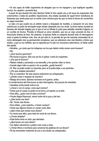 ─Si sois capaz de hallar argumentos de abogado que no me repugnen y que expliquen aquellos
hechos, los repetiré─ prometió Ana.
A pesar de que durante tres días Sánchez Farfán le hizo repetir una y mil veces las respuestas más
convenientes a todas las posibles inquisiciones, Ana estaba asustada de aquel hervir tumultuoso de
fantasmas que sentía pasar por su mente como visiones para las que no tenía la fuerza de convertirlos
en vagos recuerdos.
La sala a la que acudió era un ámbito severo y despojado de muebles, a excepción de una mesa
cubierta por un paño de terciopelo negro donde campeaba una cruz verde. La brisa marina rascaba los
barrotes del elevado tragaluz por el que el sol se filtraba lo justo para destellar amarillos fulgores en
un crucifijo de bronce. Presidía el tribunal un único miembro, que era un viejo conocido de Ana: el
franciscano Andrés de Vera. No obstante, el epiceno fraile se comportó durante todo el interrogatorio
como si jamás la hubiese visto. Ana, de pie ante él, se percató de que las manchas encarnadas de su
rostro abotargado eran ya permanentes moraduras, que sus ademanes eran más blandos y lentos que
antaño, y que su voz meliflua, que se expandía por la sala con resonancia admonitoria, se había vuelto
más aguda.
─Decidme, ¿es cierto que los indígenas con los que habéis vivido comen carne humana?
─No.
─¿Eran buenos guerreros?
─No hacían la guerra. Sólo una vez los vi pelear: contra los españoles.
─¿Por qué lo hicieron?
─Habían violado y asesinado a una doncella, y les querían robar su tierra.
─Cuando algún indio se quería ir de su pueblo, ¿podía hacerlo?
─Sí. Mas no podía vender su hacienda; pero se la podía dejar a sus parientes.
─¿Por qué andaban desnudos?
─Era su costumbre. De esta manera anduvieron sus antepasados.
─¿Dónde creían ir después de muertos?
─Debajo de la tierra. Quienes muriesen en la guerra, arriba.
La mirada bovina del franciscano se alzó interrogativa. Ana precisó de inmediato:
─Llamaban arriba donde está el sol.
─¿Creían ir con el cuerpo, como aquí vivieron?
─Creían que el cuerpo se pudre en la tierra y el espíritu va al cielo.
─Para ellos, ¿quién creó el cielo y la tierra?
─Yocahu Bagua Maorocoti, eterno señor de la yuca y del mar.
─¿Sólo tenían ese dios?
─No. Tenían más dioses.
─Esos ídolos, ¿eran espíritus, o tenían cuerpos?
─Creían que algunos tenían un cuerpo como ellos.
─¿Qué creían qué comían esos dioses?
─Lo mismo que ellos, pues todo les venía de sus dioses.
─¿Tenían templos?
─Cada bohío tenía un zemí, que adoraban.
─¿Qué hacían con esos ídolos?
─Les daban sahumerios y pedían unas cosas y otras.
─¿Tenían libros o escrituras para conservar las palabras de sus dioses?
─Se las transmitían oralmente de uno a uno desde sus antepasados.
 