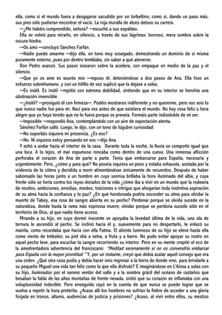 ella, como si el mundo fuera a desgajarse sacudido por un torbellino; como si, dando un paso más,
sus pies sólo pudieran encontrar el vacío. La roja muralla de áloes detuvo su carrera.
─¿Me habéis comprendido, señora? ─escuchó a sus espaldas.
Ella se volvió para mirarlo, en silencio, a través de sus lágrimas: borroso, mera sombra sobre la
oscura hiedra.
─Os amo ─concluyó Sánchez Farfán.
─Nadie puede amarme ─dijo ella, en tono muy sosegado, demostrando un dominio de sí misma
puramente externo, pues por dentro temblaba, sin saber a qué atenerse.
Don Pedro avanzó. Sus pasos sisearon sobre la acedera, con empaque en medio de la paz y el
silencio.
─Que yo os ame es asunto mío ─repuso él, deteniéndose a dos pasos de Ana. Ella hizo un
esfuerzo sobrehumano, y con un hilillo de voz suplicó que la dejase a solas.
─Es inútil. Es inútil ─repitió con extrema debilidad, sintiendo que en su interior se henchía una
obstinación invencible.
─¿Inútil? ─prosiguió él con firmeza─. Podéis mostraros indiferente y no quererme, pero vos sois lo
que nunca nadie fue para mí. Nací para vos antes de que existiera el mundo. No hay cosa feliz u hora
alegre que yo haya tenido que no lo fuera porque os preveía. Formáis parte indisoluble de mi ser.
─Imposible ─respondió Ana, contemplándolo con un aire de expectación atenta.
Sánchez Farfán calló. Luego, le dijo, con un tono de lúgubre curiosidad:
─No soportáis siquiera mi presencia. ¿Es eso?
─No. Ni siquiera estoy pensando en vos ─dijo Ana.
Y echó a andar hacia el interior de la casa. Durante toda la noche, la lluvia se comportó igual que
una loca. A lo lejos, el mar espumoso roncaba como dentro de una cueva. Una inmensa aflicción
perforaba el corazón de Ana de parte a parte. Tenía que embarcarse para España, necesaria y
urgentemente. Pero, ¿cómo y para qué? No poseía siquiera un peso y estaba exhausta, azotada por la
violencia de la cólera y decidida a morir alimentándose únicamente de recuerdos. Después de haber
saboreado las horas junto a un hombre en cuya sonrisa brillaba la hora iluminada del alba, y cuya
frente sólo se hería contra los rayos dorados de la vida ¿cómo iba a vivir en un mundo que la rodearía
de recelos, ambiciones, envidias, miedos, traiciones e intrigas que ahogarían toda instintiva aspiración
de su alma hacia la confianza y la paz? ¿En qué hondonada podría esconder su alma para olvidar la
muerte de Tabey, esa rosa de sangre abierta en su pecho? Perdonar porque se olvida sucede en la
naturaleza, donde hasta la rama más espinosa muere; olvidar porque se perdona sucede sólo en el
territorio de Dios, al que nadie tiene acceso.
Mirando a su hijo, en cuyo dormir inocente se apoyaba la levedad última de la vida, una ola de
ternura le ascendió al pecho. Se inclinó hacia él y, suavemente para no despertarlo, le enlazó su
manita, como recordaba que hacía con ella Fatma. El aliento luminoso de su hijo se elevó hasta ella
como viento de tréboles; su piel olía a selva, a fruta y a barro. No pudo evitar apoyar su rostro en
aquel pecho leve, para escuchar la sangre recorriendo su interior. Pero en su mente crepitó el eco de
la amedrentadora advertencia del franciscano: “Meditad serenamente si no os convendría embarcar
para España con la mayor prontitud.” Y, por un instante, creyó que debía acatar aquel consejo que era
una orden. ¿Qué otra cosa podía y debía hacer sino regresar a la tierra de donde vino, para brindarle a
su pequeño Miguel una vida tan feliz como la que ella disfrutó? E imaginándose en L'Ainsa a solas con
su hijo, iluminados por el sereno verdor del valle y a la sombra grácil del océano de castaños que
besaban la falda de las altas montañas de frente nevada, sintió que su corazón se inflamaba con una
voluptuosidad indecible. Pero enseguida cayó en la cuenta de que nunca se puede lograr que se
vuelva a repetir la hora pretérita. ¿Acaso allí los hombres no sufrían la fiebre de acceder a una gloria
forjada en tronos, altares, audiencias de justicia y prisiones? ¿Acaso, al vivir entre ellos, su mestizo
 